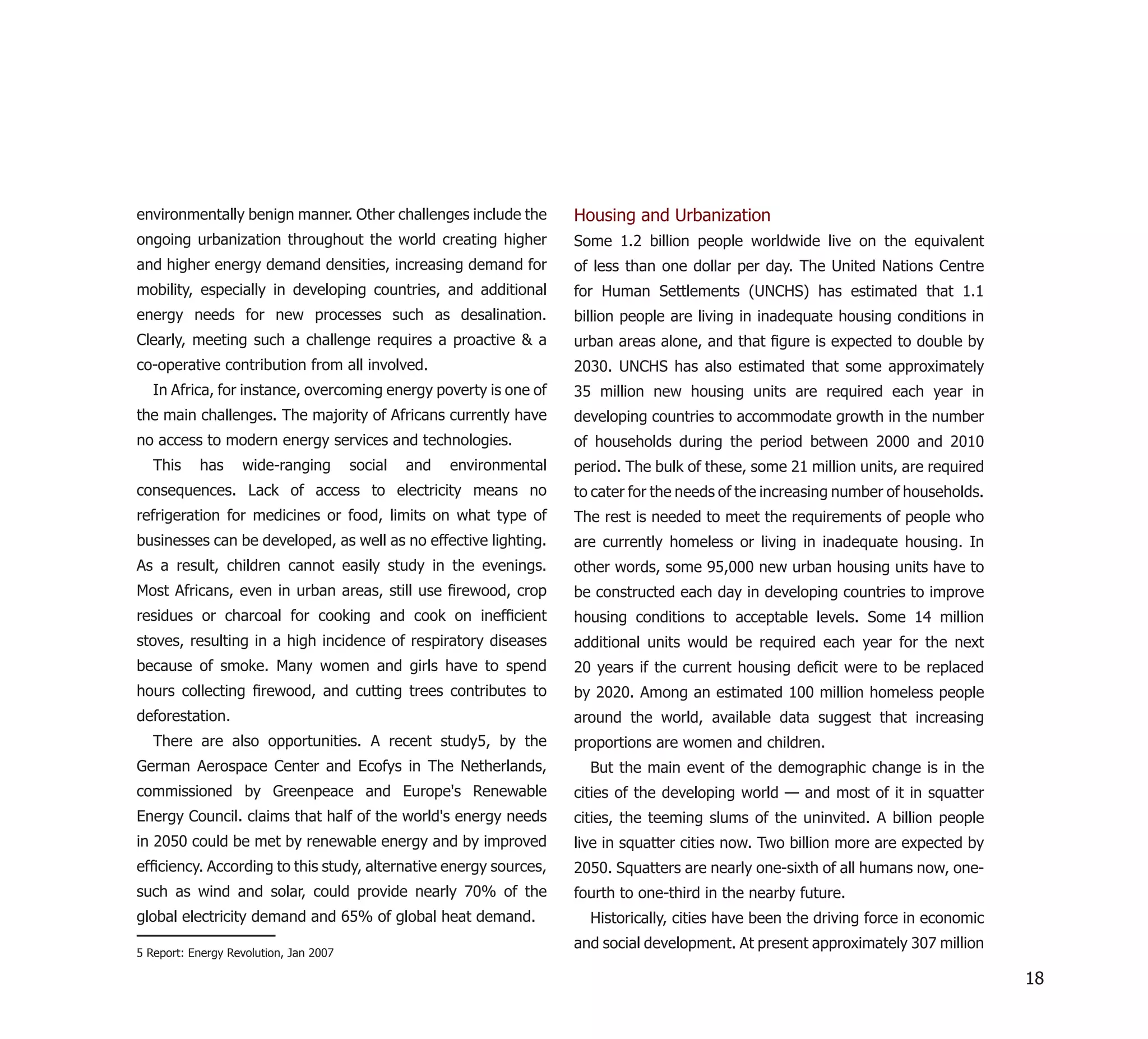 environmentally benign manner. Other challenges include the            Housing and Urbanization
ongoing urbanization throughout the world creating higher              Some 1.2 billion people worldwide live on the equivalent
and higher energy demand densities, increasing demand for              of less than one dollar per day. The United Nations Centre
mobility, especially in developing countries, and additional           for Human Settlements (UNCHS) has estimated that 1.1
energy needs for new processes such as desalination.                   billion people are living in inadequate housing conditions in
Clearly, meeting such a challenge requires a proactive & a             urban areas alone, and that ﬁgure is expected to double by
co-operative contribution from all involved.                           2030. UNCHS has also estimated that some approximately
   In Africa, for instance, overcoming energy poverty is one of        35 million new housing units are required each year in
the main challenges. The majority of Africans currently have           developing countries to accommodate growth in the number
no access to modern energy services and technologies.                  of households during the period between 2000 and 2010
   This    has     wide-ranging         social   and   environmental   period. The bulk of these, some 21 million units, are required
consequences. Lack of access to electricity means no                   to cater for the needs of the increasing number of households.
refrigeration for medicines or food, limits on what type of            The rest is needed to meet the requirements of people who
businesses can be developed, as well as no effective lighting.         are currently homeless or living in inadequate housing. In
As a result, children cannot easily study in the evenings.             other words, some 95,000 new urban housing units have to
Most Africans, even in urban areas, still use ﬁrewood, crop            be constructed each day in developing countries to improve
residues or charcoal for cooking and cook on inefﬁcient                housing conditions to acceptable levels. Some 14 million
stoves, resulting in a high incidence of respiratory diseases          additional units would be required each year for the next
because of smoke. Many women and girls have to spend                   20 years if the current housing deﬁcit were to be replaced
hours collecting ﬁrewood, and cutting trees contributes to             by 2020. Among an estimated 100 million homeless people
deforestation.                                                         around the world, available data suggest that increasing
   There are also opportunities. A recent study5, by the               proportions are women and children.
German Aerospace Center and Ecofys in The Netherlands,                   But the main event of the demographic change is in the
commissioned by Greenpeace and Europe's Renewable                      cities of the developing world — and most of it in squatter
Energy Council. claims that half of the world's energy needs           cities, the teeming slums of the uninvited. A billion people
in 2050 could be met by renewable energy and by improved               live in squatter cities now. Two billion more are expected by
efﬁciency. According to this study, alternative energy sources,        2050. Squatters are nearly one-sixth of all humans now, one-
such as wind and solar, could provide nearly 70% of the                fourth to one-third in the nearby future.
global electricity demand and 65% of global heat demand.                 Historically, cities have been the driving force in economic
                                                                       and social development. At present approximately 307 million
5 Report: Energy Revolution, Jan 2007

                                                                                                                                        18
 