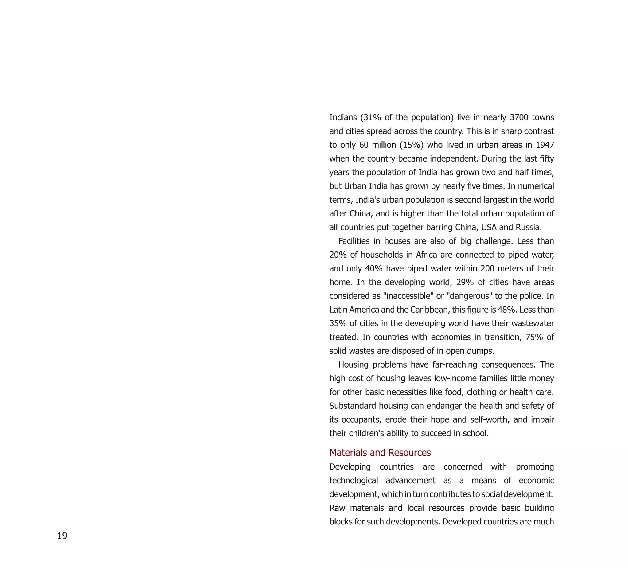 Indians (31% of the population) live in nearly 3700 towns
     and cities spread across the country. This is in sharp contrast
     to only 60 million (15%) who lived in urban areas in 1947
     when the country became independent. During the last ﬁfty
     years the population of India has grown two and half times,
     but Urban India has grown by nearly ﬁve times. In numerical
     terms, India's urban population is second largest in the world
     after China, and is higher than the total urban population of
     all countries put together barring China, USA and Russia.
       Facilities in houses are also of big challenge. Less than
     20% of households in Africa are connected to piped water,
     and only 40% have piped water within 200 meters of their
     home. In the developing world, 29% of cities have areas
     considered as "inaccessible" or "dangerous" to the police. In
     Latin America and the Caribbean, this ﬁgure is 48%. Less than
     35% of cities in the developing world have their wastewater
     treated. In countries with economies in transition, 75% of
     solid wastes are disposed of in open dumps.
       Housing problems have far-reaching consequences. The
     high cost of housing leaves low-income families little money
     for other basic necessities like food, clothing or health care.
     Substandard housing can endanger the health and safety of
     its occupants, erode their hope and self-worth, and impair
     their children's ability to succeed in school.

     Materials and Resources
     Developing    countries   are   concerned        with   promoting
     technological advancement as a means of economic
     development, which in turn contributes to social development.
     Raw materials and local resources provide basic building
     blocks for such developments. Developed countries are much
19
 