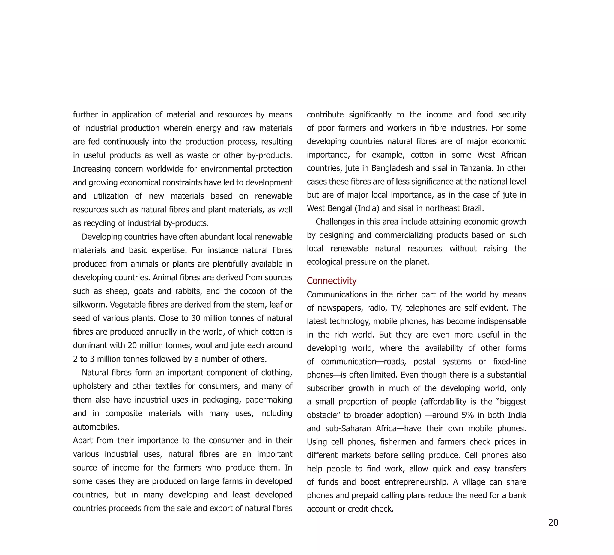 further in application of material and resources by means       contribute signiﬁcantly to the income and food security
of industrial production wherein energy and raw materials       of poor farmers and workers in ﬁbre industries. For some
are fed continuously into the production process, resulting     developing countries natural ﬁbres are of major economic
in useful products as well as waste or other by-products.       importance, for example, cotton in some West African
Increasing concern worldwide for environmental protection       countries, jute in Bangladesh and sisal in Tanzania. In other
and growing economical constraints have led to development      cases these ﬁbres are of less signiﬁcance at the national level
and utilization of new materials based on renewable             but are of major local importance, as in the case of jute in
resources such as natural ﬁbres and plant materials, as well    West Bengal (India) and sisal in northeast Brazil.
as recycling of industrial by-products.                           Challenges in this area include attaining economic growth
  Developing countries have often abundant local renewable      by designing and commercializing products based on such
materials and basic expertise. For instance natural ﬁbres       local renewable natural resources without raising the
produced from animals or plants are plentifully available in    ecological pressure on the planet.
developing countries. Animal ﬁbres are derived from sources     Connectivity
such as sheep, goats and rabbits, and the cocoon of the         Communications in the richer part of the world by means
silkworm. Vegetable ﬁbres are derived from the stem, leaf or    of newspapers, radio, TV, telephones are self-evident. The
seed of various plants. Close to 30 million tonnes of natural   latest technology, mobile phones, has become indispensable
ﬁbres are produced annually in the world, of which cotton is    in the rich world. But they are even more useful in the
dominant with 20 million tonnes, wool and jute each around      developing world, where the availability of other forms
2 to 3 million tonnes followed by a number of others.           of communication—roads, postal systems or ﬁxed-line
  Natural ﬁbres form an important component of clothing,        phones—is often limited. Even though there is a substantial
upholstery and other textiles for consumers, and many of        subscriber growth in much of the developing world, only
them also have industrial uses in packaging, papermaking        a small proportion of people (affordability is the “biggest
and in composite materials with many uses, including            obstacle” to broader adoption) —around 5% in both India
automobiles.                                                    and sub-Saharan Africa—have their own mobile phones.
Apart from their importance to the consumer and in their        Using cell phones, ﬁshermen and farmers check prices in
various industrial uses, natural ﬁbres are an important         different markets before selling produce. Cell phones also
source of income for the farmers who produce them. In           help people to ﬁnd work, allow quick and easy transfers
some cases they are produced on large farms in developed        of funds and boost entrepreneurship. A village can share
countries, but in many developing and least developed           phones and prepaid calling plans reduce the need for a bank
countries proceeds from the sale and export of natural ﬁbres    account or credit check.
                                                                                                                                  20
 