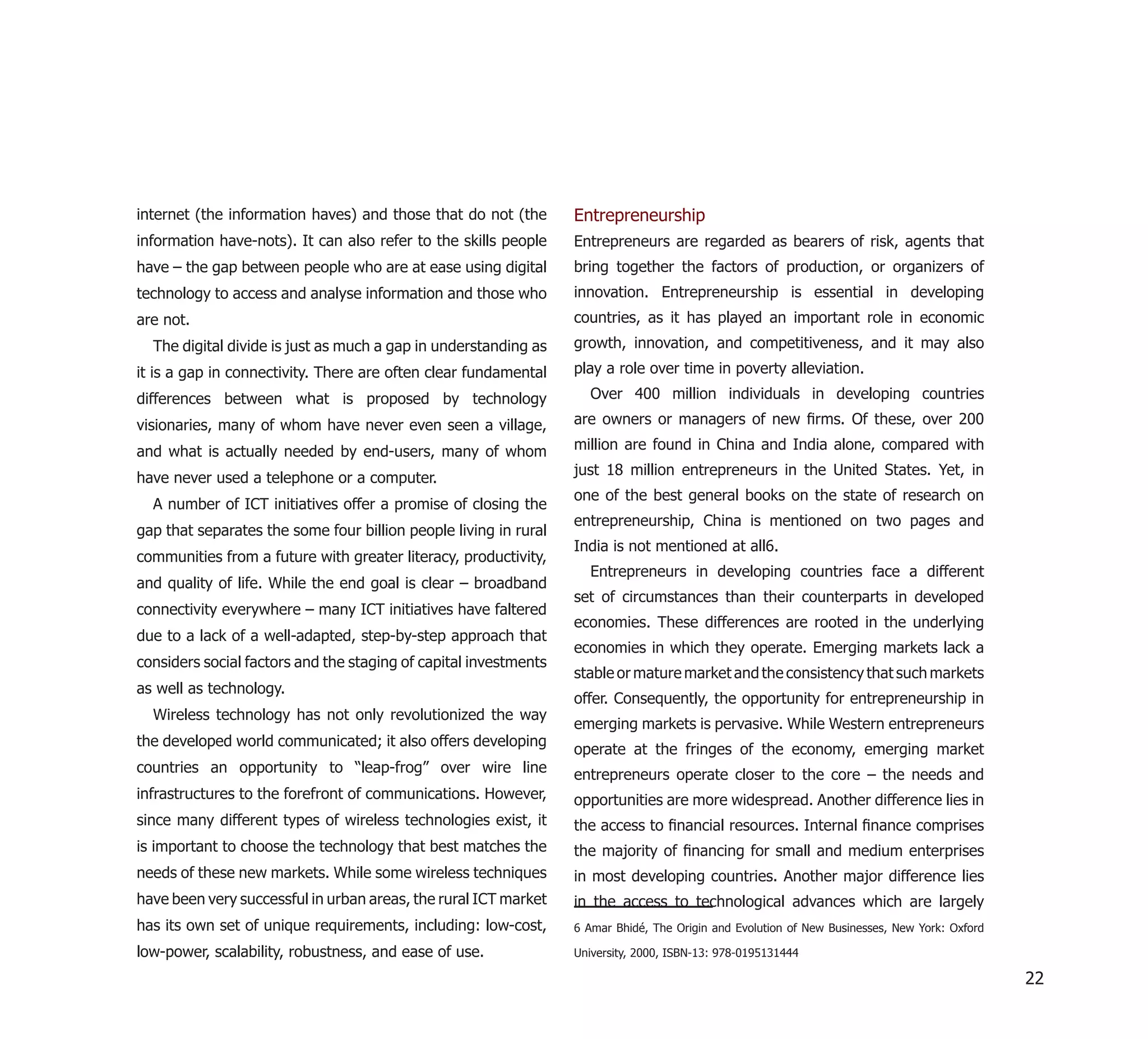 internet (the information haves) and those that do not (the       Entrepreneurship
information have-nots). It can also refer to the skills people    Entrepreneurs are regarded as bearers of risk, agents that
have – the gap between people who are at ease using digital       bring together the factors of production, or organizers of
technology to access and analyse information and those who        innovation. Entrepreneurship is essential in developing
are not.                                                          countries, as it has played an important role in economic
  The digital divide is just as much a gap in understanding as    growth, innovation, and competitiveness, and it may also
it is a gap in connectivity. There are often clear fundamental    play a role over time in poverty alleviation.
differences between what is proposed by technology                  Over 400 million individuals in developing countries

visionaries, many of whom have never even seen a village,         are owners or managers of new ﬁrms. Of these, over 200

and what is actually needed by end-users, many of whom            million are found in China and India alone, compared with
                                                                  just 18 million entrepreneurs in the United States. Yet, in
have never used a telephone or a computer.
                                                                  one of the best general books on the state of research on
  A number of ICT initiatives offer a promise of closing the
                                                                  entrepreneurship, China is mentioned on two pages and
gap that separates the some four billion people living in rural
                                                                  India is not mentioned at all6.
communities from a future with greater literacy, productivity,
                                                                    Entrepreneurs in developing countries face a different
and quality of life. While the end goal is clear – broadband
                                                                  set of circumstances than their counterparts in developed
connectivity everywhere – many ICT initiatives have faltered
                                                                  economies. These differences are rooted in the underlying
due to a lack of a well-adapted, step-by-step approach that
                                                                  economies in which they operate. Emerging markets lack a
considers social factors and the staging of capital investments
                                                                  stable or mature market and the consistency that such markets
as well as technology.
                                                                  offer. Consequently, the opportunity for entrepreneurship in
  Wireless technology has not only revolutionized the way
                                                                  emerging markets is pervasive. While Western entrepreneurs
the developed world communicated; it also offers developing
                                                                  operate at the fringes of the economy, emerging market
countries an opportunity to “leap-frog” over wire line            entrepreneurs operate closer to the core – the needs and
infrastructures to the forefront of communications. However,      opportunities are more widespread. Another difference lies in
since many different types of wireless technologies exist, it     the access to ﬁnancial resources. Internal ﬁnance comprises
is important to choose the technology that best matches the       the majority of ﬁnancing for small and medium enterprises
needs of these new markets. While some wireless techniques        in most developing countries. Another major difference lies
have been very successful in urban areas, the rural ICT market    in the access to technological advances which are largely
has its own set of unique requirements, including: low-cost,      6 Amar Bhidé, The Origin and Evolution of New Businesses, New York: Oxford

low-power, scalability, robustness, and ease of use.              University, 2000, ISBN-13: 978-0195131444

                                                                                                                                               22
 