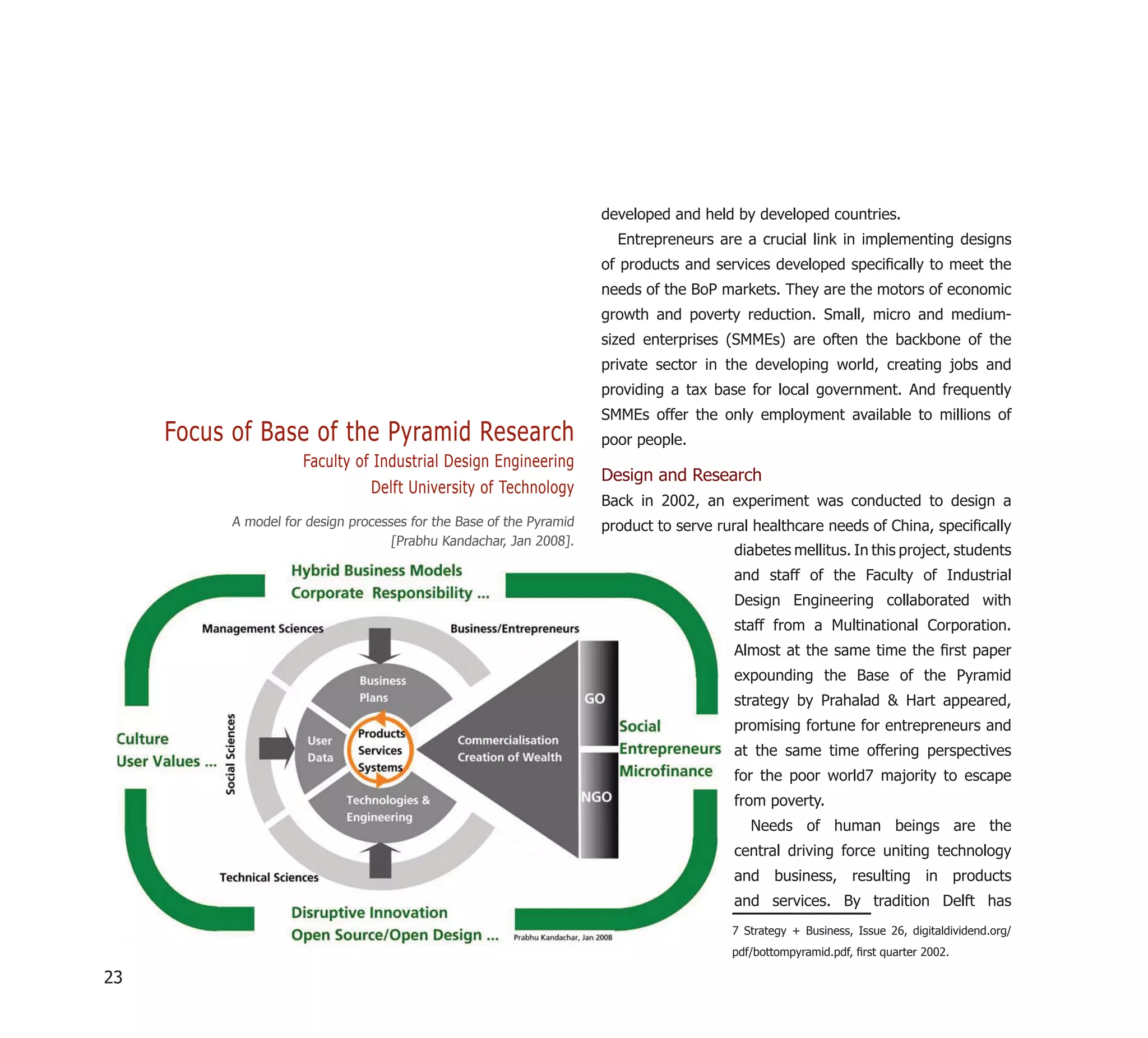 developed and held by developed countries.
                                                                        Entrepreneurs are a crucial link in implementing designs
                                                                      of products and services developed speciﬁcally to meet the
                                                                      needs of the BoP markets. They are the motors of economic
                                                                      growth and poverty reduction. Small, micro and medium-
                                                                      sized enterprises (SMMEs) are often the backbone of the
                                                                      private sector in the developing world, creating jobs and
                                                                      providing a tax base for local government. And frequently
                                                                      SMMEs offer the only employment available to millions of
     Focus of Base of the Pyramid Research                            poor people.
                      Faculty of Industrial Design Engineering
                                                                      Design and Research
                                 Delft University of Technology
                                                                      Back in 2002, an experiment was conducted to design a
           A model for design processes for the Base of the Pyramid   product to serve rural healthcare needs of China, speciﬁcally
                                     [Prabhu Kandachar, Jan 2008].
                                                                                         diabetes mellitus. In this project, students
                                                                                         and staff of the Faculty of Industrial
                                                                                         Design Engineering collaborated with
                                                                                         staff from a Multinational Corporation.
                                                                                         Almost at the same time the ﬁrst paper
                                                                                         expounding the Base of the Pyramid
                                                                                         strategy by Prahalad & Hart appeared,
                                                                                         promising fortune for entrepreneurs and
                                                                                         at the same time offering perspectives
                                                                                         for the poor world7 majority to escape
                                                                                         from poverty.
                                                                                            Needs of human beings are the
                                                                                         central driving force uniting technology
                                                                                         and business, resulting in products
                                                                                         and services. By tradition Delft has
                                                                                         7 Strategy + Business, Issue 26, digitaldividend.org/
                                                                                         pdf/bottompyramid.pdf, ﬁrst quarter 2002.

23
 