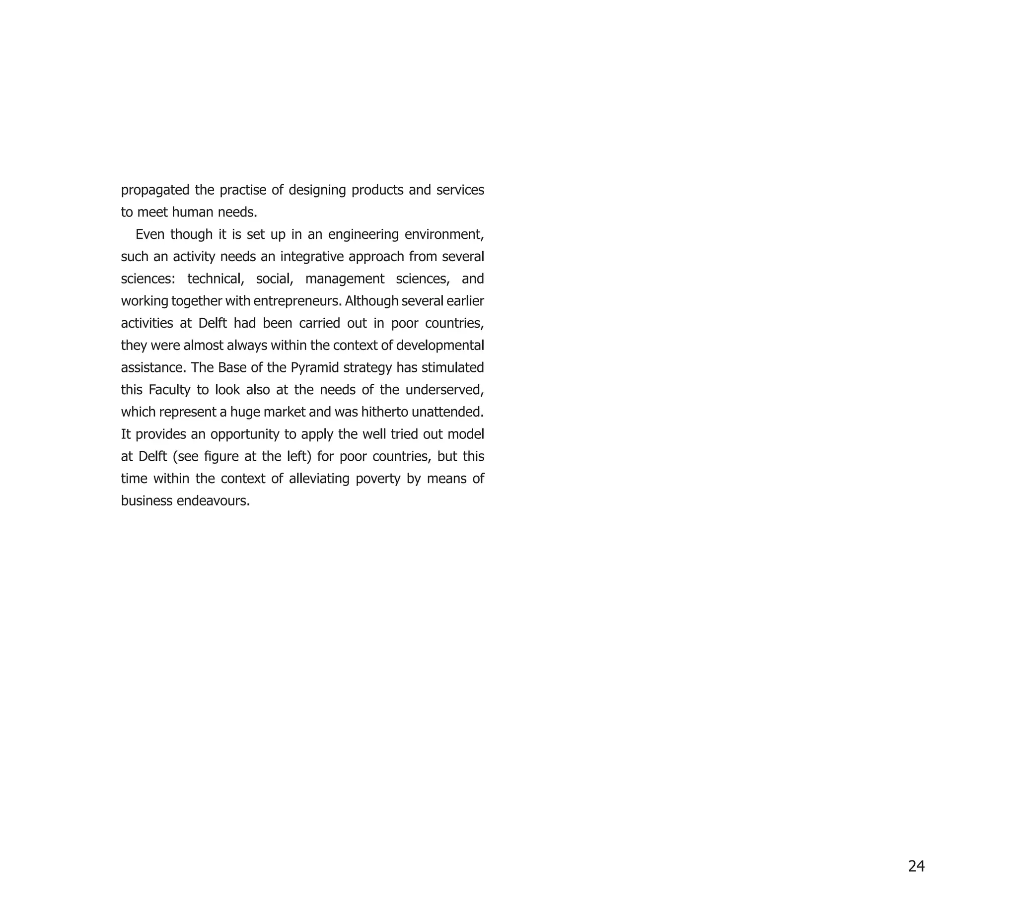 propagated the practise of designing products and services
to meet human needs.
  Even though it is set up in an engineering environment,
such an activity needs an integrative approach from several
sciences: technical, social, management sciences, and
working together with entrepreneurs. Although several earlier
activities at Delft had been carried out in poor countries,
they were almost always within the context of developmental
assistance. The Base of the Pyramid strategy has stimulated
this Faculty to look also at the needs of the underserved,
which represent a huge market and was hitherto unattended.
It provides an opportunity to apply the well tried out model
at Delft (see ﬁgure at the left) for poor countries, but this
time within the context of alleviating poverty by means of
business endeavours.




                                                                24
 