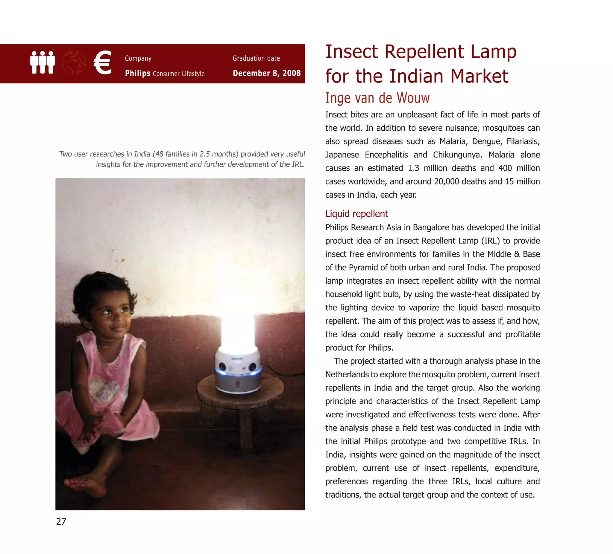 Insect Repellent Lamp
           €        Company

                    Philips Consumer Lifestyle
                                                      Graduation date

                                                      December 8, 2008
                                                                                for the Indian Market
                                                                                Inge van de Wouw
                                                                                Insect bites are an unpleasant fact of life in most parts of
                                                                                the world. In addition to severe nuisance, mosquitoes can
                                                                                also spread diseases such as Malaria, Dengue, Filariasis,
Two user researches in India (48 families in 2.5 months) provided very useful   Japanese Encephalitis and Chikungunya. Malaria alone
           insights for the improvement and further development of the IRL.
                                                                                causes an estimated 1.3 million deaths and 400 million
                                                                                cases worldwide, and around 20,000 deaths and 15 million
                                                                                cases in India, each year.

                                                                                Liquid repellent
                                                                                Philips Research Asia in Bangalore has developed the initial
                                                                                product idea of an Insect Repellent Lamp (IRL) to provide
                                                                                insect free environments for families in the Middle & Base
                                                                                of the Pyramid of both urban and rural India. The proposed
                                                                                lamp integrates an insect repellent ability with the normal
                                                                                household light bulb, by using the waste-heat dissipated by
                                                                                the lighting device to vaporize the liquid based mosquito
                                                                                repellent. The aim of this project was to assess if, and how,
                                                                                the idea could really become a successful and proﬁtable
                                                                                product for Philips.
                                                                                  The project started with a thorough analysis phase in the
                                                                                Netherlands to explore the mosquito problem, current insect
                                                                                repellents in India and the target group. Also the working
                                                                                principle and characteristics of the Insect Repellent Lamp
                                                                                were investigated and effectiveness tests were done. After
                                                                                the analysis phase a ﬁeld test was conducted in India with
                                                                                the initial Philips prototype and two competitive IRLs. In
                                                                                India, insights were gained on the magnitude of the insect
                                                                                problem, current use of insect repellents, expenditure,
                                                                                preferences regarding the three IRLs, local culture and
                                                                                traditions, the actual target group and the context of use.


27
 