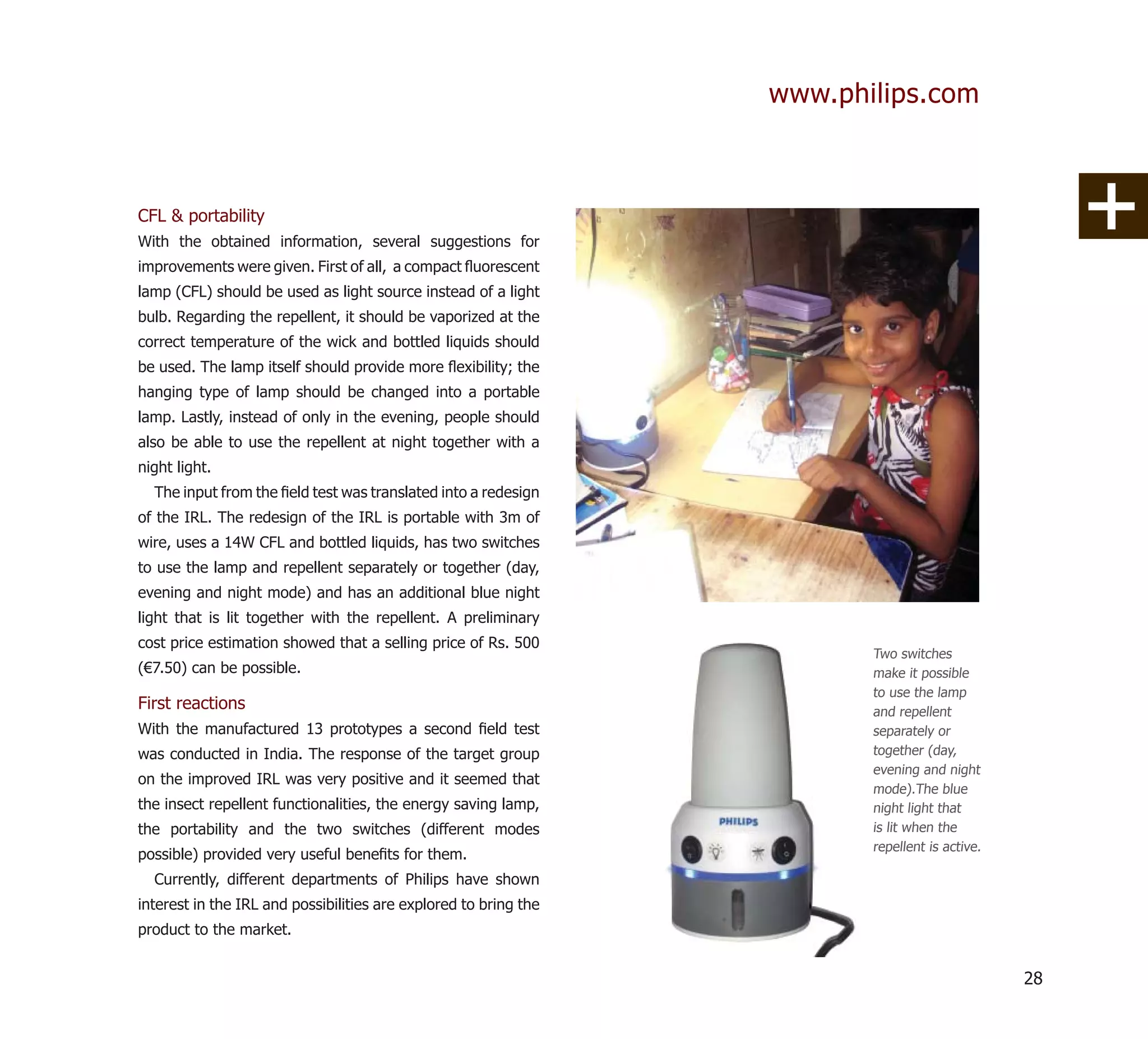www.philips.com



CFL & portability
With the obtained information, several suggestions for
improvements were given. First of all, a compact ﬂuorescent
lamp (CFL) should be used as light source instead of a light
bulb. Regarding the repellent, it should be vaporized at the
correct temperature of the wick and bottled liquids should
be used. The lamp itself should provide more ﬂexibility; the
hanging type of lamp should be changed into a portable
lamp. Lastly, instead of only in the evening, people should
also be able to use the repellent at night together with a
night light.
  The input from the ﬁeld test was translated into a redesign
of the IRL. The redesign of the IRL is portable with 3m of
wire, uses a 14W CFL and bottled liquids, has two switches
to use the lamp and repellent separately or together (day,
evening and night mode) and has an additional blue night
light that is lit together with the repellent. A preliminary
cost price estimation showed that a selling price of Rs. 500
                                                                         Two switches
(€7.50) can be possible.                                                 make it possible
                                                                         to use the lamp
First reactions                                                          and repellent
With the manufactured 13 prototypes a second ﬁeld test                   separately or
was conducted in India. The response of the target group                 together (day,
                                                                         evening and night
on the improved IRL was very positive and it seemed that
                                                                         mode).The blue
the insect repellent functionalities, the energy saving lamp,            night light that
the portability and the two switches (different modes                    is lit when the
                                                                         repellent is active.
possible) provided very useful beneﬁts for them.
  Currently, different departments of Philips have shown
interest in the IRL and possibilities are explored to bring the
product to the market.


                                                                                                28
 
