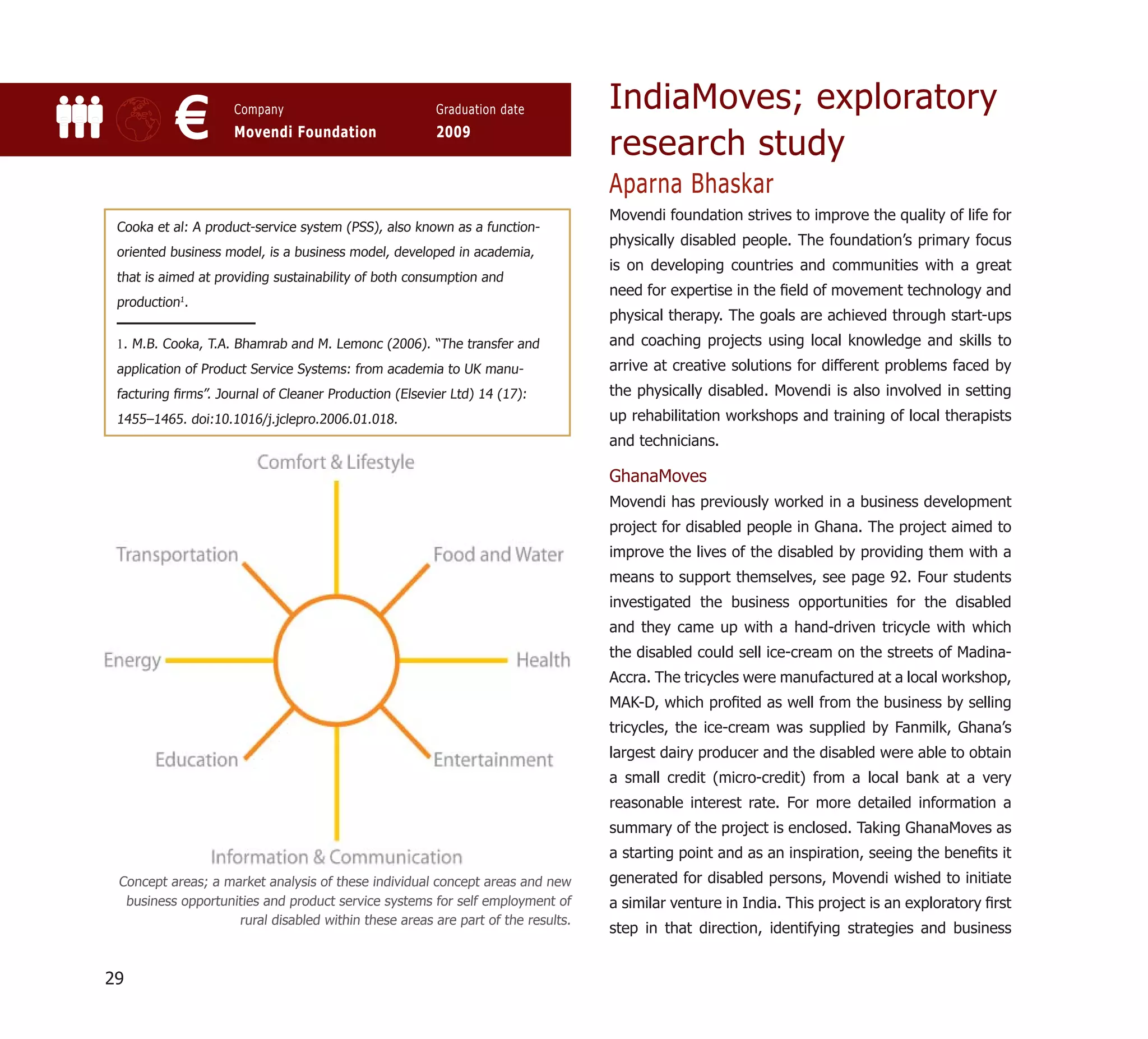 IndiaMoves; exploratory
           €         Company
                     Movendi Foundation
                                                       Graduation date
                                                       2009
                                                                                 research study
                                                                                 Aparna Bhaskar
                                                                                 Movendi foundation strives to improve the quality of life for
 Cooka et al: A product-service system (PSS), also known as a function-
                                                                                 physically disabled people. The foundation’s primary focus
 oriented business model, is a business model, developed in academia,
                                                                                 is on developing countries and communities with a great
 that is aimed at providing sustainability of both consumption and
                                                                                 need for expertise in the ﬁeld of movement technology and
 production1.
                                                                                 physical therapy. The goals are achieved through start-ups
 1. M.B. Cooka, T.A. Bhamrab and M. Lemonc (2006). “The transfer and             and coaching projects using local knowledge and skills to
 application of Product Service Systems: from academia to UK manu-               arrive at creative solutions for different problems faced by
 facturing ﬁrms”. Journal of Cleaner Production (Elsevier Ltd) 14 (17):          the physically disabled. Movendi is also involved in setting
 1455–1465. doi:10.1016/j.jclepro.2006.01.018.                                   up rehabilitation workshops and training of local therapists
                                                                                 and technicians.

                                                                                 GhanaMoves
                                                                                 Movendi has previously worked in a business development
                                                                                 project for disabled people in Ghana. The project aimed to
                                                                                 improve the lives of the disabled by providing them with a
                                                                                 means to support themselves, see page 92. Four students
                                                                                 investigated the business opportunities for the disabled
                                                                                 and they came up with a hand-driven tricycle with which
                                                                                 the disabled could sell ice-cream on the streets of Madina-
                                                                                 Accra. The tricycles were manufactured at a local workshop,
                                                                                 MAK-D, which proﬁted as well from the business by selling
                                                                                 tricycles, the ice-cream was supplied by Fanmilk, Ghana’s
                                                                                 largest dairy producer and the disabled were able to obtain
                                                                                 a small credit (micro-credit) from a local bank at a very
                                                                                 reasonable interest rate. For more detailed information a
                                                                                 summary of the project is enclosed. Taking GhanaMoves as
                                                                                 a starting point and as an inspiration, seeing the beneﬁts it
 Concept areas; a market analysis of these individual concept areas and new      generated for disabled persons, Movendi wished to initiate
  business opportunities and product service systems for self employment of      a similar venture in India. This project is an exploratory ﬁrst
                    rural disabled within these areas are part of the results.
                                                                                 step in that direction, identifying strategies and business


29
 