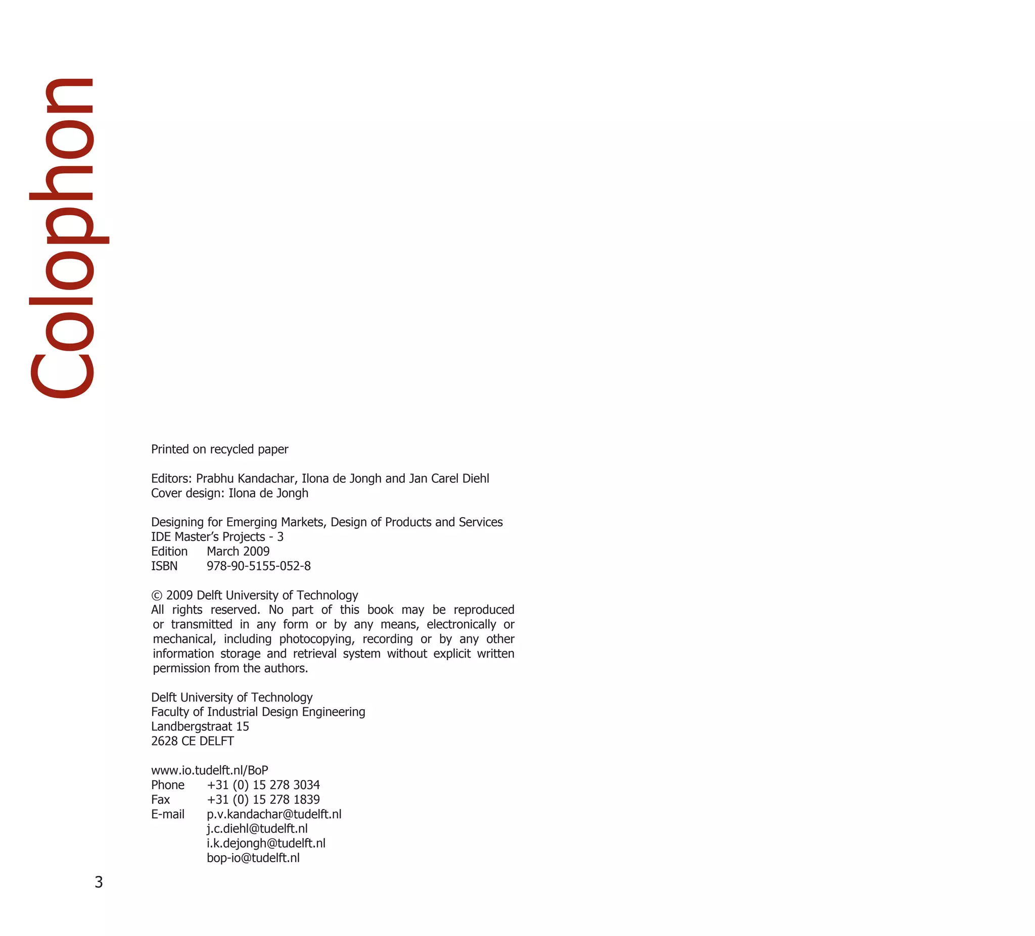 Colophon



           Printed on recycled paper

           Editors: Prabhu Kandachar, Ilona de Jongh and Jan Carel Diehl
           Cover design: Ilona de Jongh

           Designing for Emerging Markets, Design of Products and Services
           IDE Master’s Projects - 3
           Edition   March 2009
           ISBN      978-90-5155-052-8

           © 2009 Delft University of Technology
           All rights reserved. No part of this book may be reproduced
           or transmitted in any form or by any means, electronically or
           mechanical, including photocopying, recording or by any other
           information storage and retrieval system without explicit written
           permission from the authors.

           Delft University of Technology
           Faculty of Industrial Design Engineering
           Landbergstraat 15
           2628 CE DELFT

           www.io.tudelft.nl/BoP
           Phone    +31 (0) 15 278 3034
           Fax      +31 (0) 15 278 1839
           E-mail   p.v.kandachar@tudelft.nl
                    j.c.diehl@tudelft.nl
                    i.k.dejongh@tudelft.nl
                    bop-io@tudelft.nl

      3
 