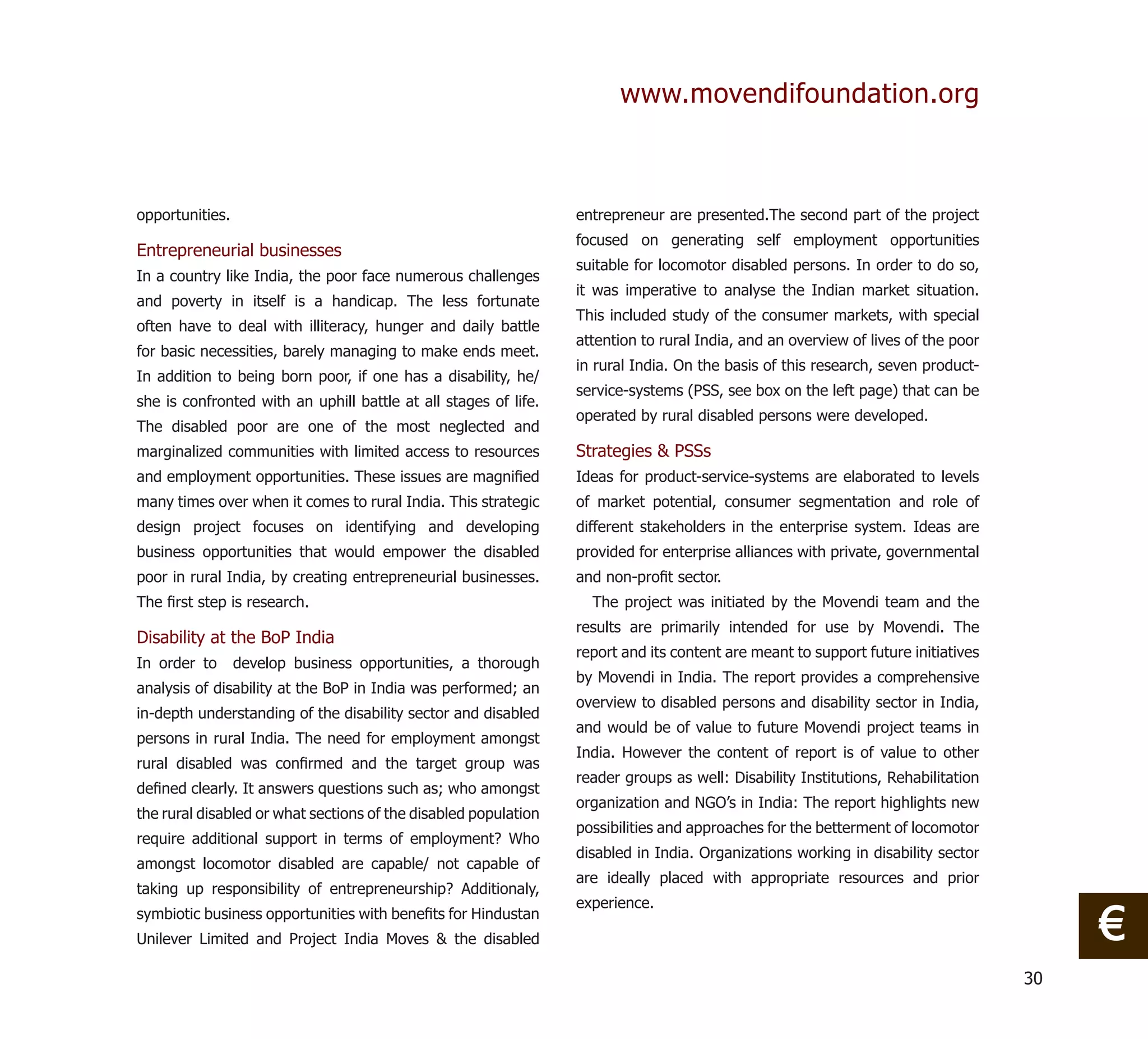 www.movendifoundation.org



opportunities.                                                   entrepreneur are presented.The second part of the project
                                                                 focused on generating self employment opportunities
Entrepreneurial businesses
                                                                 suitable for locomotor disabled persons. In order to do so,
In a country like India, the poor face numerous challenges
                                                                 it was imperative to analyse the Indian market situation.
and poverty in itself is a handicap. The less fortunate
                                                                 This included study of the consumer markets, with special
often have to deal with illiteracy, hunger and daily battle
                                                                 attention to rural India, and an overview of lives of the poor
for basic necessities, barely managing to make ends meet.
                                                                 in rural India. On the basis of this research, seven product-
In addition to being born poor, if one has a disability, he/
                                                                 service-systems (PSS, see box on the left page) that can be
she is confronted with an uphill battle at all stages of life.
                                                                 operated by rural disabled persons were developed.
The disabled poor are one of the most neglected and
marginalized communities with limited access to resources        Strategies & PSSs
and employment opportunities. These issues are magniﬁed          Ideas for product-service-systems are elaborated to levels
many times over when it comes to rural India. This strategic     of market potential, consumer segmentation and role of
design project focuses on identifying and developing             different stakeholders in the enterprise system. Ideas are
business opportunities that would empower the disabled           provided for enterprise alliances with private, governmental
poor in rural India, by creating entrepreneurial businesses.     and non-proﬁt sector.
The ﬁrst step is research.                                         The project was initiated by the Movendi team and the
                                                                 results are primarily intended for use by Movendi. The
Disability at the BoP India
                                                                 report and its content are meant to support future initiatives
In order to      develop business opportunities, a thorough
                                                                 by Movendi in India. The report provides a comprehensive
analysis of disability at the BoP in India was performed; an
                                                                 overview to disabled persons and disability sector in India,
in-depth understanding of the disability sector and disabled
                                                                 and would be of value to future Movendi project teams in
persons in rural India. The need for employment amongst
                                                                 India. However the content of report is of value to other
rural disabled was conﬁrmed and the target group was
                                                                 reader groups as well: Disability Institutions, Rehabilitation
deﬁned clearly. It answers questions such as; who amongst
                                                                 organization and NGO’s in India: The report highlights new
the rural disabled or what sections of the disabled population
                                                                 possibilities and approaches for the betterment of locomotor
require additional support in terms of employment? Who
                                                                 disabled in India. Organizations working in disability sector
amongst locomotor disabled are capable/ not capable of
                                                                 are ideally placed with appropriate resources and prior
taking up responsibility of entrepreneurship? Additionaly,
                                                                 experience.
symbiotic business opportunities with beneﬁts for Hindustan
Unilever Limited and Project India Moves & the disabled                                                                                €
                                                                                                                                  30
 