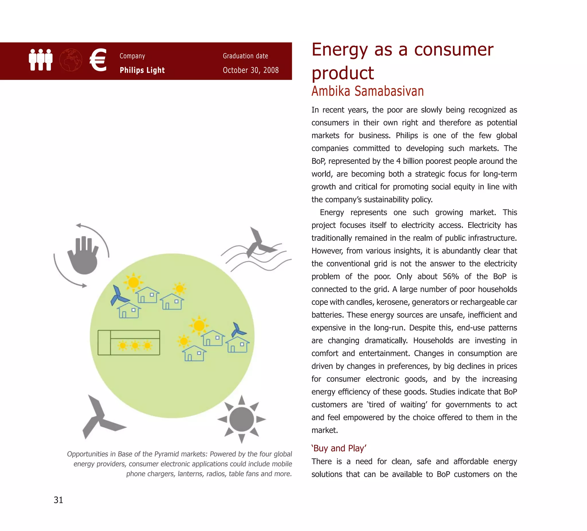 Energy as a consumer
            €         Company

                      Philips Light
                                                       Graduation date

                                                       October 30, 2008
                                                                                 product
                                                                                 Ambika Samabasivan
                                                                                 In recent years, the poor are slowly being recognized as
                                                                                 consumers in their own right and therefore as potential
                                                                                 markets for business. Philips is one of the few global
                                                                                 companies committed to developing such markets. The
                                                                                 BoP, represented by the 4 billion poorest people around the
                                                                                 world, are becoming both a strategic focus for long-term
                                                                                 growth and critical for promoting social equity in line with
                                                                                 the company’s sustainability policy.
                                                                                   Energy represents one such growing market. This
                                                                                 project focuses itself to electricity access. Electricity has
                                                                                 traditionally remained in the realm of public infrastructure.
                                                                                 However, from various insights, it is abundantly clear that
                                                                                 the conventional grid is not the answer to the electricity
                                                                                 problem of the poor. Only about 56% of the BoP is
                                                                                 connected to the grid. A large number of poor households
                                                                                 cope with candles, kerosene, generators or rechargeable car
                                                                                 batteries. These energy sources are unsafe, inefﬁcient and
                                                                                 expensive in the long-run. Despite this, end-use patterns
                                                                                 are changing dramatically. Households are investing in
                                                                                 comfort and entertainment. Changes in consumption are
                                                                                 driven by changes in preferences, by big declines in prices
                                                                                 for consumer electronic goods, and by the increasing
                                                                                 energy efﬁciency of these goods. Studies indicate that BoP
                                                                                 customers are ‘tired of waiting’ for governments to act
                                                                                 and feel empowered by the choice offered to them in the
                                                                                 market.

                                                                                 ‘Buy and Play’
     Opportunities in Base of the Pyramid markets: Powered by the four global
      energy providers, consumer electronic applications could include mobile    There is a need for clean, safe and affordable energy
                        phone chargers, lanterns, radios, table fans and more.   solutions that can be available to BoP customers on the


31
 