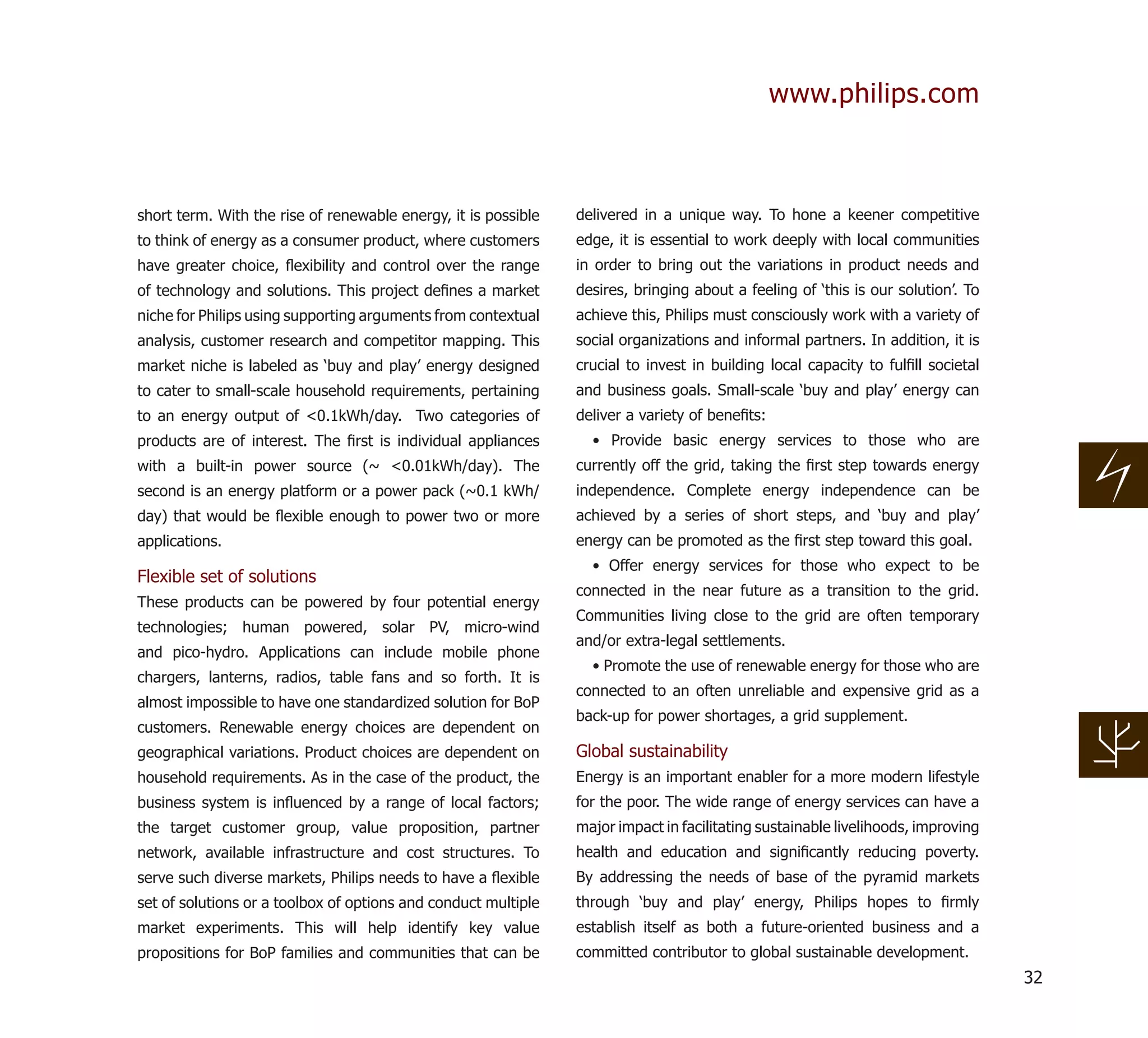 www.philips.com



short term. With the rise of renewable energy, it is possible   delivered in a unique way. To hone a keener competitive
to think of energy as a consumer product, where customers       edge, it is essential to work deeply with local communities
have greater choice, ﬂexibility and control over the range      in order to bring out the variations in product needs and
of technology and solutions. This project deﬁnes a market       desires, bringing about a feeling of ‘this is our solution’. To
niche for Philips using supporting arguments from contextual    achieve this, Philips must consciously work with a variety of
analysis, customer research and competitor mapping. This        social organizations and informal partners. In addition, it is
market niche is labeled as ‘buy and play’ energy designed       crucial to invest in building local capacity to fulﬁll societal
to cater to small-scale household requirements, pertaining      and business goals. Small-scale ‘buy and play’ energy can
to an energy output of <0.1kWh/day. Two categories of           deliver a variety of beneﬁts:
products are of interest. The ﬁrst is individual appliances       • Provide basic energy services to those who are
with a built-in power source (~ <0.01kWh/day). The              currently off the grid, taking the ﬁrst step towards energy
second is an energy platform or a power pack (~0.1 kWh/         independence. Complete energy independence can be
day) that would be ﬂexible enough to power two or more          achieved by a series of short steps, and ‘buy and play’
applications.                                                   energy can be promoted as the ﬁrst step toward this goal.
                                                                  • Offer energy services for those who expect to be
Flexible set of solutions
                                                                connected in the near future as a transition to the grid.
These products can be powered by four potential energy
                                                                Communities living close to the grid are often temporary
technologies; human powered, solar PV, micro-wind
                                                                and/or extra-legal settlements.
and pico-hydro. Applications can include mobile phone
                                                                  • Promote the use of renewable energy for those who are
chargers, lanterns, radios, table fans and so forth. It is
                                                                connected to an often unreliable and expensive grid as a
almost impossible to have one standardized solution for BoP
                                                                back-up for power shortages, a grid supplement.
customers. Renewable energy choices are dependent on
geographical variations. Product choices are dependent on       Global sustainability
household requirements. As in the case of the product, the      Energy is an important enabler for a more modern lifestyle
business system is inﬂuenced by a range of local factors;       for the poor. The wide range of energy services can have a
the target customer group, value proposition, partner           major impact in facilitating sustainable livelihoods, improving
network, available infrastructure and cost structures. To       health and education and signiﬁcantly reducing poverty.
serve such diverse markets, Philips needs to have a ﬂexible     By addressing the needs of base of the pyramid markets
set of solutions or a toolbox of options and conduct multiple   through ‘buy and play’ energy, Philips hopes to ﬁrmly
market experiments. This will help identify key value           establish itself as both a future-oriented business and a
propositions for BoP families and communities that can be       committed contributor to global sustainable development.
                                                                                                                                  32
 