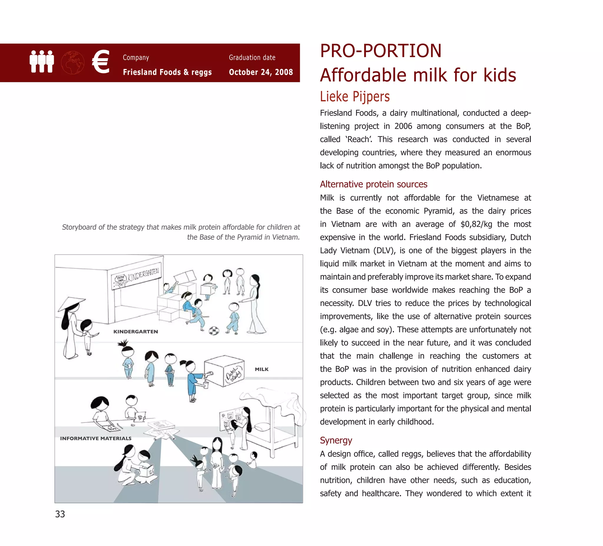 PRO-PORTION
           €        Company

                    Friesland Foods & reggs
                                                       Graduation date

                                                       October 24, 2008
                                                                                 Affordable milk for kids
                                                                                 Lieke Pijpers
                                                                                 Friesland Foods, a dairy multinational, conducted a deep-
                                                                                 listening project in 2006 among consumers at the BoP,
                                                                                 called ‘Reach’. This research was conducted in several
                                                                                 developing countries, where they measured an enormous
                                                                                 lack of nutrition amongst the BoP population.

                                                                                 Alternative protein sources
                                                                                 Milk is currently not affordable for the Vietnamese at
                                                                                 the Base of the economic Pyramid, as the dairy prices
 Storyboard of the strategy that makes milk protein affordable for children at   in Vietnam are with an average of $0,82/kg the most
                                        the Base of the Pyramid in Vietnam.      expensive in the world. Friesland Foods subsidiary, Dutch
                                                                                 Lady Vietnam (DLV), is one of the biggest players in the
                                                                                 liquid milk market in Vietnam at the moment and aims to
                                                                                 maintain and preferably improve its market share. To expand
                                                                                 its consumer base worldwide makes reaching the BoP a
                                                                                 necessity. DLV tries to reduce the prices by technological
                                                                                 improvements, like the use of alternative protein sources
                 KINDERGARTEN                                                    (e.g. algae and soy). These attempts are unfortunately not
                                                                                 likely to succeed in the near future, and it was concluded
                                                                                 that the main challenge in reaching the customers at
                                                               MILK
                                                               M                 the BoP was in the provision of nutrition enhanced dairy
                                                                                 products. Children between two and six years of age were
                                                                                 selected as the most important target group, since milk
                                                                                 protein is particularly important for the physical and mental
                                                                                 development in early childhood.
 INFORMATIVE MATERIALS
                                                                                 Synergy
                                                                                 A design ofﬁce, called reggs, believes that the affordability
                                                                                 of milk protein can also be achieved differently. Besides
                                                                                 nutrition, children have other needs, such as education,
                                                                                 safety and healthcare. They wondered to which extent it

33
 