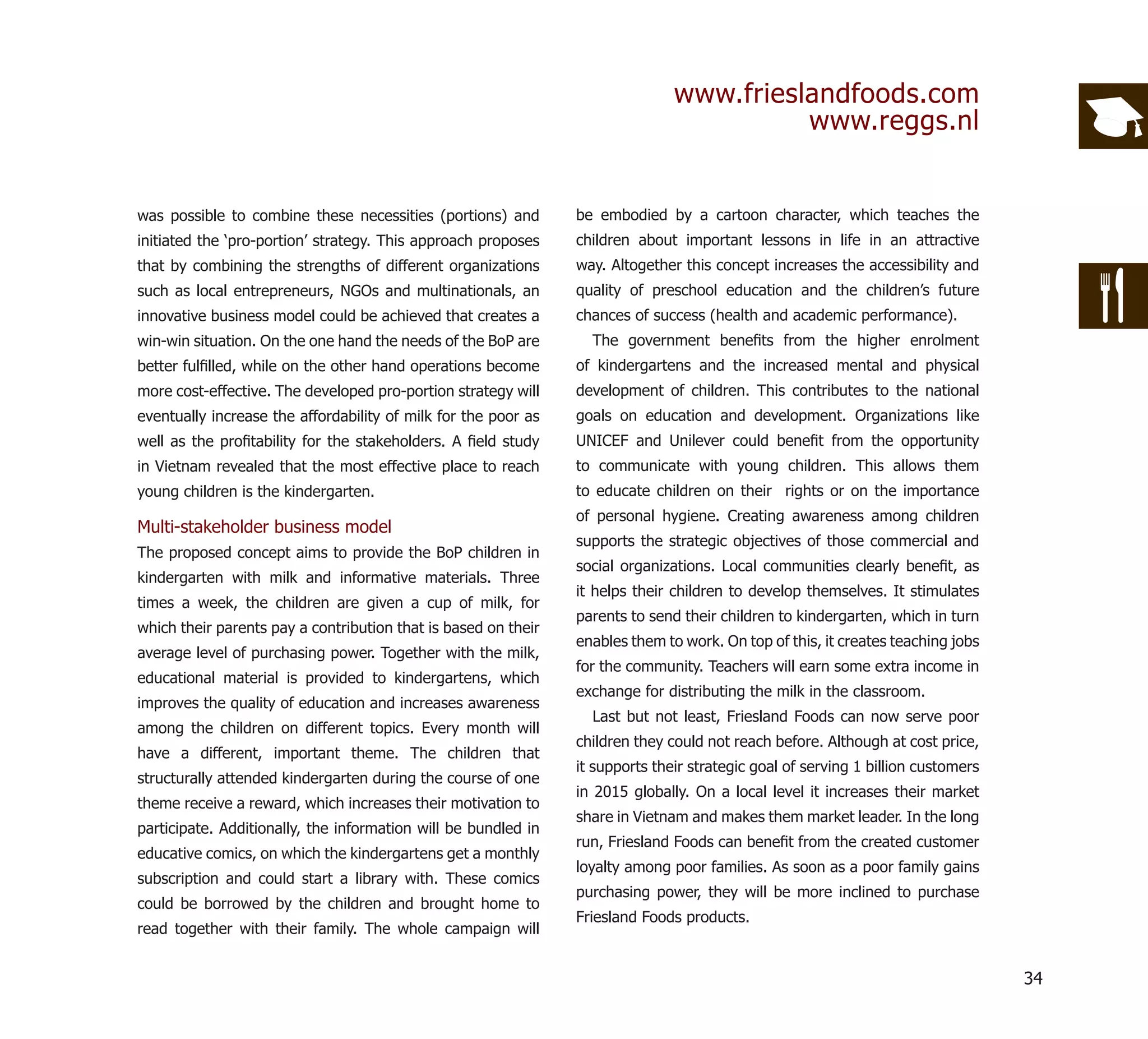 www.frieslandfoods.com
                                                                                         www.reggs.nl


was possible to combine these necessities (portions) and        be embodied by a cartoon character, which teaches the
initiated the ‘pro-portion’ strategy. This approach proposes    children about important lessons in life in an attractive
that by combining the strengths of different organizations      way. Altogether this concept increases the accessibility and
such as local entrepreneurs, NGOs and multinationals, an        quality of preschool education and the children’s future
innovative business model could be achieved that creates a      chances of success (health and academic performance).
win-win situation. On the one hand the needs of the BoP are       The government beneﬁts from the higher enrolment
better fulﬁlled, while on the other hand operations become      of kindergartens and the increased mental and physical
more cost-effective. The developed pro-portion strategy will    development of children. This contributes to the national
eventually increase the affordability of milk for the poor as   goals on education and development. Organizations like
well as the proﬁtability for the stakeholders. A ﬁeld study     UNICEF and Unilever could beneﬁt from the opportunity
in Vietnam revealed that the most effective place to reach      to communicate with young children. This allows them
young children is the kindergarten.                             to educate children on their rights or on the importance
                                                                of personal hygiene. Creating awareness among children
Multi-stakeholder business model
                                                                supports the strategic objectives of those commercial and
The proposed concept aims to provide the BoP children in
                                                                social organizations. Local communities clearly beneﬁt, as
kindergarten with milk and informative materials. Three
                                                                it helps their children to develop themselves. It stimulates
times a week, the children are given a cup of milk, for
                                                                parents to send their children to kindergarten, which in turn
which their parents pay a contribution that is based on their
                                                                enables them to work. On top of this, it creates teaching jobs
average level of purchasing power. Together with the milk,
                                                                for the community. Teachers will earn some extra income in
educational material is provided to kindergartens, which
                                                                exchange for distributing the milk in the classroom.
improves the quality of education and increases awareness
                                                                  Last but not least, Friesland Foods can now serve poor
among the children on different topics. Every month will
                                                                children they could not reach before. Although at cost price,
have a different, important theme. The children that
                                                                it supports their strategic goal of serving 1 billion customers
structurally attended kindergarten during the course of one
                                                                in 2015 globally. On a local level it increases their market
theme receive a reward, which increases their motivation to
                                                                share in Vietnam and makes them market leader. In the long
participate. Additionally, the information will be bundled in
                                                                run, Friesland Foods can beneﬁt from the created customer
educative comics, on which the kindergartens get a monthly
                                                                loyalty among poor families. As soon as a poor family gains
subscription and could start a library with. These comics
                                                                purchasing power, they will be more inclined to purchase
could be borrowed by the children and brought home to
                                                                Friesland Foods products.
read together with their family. The whole campaign will


                                                                                                                                  34
 