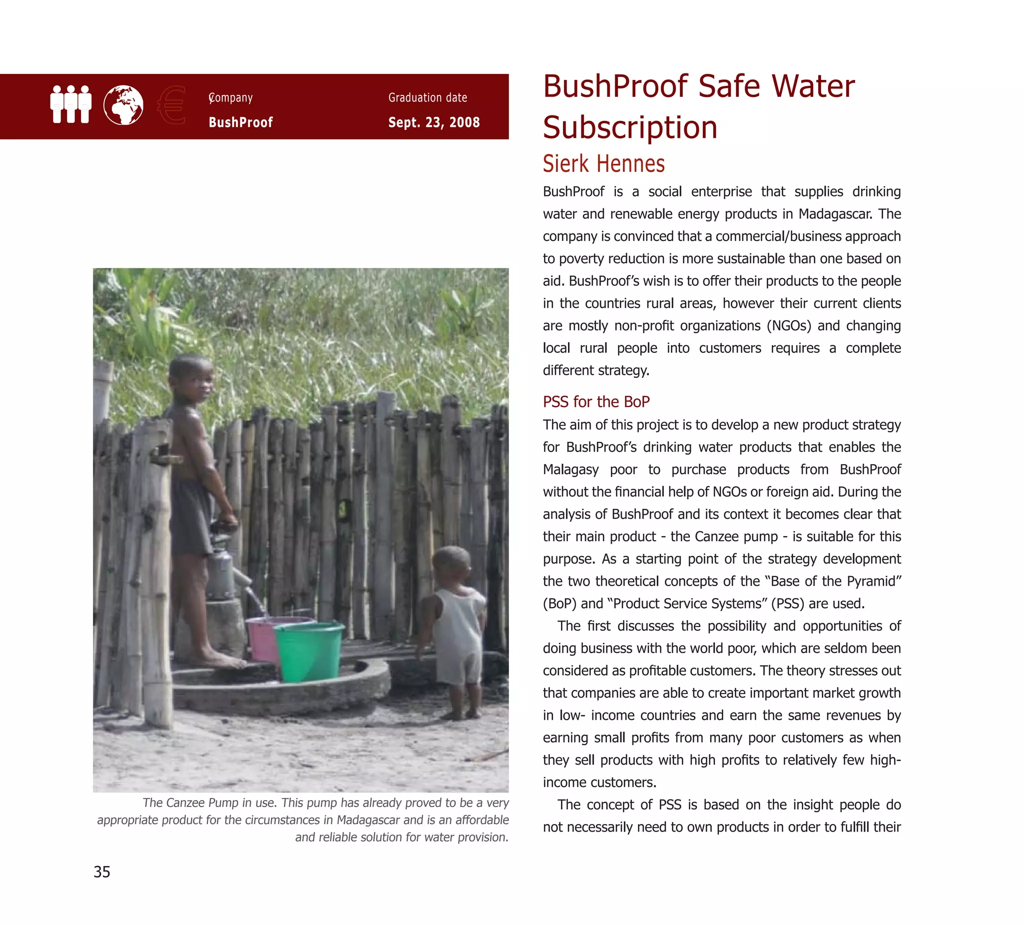 BushProof Safe Water
           €         y
                     Company

                     BushProof
                                                       Graduation date

                                                       Sept. 23, 2008
                                                                                  Subscription
                                                                                  Sierk Hennes
                                                                                  BushProof is a social enterprise that supplies drinking
                                                                                  water and renewable energy products in Madagascar. The
                                                                                  company is convinced that a commercial/business approach
                                                                                  to poverty reduction is more sustainable than one based on
                                                                                  aid. BushProof’s wish is to offer their products to the people
                                                                                  in the countries rural areas, however their current clients
                                                                                  are mostly non-proﬁt organizations (NGOs) and changing
                                                                                  local rural people into customers requires a complete
                                                                                  different strategy.

                                                                                  PSS for the BoP
                                                                                  The aim of this project is to develop a new product strategy
                                                                                  for BushProof’s drinking water products that enables the
                                                                                  Malagasy poor to purchase products from BushProof
                                                                                  without the ﬁnancial help of NGOs or foreign aid. During the
                                                                                  analysis of BushProof and its context it becomes clear that
                                                                                  their main product - the Canzee pump - is suitable for this
                                                                                  purpose. As a starting point of the strategy development
                                                                                  the two theoretical concepts of the “Base of the Pyramid”
                                                                                  (BoP) and “Product Service Systems” (PSS) are used.
                                                                                    The ﬁrst discusses the possibility and opportunities of
                                                                                  doing business with the world poor, which are seldom been
                                                                                  considered as proﬁtable customers. The theory stresses out
                                                                                  that companies are able to create important market growth
                                                                                  in low- income countries and earn the same revenues by
                                                                                  earning small proﬁts from many poor customers as when
                                                                                  they sell products with high proﬁts to relatively few high-
                                                                                  income customers.
        The Canzee Pump in use. This pump has already proved to be a very           The concept of PSS is based on the insight people do
appropriate product for the circumstances in Madagascar and is an affordable
                                                                                  not necessarily need to own products in order to fulﬁll their
                                     and reliable solution for water provision.

35
 