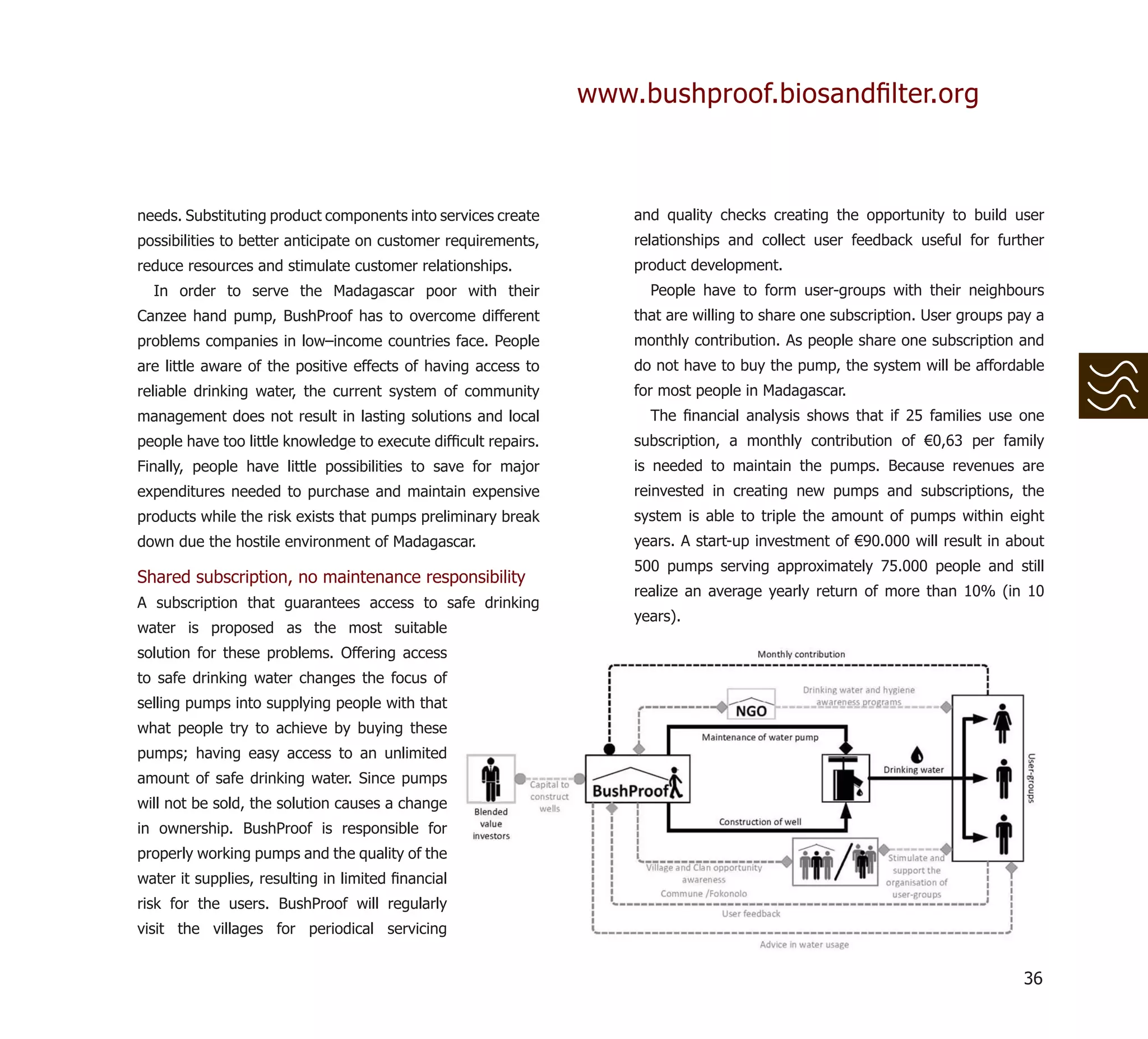 www.bushproof.biosandﬁlter.org



needs. Substituting product components into services create         and quality checks creating the opportunity to build user
possibilities to better anticipate on customer requirements,        relationships and collect user feedback useful for further
reduce resources and stimulate customer relationships.              product development.
  In order to serve the Madagascar poor with their                    People have to form user-groups with their neighbours
Canzee hand pump, BushProof has to overcome different               that are willing to share one subscription. User groups pay a
problems companies in low–income countries face. People             monthly contribution. As people share one subscription and
are little aware of the positive effects of having access to        do not have to buy the pump, the system will be affordable
reliable drinking water, the current system of community            for most people in Madagascar.
management does not result in lasting solutions and local             The ﬁnancial analysis shows that if 25 families use one
people have too little knowledge to execute difﬁcult repairs.       subscription, a monthly contribution of €0,63 per family
Finally, people have little possibilities to save for major         is needed to maintain the pumps. Because revenues are
expenditures needed to purchase and maintain expensive              reinvested in creating new pumps and subscriptions, the
products while the risk exists that pumps preliminary break         system is able to triple the amount of pumps within eight
down due the hostile environment of Madagascar.                     years. A start-up investment of €90.000 will result in about
                                                                    500 pumps serving approximately 75.000 people and still
Shared subscription, no maintenance responsibility
                                                                    realize an average yearly return of more than 10% (in 10
A subscription that guarantees access to safe drinking
                                                                    years).
water is proposed as the most suitable
solution for these problems. Offering access
to safe drinking water changes the focus of
selling pumps into supplying people with that
what people try to achieve by buying these
pumps; having easy access to an unlimited
amount of safe drinking water. Since pumps
will not be sold, the solution causes a change
in ownership. BushProof is responsible for
properly working pumps and the quality of the
water it supplies, resulting in limited ﬁnancial
risk for the users. BushProof will regularly
visit the villages for periodical servicing


                                                                                                                             36
 