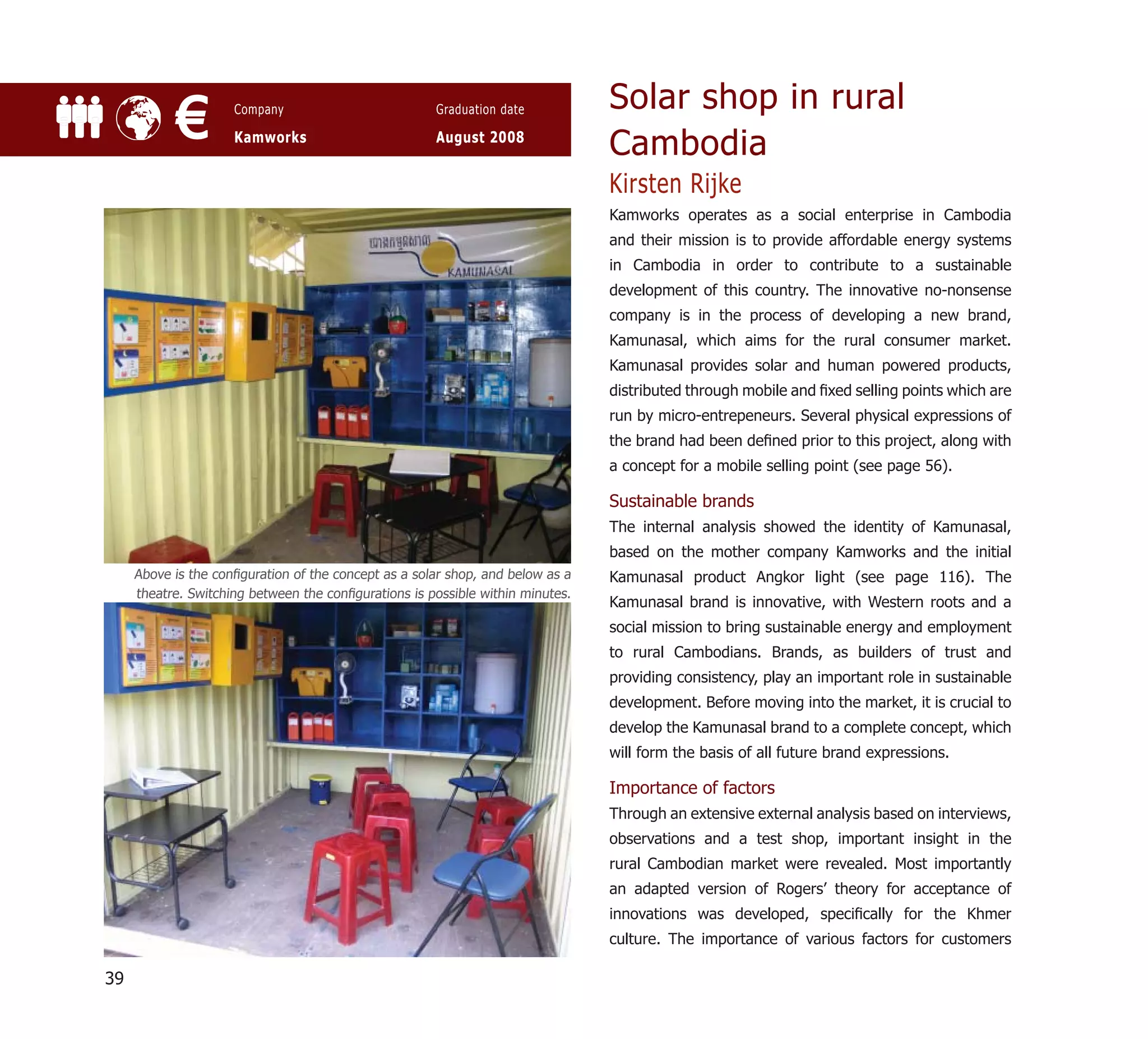 Solar shop in rural
            €        Company

                     Kamworks
                                                      Graduation date

                                                      August 2008
                                                                                Cambodia
                                                                                Kirsten Rijke
                                                                                Kamworks operates as a social enterprise in Cambodia
                                                                                and their mission is to provide affordable energy systems
                                                                                in Cambodia in order to contribute to a sustainable
                                                                                development of this country. The innovative no-nonsense
                                                                                company is in the process of developing a new brand,
                                                                                Kamunasal, which aims for the rural consumer market.
                                                                                Kamunasal provides solar and human powered products,
                                                                                distributed through mobile and ﬁxed selling points which are
                                                                                run by micro-entrepeneurs. Several physical expressions of
                                                                                the brand had been deﬁned prior to this project, along with
                                                                                a concept for a mobile selling point (see page 56).

                                                                                Sustainable brands
                                                                                The internal analysis showed the identity of Kamunasal,
                                                                                based on the mother company Kamworks and the initial
     Above is the conﬁguration of the concept as a solar shop, and below as a   Kamunasal product Angkor light (see page 116). The
     theatre. Switching between the conﬁgurations is possible within minutes.
                                                                                Kamunasal brand is innovative, with Western roots and a
                                                                                social mission to bring sustainable energy and employment
                                                                                to rural Cambodians. Brands, as builders of trust and
                                                                                providing consistency, play an important role in sustainable
                                                                                development. Before moving into the market, it is crucial to
                                                                                develop the Kamunasal brand to a complete concept, which
                                                                                will form the basis of all future brand expressions.

                                                                                Importance of factors
                                                                                Through an extensive external analysis based on interviews,
                                                                                observations and a test shop, important insight in the
                                                                                rural Cambodian market were revealed. Most importantly
                                                                                an adapted version of Rogers’ theory for acceptance of
                                                                                innovations was developed, speciﬁcally for the Khmer
                                                                                culture. The importance of various factors for customers

39
 