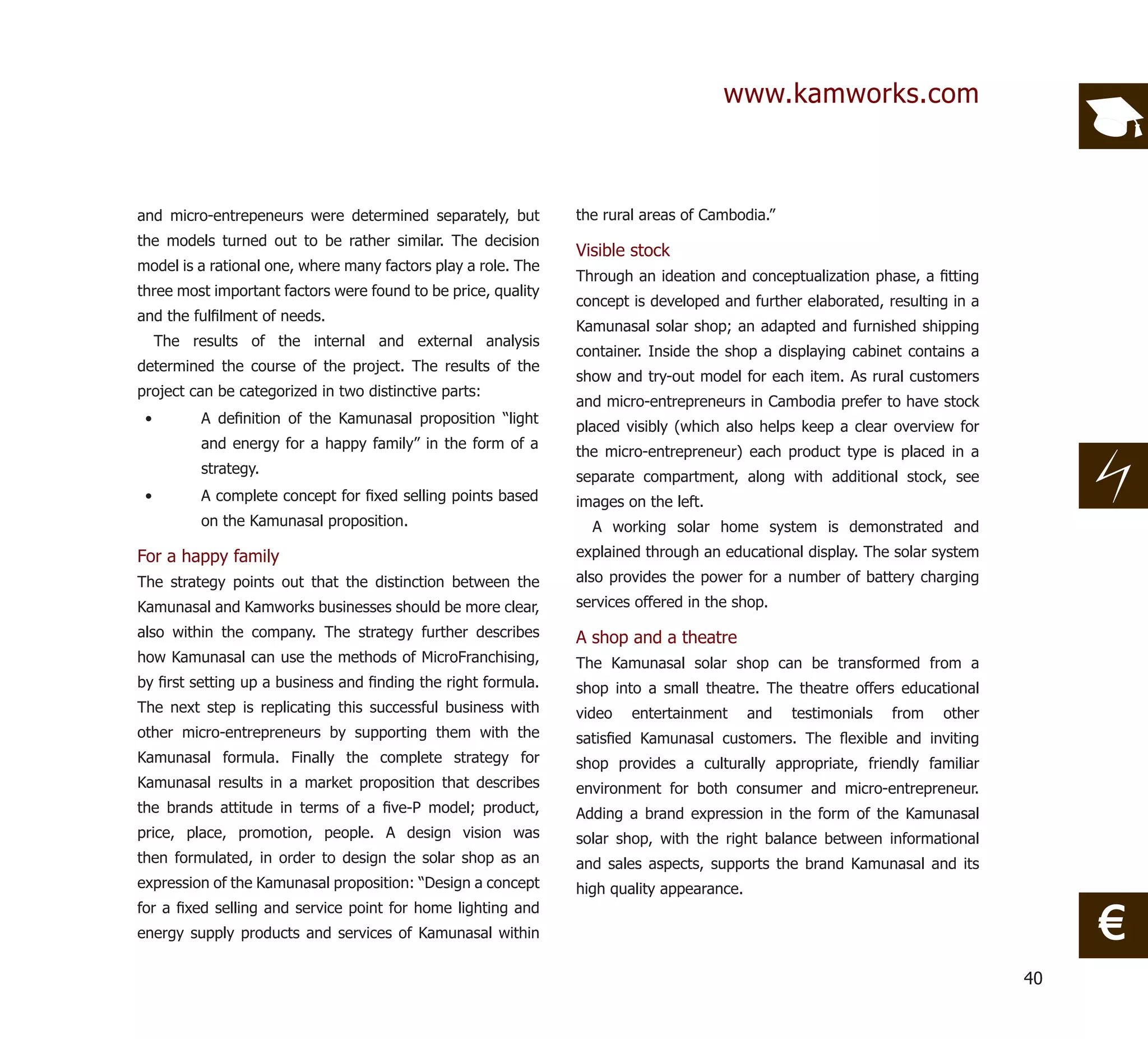 www.kamworks.com



and micro-entrepeneurs were determined separately, but         the rural areas of Cambodia.”
the models turned out to be rather similar. The decision
                                                               Visible stock
model is a rational one, where many factors play a role. The
                                                               Through an ideation and conceptualization phase, a ﬁtting
three most important factors were found to be price, quality
                                                               concept is developed and further elaborated, resulting in a
and the fulﬁlment of needs.
                                                               Kamunasal solar shop; an adapted and furnished shipping
     The results of the internal and external analysis
                                                               container. Inside the shop a displaying cabinet contains a
determined the course of the project. The results of the
                                                               show and try-out model for each item. As rural customers
project can be categorized in two distinctive parts:
                                                               and micro-entrepreneurs in Cambodia prefer to have stock
 •         A deﬁnition of the Kamunasal proposition “light
                                                               placed visibly (which also helps keep a clear overview for
           and energy for a happy family” in the form of a
                                                               the micro-entrepreneur) each product type is placed in a
           strategy.
                                                               separate compartment, along with additional stock, see
 •         A complete concept for ﬁxed selling points based    images on the left.
           on the Kamunasal proposition.                         A working solar home system is demonstrated and
For a happy family                                             explained through an educational display. The solar system
The strategy points out that the distinction between the       also provides the power for a number of battery charging
Kamunasal and Kamworks businesses should be more clear,        services offered in the shop.
also within the company. The strategy further describes        A shop and a theatre
how Kamunasal can use the methods of MicroFranchising,         The Kamunasal solar shop can be transformed from a
by ﬁrst setting up a business and ﬁnding the right formula.    shop into a small theatre. The theatre offers educational
The next step is replicating this successful business with     video   entertainment      and   testimonials   from   other
other micro-entrepreneurs by supporting them with the          satisﬁed Kamunasal customers. The ﬂexible and inviting
Kamunasal formula. Finally the complete strategy for           shop provides a culturally appropriate, friendly familiar
Kamunasal results in a market proposition that describes       environment for both consumer and micro-entrepreneur.
the brands attitude in terms of a ﬁve-P model; product,        Adding a brand expression in the form of the Kamunasal
price, place, promotion, people. A design vision was           solar shop, with the right balance between informational
then formulated, in order to design the solar shop as an       and sales aspects, supports the brand Kamunasal and its
expression of the Kamunasal proposition: “Design a concept     high quality appearance.

                                                                                                                                   €
for a ﬁxed selling and service point for home lighting and
energy supply products and services of Kamunasal within

                                                                                                                              40
 