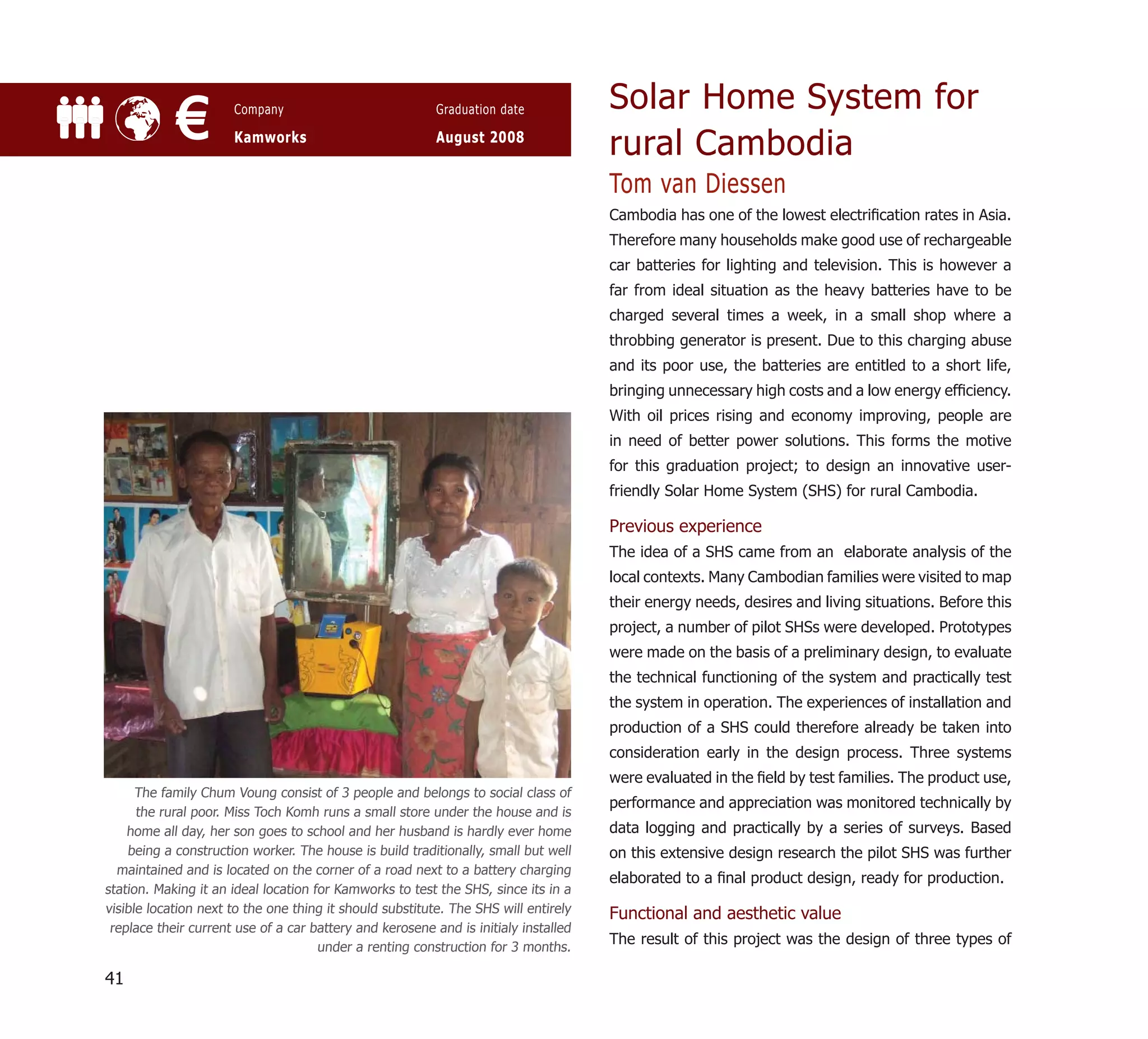 Solar Home System for
            €         Company

                      Kamworks
                                                          Graduation date

                                                          August 2008
                                                                                     rural Cambodia
                                                                                     Tom van Diessen
                                                                                     Cambodia has one of the lowest electriﬁcation rates in Asia.
                                                                                     Therefore many households make good use of rechargeable
                                                                                     car batteries for lighting and television. This is however a
                                                                                     far from ideal situation as the heavy batteries have to be
                                                                                     charged several times a week, in a small shop where a
                                                                                     throbbing generator is present. Due to this charging abuse
                                                                                     and its poor use, the batteries are entitled to a short life,
                                                                                     bringing unnecessary high costs and a low energy efﬁciency.
                                                                                     With oil prices rising and economy improving, people are
                                                                                     in need of better power solutions. This forms the motive
                                                                                     for this graduation project; to design an innovative user-
                                                                                     friendly Solar Home System (SHS) for rural Cambodia.

                                                                                     Previous experience
                                                                                     The idea of a SHS came from an elaborate analysis of the
                                                                                     local contexts. Many Cambodian families were visited to map
                                                                                     their energy needs, desires and living situations. Before this
                                                                                     project, a number of pilot SHSs were developed. Prototypes
                                                                                     were made on the basis of a preliminary design, to evaluate
                                                                                     the technical functioning of the system and practically test
                                                                                     the system in operation. The experiences of installation and
                                                                                     production of a SHS could therefore already be taken into
                                                                                     consideration early in the design process. Three systems
                                                                                     were evaluated in the ﬁeld by test families. The product use,
      The family Chum Voung consist of 3 people and belongs to social class of
                                                                                     performance and appreciation was monitored technically by
      the rural poor. Miss Toch Komh runs a small store under the house and is
    home all day, her son goes to school and her husband is hardly ever home         data logging and practically by a series of surveys. Based
    being a construction worker. The house is build traditionally, small but well    on this extensive design research the pilot SHS was further
  maintained and is located on the corner of a road next to a battery charging
                                                                                     elaborated to a ﬁnal product design, ready for production.
station. Making it an ideal location for Kamworks to test the SHS, since its in a
visible location next to the one thing it should substitute. The SHS will entirely   Functional and aesthetic value
 replace their current use of a car battery and kerosene and is initialy installed
                                      under a renting construction for 3 months.
                                                                                     The result of this project was the design of three types of

41
 