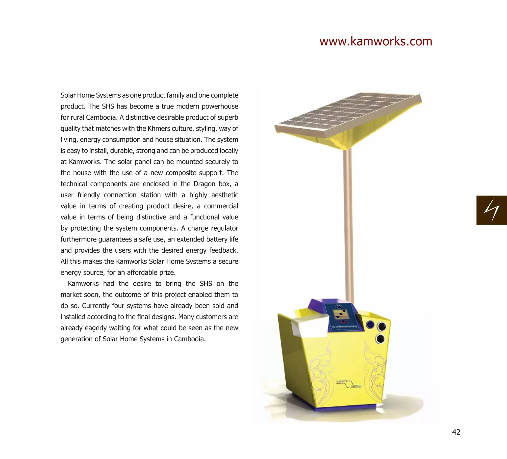 www.kamworks.com



Solar Home Systems as one product family and one complete
product. The SHS has become a true modern powerhouse
for rural Cambodia. A distinctive desirable product of superb
quality that matches with the Khmers culture, styling, way of
living, energy consumption and house situation. The system
is easy to install, durable, strong and can be produced locally
at Kamworks. The solar panel can be mounted securely to
the house with the use of a new composite support. The
technical components are enclosed in the Dragon box, a
user friendly connection station with a highly aesthetic
value in terms of creating product desire, a commercial
value in terms of being distinctive and a functional value
by protecting the system components. A charge regulator
furthermore guarantees a safe use, an extended battery life
and provides the users with the desired energy feedback.
All this makes the Kamworks Solar Home Systems a secure
energy source, for an affordable prize.
  Kamworks had the desire to bring the SHS on the
market soon, the outcome of this project enabled them to
do so. Currently four systems have already been sold and
installed according to the ﬁnal designs. Many customers are
already eagerly waiting for what could be seen as the new
generation of Solar Home Systems in Cambodia.




                                                                                     42
 