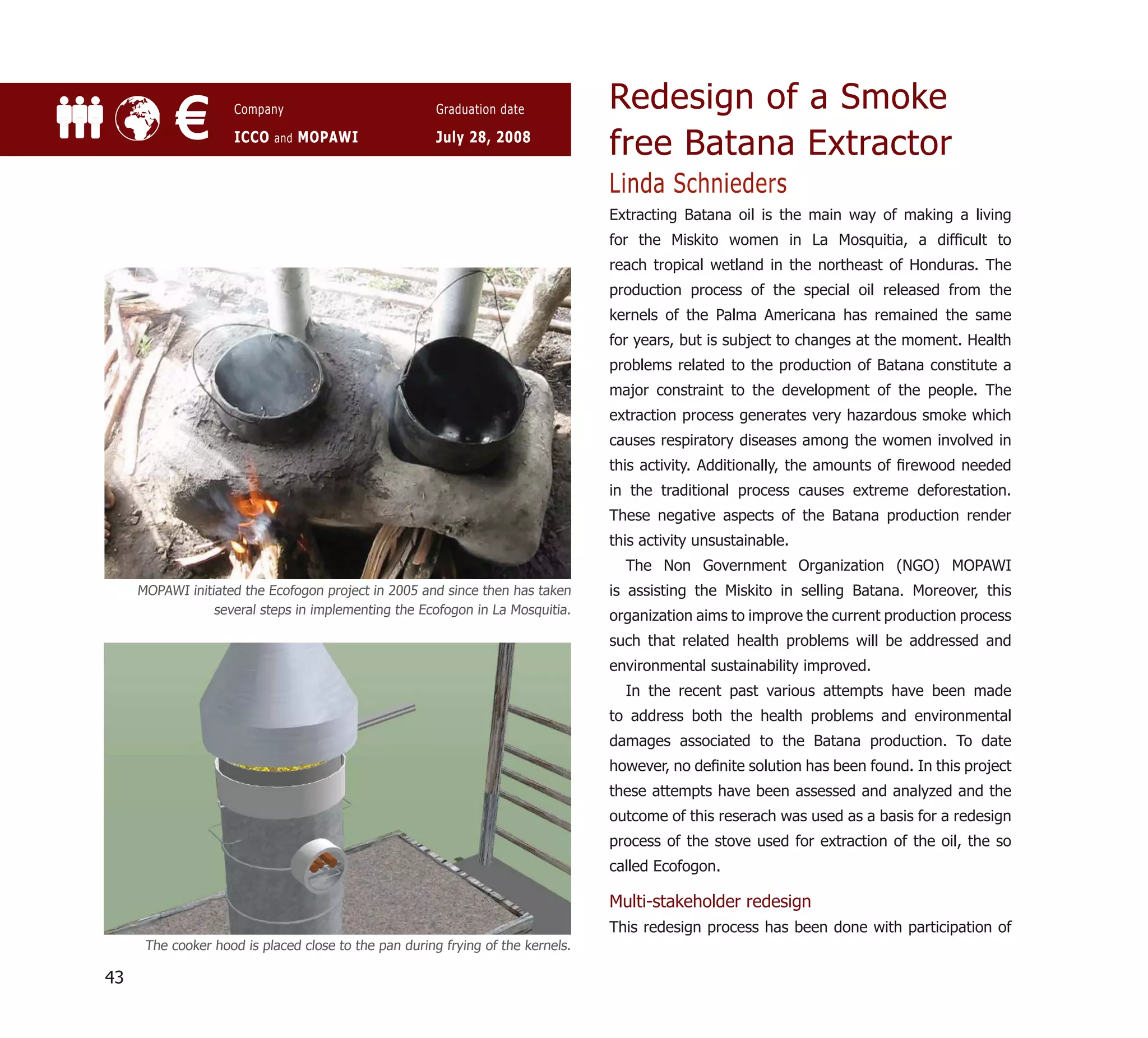 Redesign of a Smoke
           €         Company

                     ICCO and MOPAWI
                                                       Graduation date

                                                       July 28, 2008
                                                                                 free Batana Extractor
                                                                                 Linda Schnieders
                                                                                 Extracting Batana oil is the main way of making a living
                                                                                 for the Miskito women in La Mosquitia, a difﬁcult to
                                                                                 reach tropical wetland in the northeast of Honduras. The
                                                                                 production process of the special oil released from the
                                                                                 kernels of the Palma Americana has remained the same
                                                                                 for years, but is subject to changes at the moment. Health
                                                                                 problems related to the production of Batana constitute a
                                                                                 major constraint to the development of the people. The
                                                                                 extraction process generates very hazardous smoke which
                                                                                 causes respiratory diseases among the women involved in
                                                                                 this activity. Additionally, the amounts of ﬁrewood needed
                                                                                 in the traditional process causes extreme deforestation.
                                                                                 These negative aspects of the Batana production render
                                                                                 this activity unsustainable.
                                                                                   The Non Government Organization (NGO) MOPAWI
     MOPAWI initiated the Ecofogon project in 2005 and since then has taken      is assisting the Miskito in selling Batana. Moreover, this
                 several steps in implementing the Ecofogon in La Mosquitia.     organization aims to improve the current production process
                                                                                 such that related health problems will be addressed and
                                                                                 environmental sustainability improved.
                                                                                   In the recent past various attempts have been made
                                                                                 to address both the health problems and environmental
                                                                                 damages associated to the Batana production. To date
                                                                                 however, no deﬁnite solution has been found. In this project
                                                                                 these attempts have been assessed and analyzed and the
                                                                                 outcome of this reserach was used as a basis for a redesign
                                                                                 process of the stove used for extraction of the oil, the so
                                                                                 called Ecofogon.

                                                                                 Multi-stakeholder redesign
                                                                                 This redesign process has been done with participation of
      The cooker hood is placed close to the pan during frying of the kernels.

43
 
