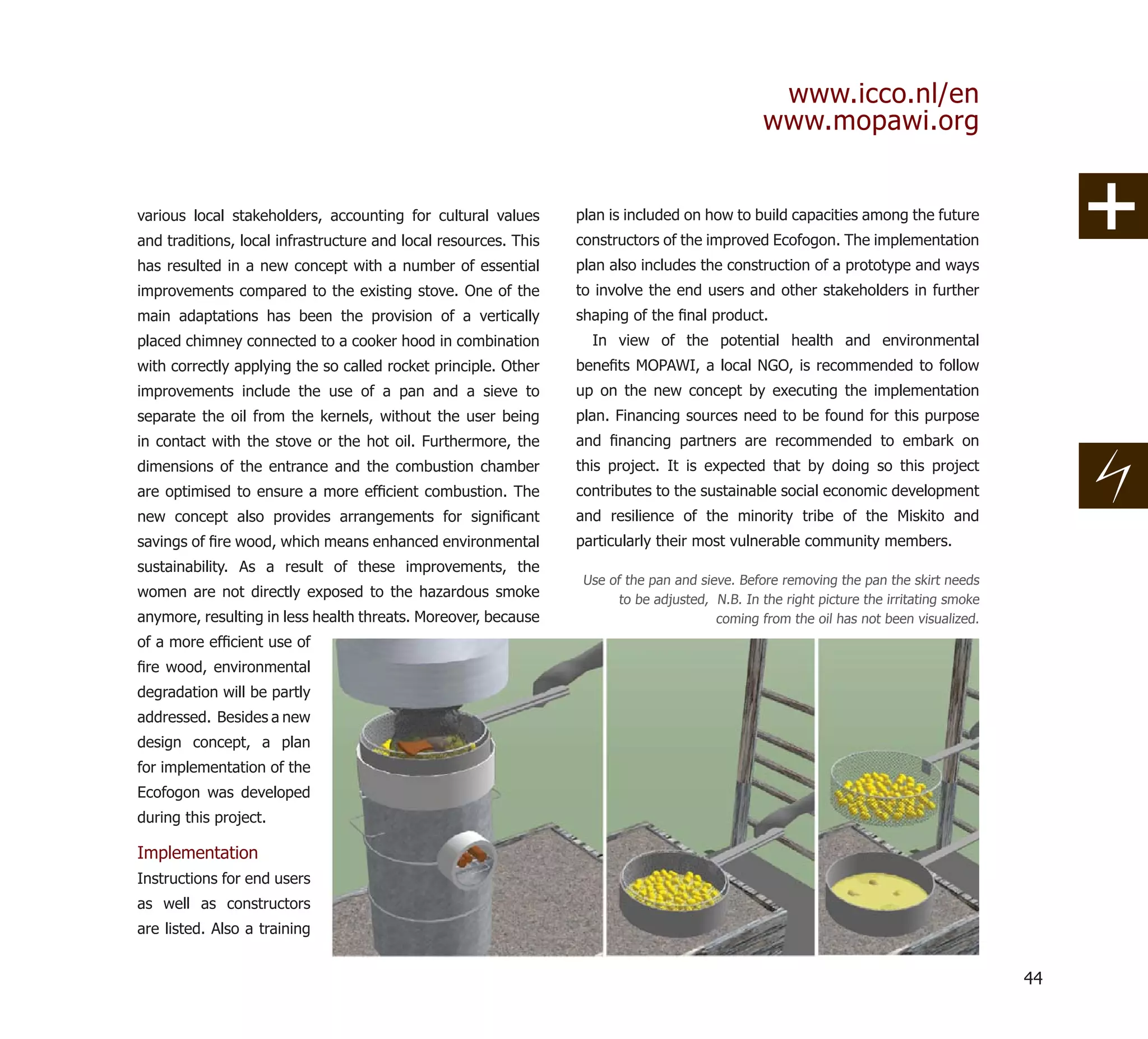www.icco.nl/en
                                                                                                www.mopawi.org


various local stakeholders, accounting for cultural values       plan is included on how to build capacities among the future
and traditions, local infrastructure and local resources. This   constructors of the improved Ecofogon. The implementation
has resulted in a new concept with a number of essential         plan also includes the construction of a prototype and ways
improvements compared to the existing stove. One of the          to involve the end users and other stakeholders in further
main adaptations has been the provision of a vertically          shaping of the ﬁnal product.
placed chimney connected to a cooker hood in combination           In view of the potential health and environmental
with correctly applying the so called rocket principle. Other    beneﬁts MOPAWI, a local NGO, is recommended to follow
improvements include the use of a pan and a sieve to             up on the new concept by executing the implementation
separate the oil from the kernels, without the user being        plan. Financing sources need to be found for this purpose
in contact with the stove or the hot oil. Furthermore, the       and ﬁnancing partners are recommended to embark on
dimensions of the entrance and the combustion chamber            this project. It is expected that by doing so this project
are optimised to ensure a more efﬁcient combustion. The          contributes to the sustainable social economic development
new concept also provides arrangements for signiﬁcant            and resilience of the minority tribe of the Miskito and
savings of ﬁre wood, which means enhanced environmental          particularly their most vulnerable community members.
sustainability. As a result of these improvements, the
                                                                  Use of the pan and sieve. Before removing the pan the skirt needs
women are not directly exposed to the hazardous smoke                   to be adjusted, N.B. In the right picture the irritating smoke
anymore, resulting in less health threats. Moreover, because                            coming from the oil has not been visualized.
of a more efﬁcient use of
ﬁre wood, environmental
degradation will be partly
addressed. Besides a new
design concept, a plan
for implementation of the
Ecofogon was developed
during this project.

Implementation
Instructions for end users
as well as constructors
are listed. Also a training


                                                                                                                                         44
 