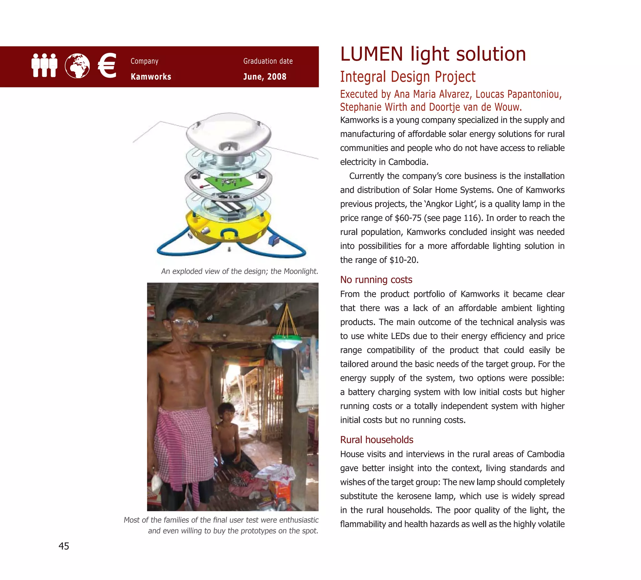 LUMEN light solution
     €     Company

           Kamworks
                                             Graduation date

                                             June, 2008                 Integral Design Project
                                                                        Executed by Ana Maria Alvarez, Loucas Papantoniou,
                                                                        Stephanie Wirth and Doortje van de Wouw.
                                                                        Kamworks is a young company specialized in the supply and
                                                                        manufacturing of affordable solar energy solutions for rural
                                                                        communities and people who do not have access to reliable
                                                                        electricity in Cambodia.
                                                                          Currently the company’s core business is the installation
                                                                        and distribution of Solar Home Systems. One of Kamworks
                                                                        previous projects, the ‘Angkor Light’, is a quality lamp in the
                                                                        price range of $60-75 (see page 116). In order to reach the
                                                                        rural population, Kamworks concluded insight was needed
                                                                        into possibilities for a more affordable lighting solution in
                                                                        the range of $10-20.
                     An exploded view of the design; the Moonlight.
                                                                        No running costs
                                                                        From the product portfolio of Kamworks it became clear
                                                                        that there was a lack of an affordable ambient lighting
                                                                        products. The main outcome of the technical analysis was
                                                                        to use white LEDs due to their energy efﬁciency and price
                                                                        range compatibility of the product that could easily be
                                                                        tailored around the basic needs of the target group. For the
                                                                        energy supply of the system, two options were possible:
                                                                        a battery charging system with low initial costs but higher
                                                                        running costs or a totally independent system with higher
                                                                        initial costs but no running costs.

                                                                        Rural households
                                                                        House visits and interviews in the rural areas of Cambodia
                                                                        gave better insight into the context, living standards and
                                                                        wishes of the target group: The new lamp should completely
                                                                        substitute the kerosene lamp, which use is widely spread
                                                                        in the rural households. The poor quality of the light, the
         Most of the families of the ﬁnal user test were enthusiastic
                                                                        ﬂammability and health hazards as well as the highly volatile
                and even willing to buy the prototypes on the spot.

45
 