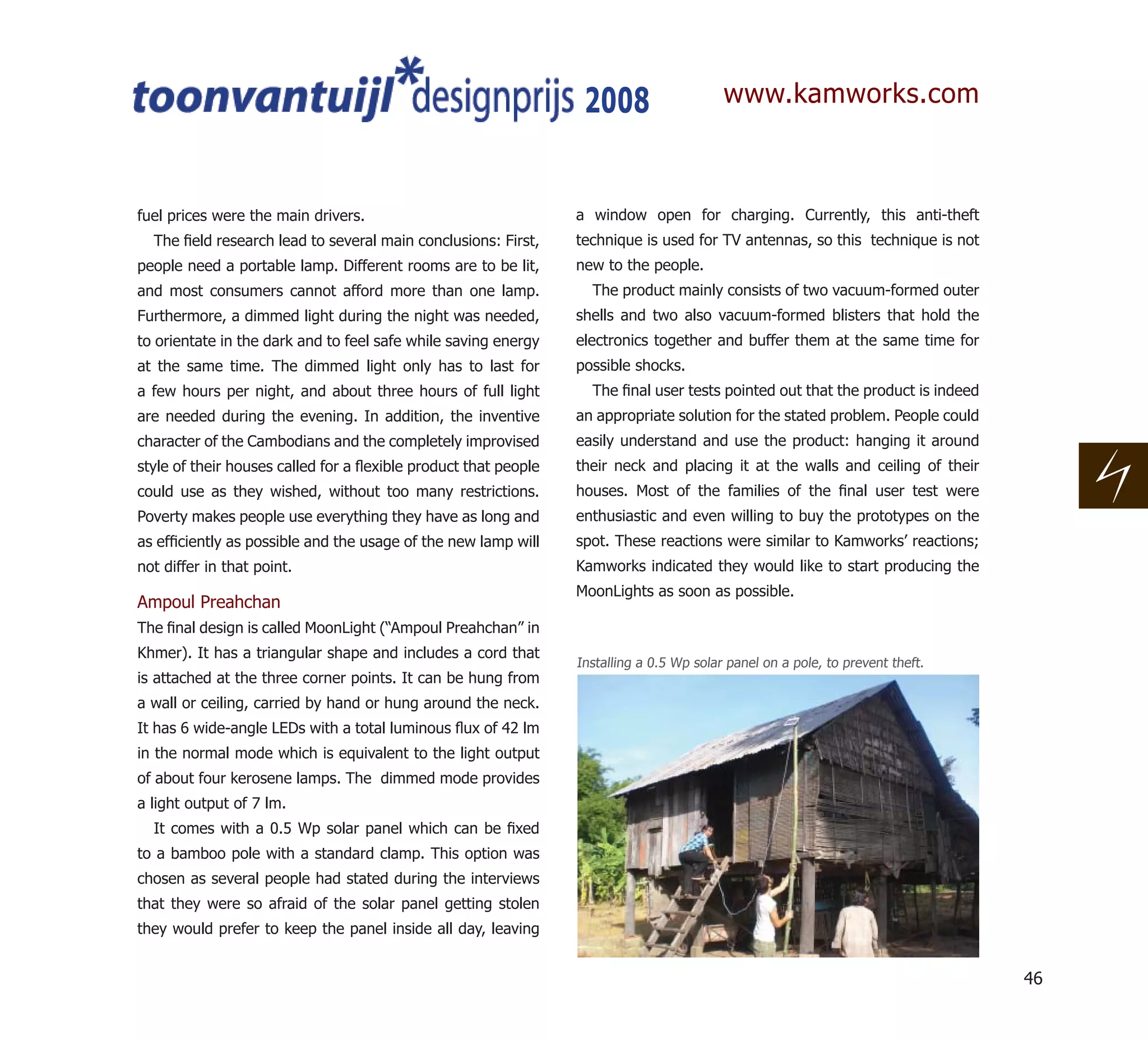 2008                    www.kamworks.com



fuel prices were the main drivers.                               a window open for charging. Currently, this anti-theft
  The ﬁeld research lead to several main conclusions: First,     technique is used for TV antennas, so this technique is not
people need a portable lamp. Different rooms are to be lit,      new to the people.
and most consumers cannot afford more than one lamp.               The product mainly consists of two vacuum-formed outer
Furthermore, a dimmed light during the night was needed,         shells and two also vacuum-formed blisters that hold the
to orientate in the dark and to feel safe while saving energy    electronics together and buffer them at the same time for
at the same time. The dimmed light only has to last for          possible shocks.
a few hours per night, and about three hours of full light         The ﬁnal user tests pointed out that the product is indeed
are needed during the evening. In addition, the inventive        an appropriate solution for the stated problem. People could
character of the Cambodians and the completely improvised        easily understand and use the product: hanging it around
style of their houses called for a ﬂexible product that people   their neck and placing it at the walls and ceiling of their
could use as they wished, without too many restrictions.         houses. Most of the families of the ﬁnal user test were
Poverty makes people use everything they have as long and        enthusiastic and even willing to buy the prototypes on the
as efﬁciently as possible and the usage of the new lamp will     spot. These reactions were similar to Kamworks’ reactions;
not differ in that point.                                        Kamworks indicated they would like to start producing the
                                                                 MoonLights as soon as possible.
Ampoul Preahchan
The ﬁnal design is called MoonLight (“Ampoul Preahchan” in
Khmer). It has a triangular shape and includes a cord that
                                                                 Installing a 0.5 Wp solar panel on a pole, to prevent theft.
is attached at the three corner points. It can be hung from
a wall or ceiling, carried by hand or hung around the neck.
It has 6 wide-angle LEDs with a total luminous ﬂux of 42 lm
in the normal mode which is equivalent to the light output
of about four kerosene lamps. The dimmed mode provides
a light output of 7 lm.
  It comes with a 0.5 Wp solar panel which can be ﬁxed
to a bamboo pole with a standard clamp. This option was
chosen as several people had stated during the interviews
that they were so afraid of the solar panel getting stolen
they would prefer to keep the panel inside all day, leaving


                                                                                                                                46
 