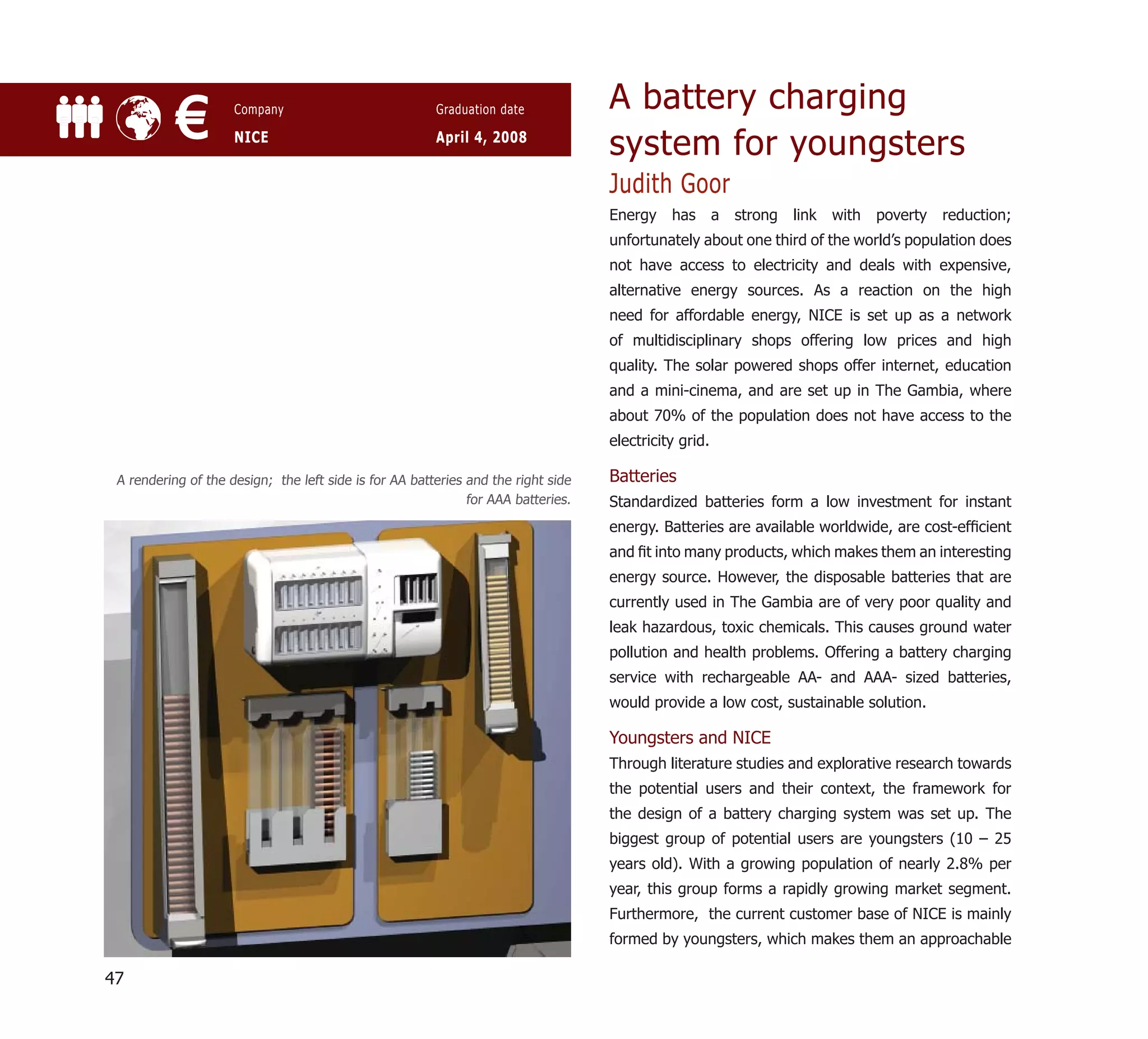 A battery charging
           €         Company

                     NICE
                                                        Graduation date

                                                        April 4, 2008
                                                                                   system for youngsters
                                                                                   Judith Goor
                                                                                   Energy    has       a   strong   link   with   poverty   reduction;
                                                                                   unfortunately about one third of the world’s population does
                                                                                   not have access to electricity and deals with expensive,
                                                                                   alternative energy sources. As a reaction on the high
                                                                                   need for affordable energy, NICE is set up as a network
                                                                                   of multidisciplinary shops offering low prices and high
                                                                                   quality. The solar powered shops offer internet, education
                                                                                   and a mini-cinema, and are set up in The Gambia, where
                                                                                   about 70% of the population does not have access to the
                                                                                   electricity grid.

 A rendering of the design; the left side is for AA batteries and the right side   Batteries
                                                              for AAA batteries.   Standardized batteries form a low investment for instant
                                                                                   energy. Batteries are available worldwide, are cost-efﬁcient
                                                                                   and ﬁt into many products, which makes them an interesting
                                                                                   energy source. However, the disposable batteries that are
                                                                                   currently used in The Gambia are of very poor quality and
                                                                                   leak hazardous, toxic chemicals. This causes ground water
                                                                                   pollution and health problems. Offering a battery charging
                                                                                   service with rechargeable AA- and AAA- sized batteries,
                                                                                   would provide a low cost, sustainable solution.

                                                                                   Youngsters and NICE
                                                                                   Through literature studies and explorative research towards
                                                                                   the potential users and their context, the framework for
                                                                                   the design of a battery charging system was set up. The
                                                                                   biggest group of potential users are youngsters (10 – 25
                                                                                   years old). With a growing population of nearly 2.8% per
                                                                                   year, this group forms a rapidly growing market segment.
                                                                                   Furthermore, the current customer base of NICE is mainly
                                                                                   formed by youngsters, which makes them an approachable

47
 