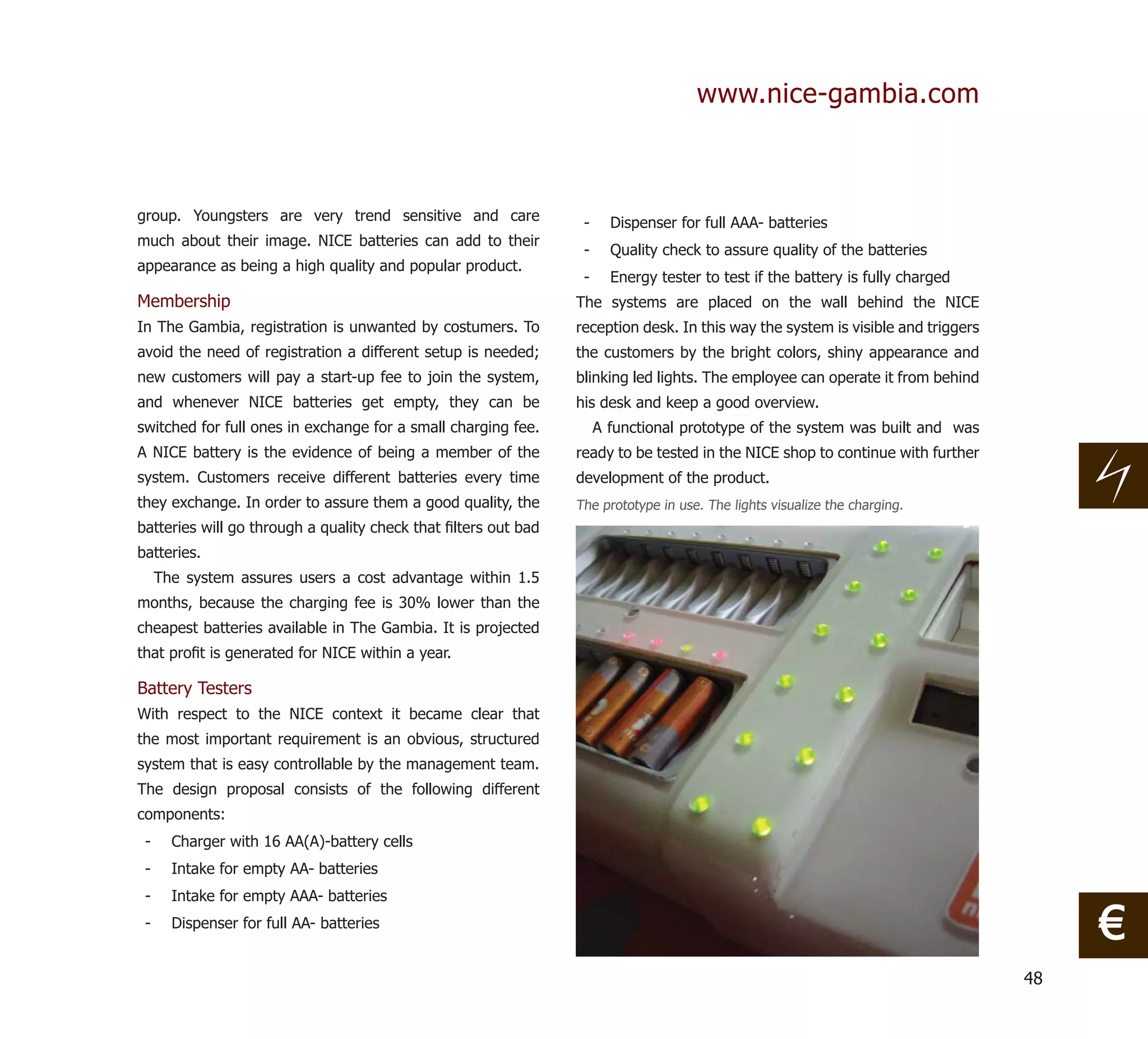 www.nice-gambia.com



group. Youngsters are very trend sensitive and care              -     Dispenser for full AAA- batteries
much about their image. NICE batteries can add to their
                                                                 -     Quality check to assure quality of the batteries
appearance as being a high quality and popular product.
                                                                 -     Energy tester to test if the battery is fully charged
Membership                                                      The systems are placed on the wall behind the NICE
In The Gambia, registration is unwanted by costumers. To        reception desk. In this way the system is visible and triggers
avoid the need of registration a different setup is needed;     the customers by the bright colors, shiny appearance and
new customers will pay a start-up fee to join the system,       blinking led lights. The employee can operate it from behind
and whenever NICE batteries get empty, they can be              his desk and keep a good overview.
switched for full ones in exchange for a small charging fee.         A functional prototype of the system was built and was
A NICE battery is the evidence of being a member of the         ready to be tested in the NICE shop to continue with further
system. Customers receive different batteries every time        development of the product.
they exchange. In order to assure them a good quality, the      The prototype in use. The lights visualize the charging.
batteries will go through a quality check that ﬁlters out bad
batteries.
     The system assures users a cost advantage within 1.5
months, because the charging fee is 30% lower than the
cheapest batteries available in The Gambia. It is projected
that proﬁt is generated for NICE within a year.

Battery Testers
With respect to the NICE context it became clear that
the most important requirement is an obvious, structured
system that is easy controllable by the management team.
The design proposal consists of the following different
components:
 -     Charger with 16 AA(A)-battery cells
 -     Intake for empty AA- batteries
 -     Intake for empty AAA- batteries
 -     Dispenser for full AA- batteries
                                                                                                                                      €
                                                                                                                                 48
 