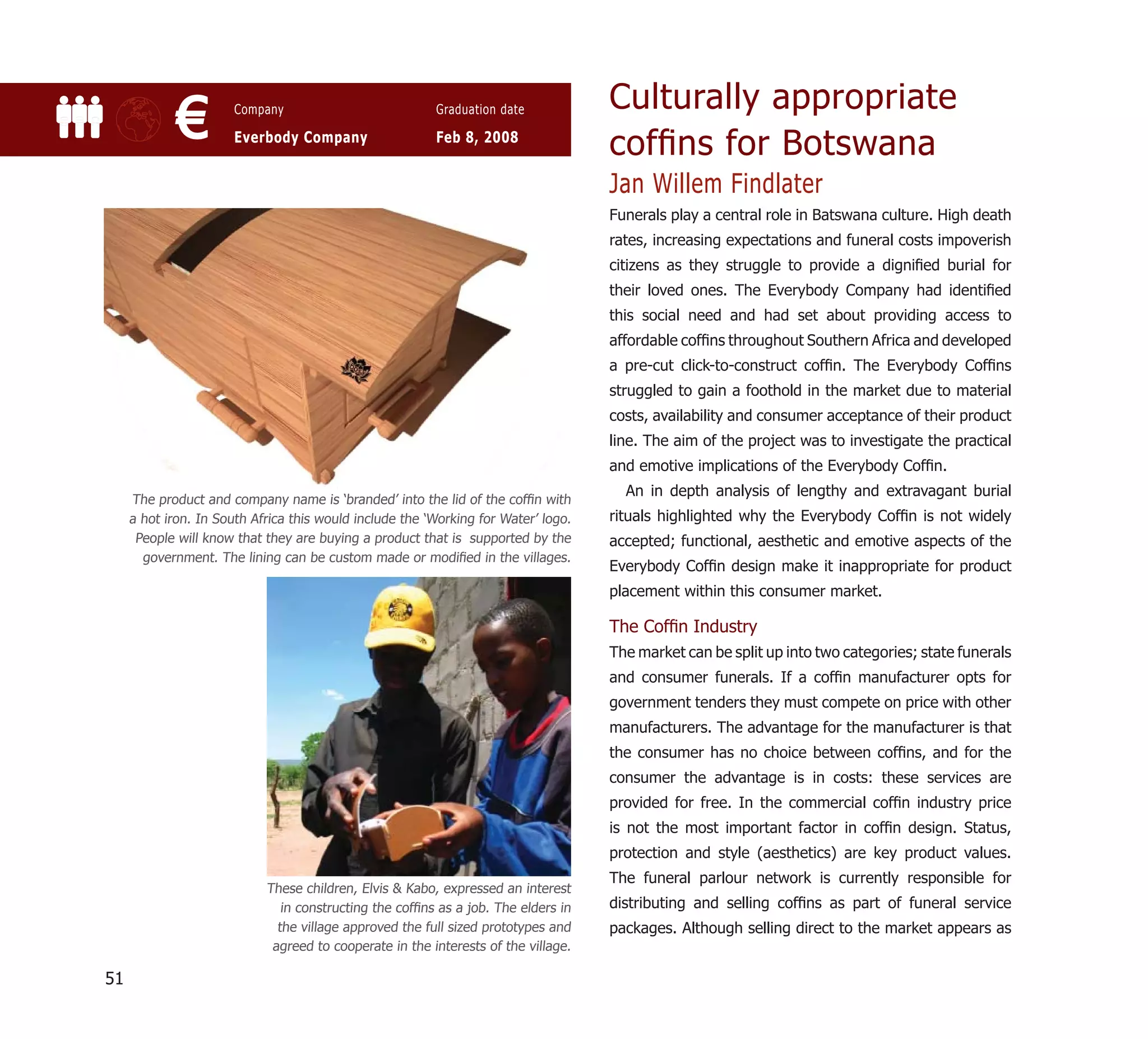 Culturally appropriate
             €         Company

                       Everbody Company
                                                         Graduation date

                                                         Feb 8, 2008
                                                                                    cofﬁns for Botswana
                                                                                    Jan Willem Findlater
                                                                                    Funerals play a central role in Batswana culture. High death
                                                                                    rates, increasing expectations and funeral costs impoverish
                                                                                    citizens as they struggle to provide a digniﬁed burial for
                                                                                    their loved ones. The Everybody Company had identiﬁed
                                                                                    this social need and had set about providing access to
                                                                                    affordable cofﬁns throughout Southern Africa and developed
                                                                                    a pre-cut click-to-construct cofﬁn. The Everybody Cofﬁns
                                                                                    struggled to gain a foothold in the market due to material
                                                                                    costs, availability and consumer acceptance of their product
                                                                                    line. The aim of the project was to investigate the practical
                                                                                    and emotive implications of the Everybody Cofﬁn.
                                                                                      An in depth analysis of lengthy and extravagant burial
     The product and company name is ‘branded’ into the lid of the cofﬁn with
     a hot iron. In South Africa this would include the ‘Working for Water’ logo.   rituals highlighted why the Everybody Cofﬁn is not widely
      People will know that they are buying a product that is supported by the      accepted; functional, aesthetic and emotive aspects of the
       government. The lining can be custom made or modiﬁed in the villages.
                                                                                    Everybody Cofﬁn design make it inappropriate for product
                                                                                    placement within this consumer market.

                                                                                    The Cofﬁn Industry
                                                                                    The market can be split up into two categories; state funerals
                                                                                    and consumer funerals. If a cofﬁn manufacturer opts for
                                                                                    government tenders they must compete on price with other
                                                                                    manufacturers. The advantage for the manufacturer is that
                                                                                    the consumer has no choice between cofﬁns, and for the
                                                                                    consumer the advantage is in costs: these services are
                                                                                    provided for free. In the commercial cofﬁn industry price
                                                                                    is not the most important factor in cofﬁn design. Status,
                                                                                    protection and style (aesthetics) are key product values.
                                                                                    The funeral parlour network is currently responsible for
                            These children, Elvis & Kabo, expressed an interest
                               in constructing the cofﬁns as a job. The elders in   distributing and selling cofﬁns as part of funeral service
                              the village approved the full sized prototypes and    packages. Although selling direct to the market appears as
                             agreed to cooperate in the interests of the village.

51
 