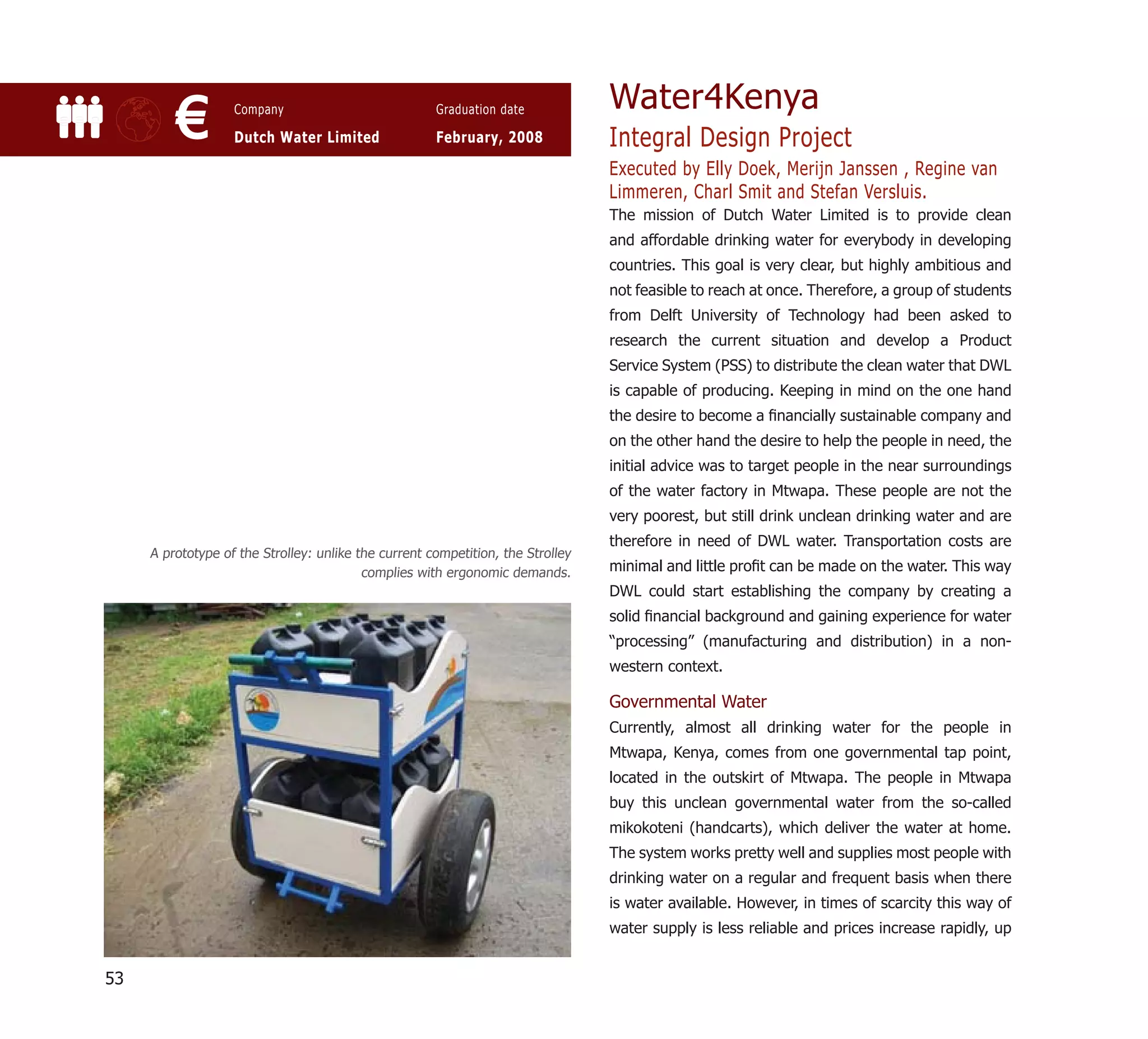 Water4Kenya
         €         Company

                   Dutch Water Limited
                                                      Graduation date

                                                      February, 2008             Integral Design Project
                                                                                 Executed by Elly Doek, Merijn Janssen , Regine van
                                                                                 Limmeren, Charl Smit and Stefan Versluis.
                                                                                 The mission of Dutch Water Limited is to provide clean
                                                                                 and affordable drinking water for everybody in developing
                                                                                 countries. This goal is very clear, but highly ambitious and
                                                                                 not feasible to reach at once. Therefore, a group of students
                                                                                 from Delft University of Technology had been asked to
                                                                                 research the current situation and develop a Product
                                                                                 Service System (PSS) to distribute the clean water that DWL
                                                                                 is capable of producing. Keeping in mind on the one hand
                                                                                 the desire to become a ﬁnancially sustainable company and
                                                                                 on the other hand the desire to help the people in need, the
                                                                                 initial advice was to target people in the near surroundings
                                                                                 of the water factory in Mtwapa. These people are not the
                                                                                 very poorest, but still drink unclean drinking water and are
                                                                                 therefore in need of DWL water. Transportation costs are
     A prototype of the Strolley: unlike the current competition, the Strolley
                                          complies with ergonomic demands.       minimal and little proﬁt can be made on the water. This way
                                                                                 DWL could start establishing the company by creating a
                                                                                 solid ﬁnancial background and gaining experience for water
                                                                                 “processing” (manufacturing and distribution) in a non-
                                                                                 western context.

                                                                                 Governmental Water
                                                                                 Currently, almost all drinking water for the people in
                                                                                 Mtwapa, Kenya, comes from one governmental tap point,
                                                                                 located in the outskirt of Mtwapa. The people in Mtwapa
                                                                                 buy this unclean governmental water from the so-called
                                                                                 mikokoteni (handcarts), which deliver the water at home.
                                                                                 The system works pretty well and supplies most people with
                                                                                 drinking water on a regular and frequent basis when there
                                                                                 is water available. However, in times of scarcity this way of
                                                                                 water supply is less reliable and prices increase rapidly, up


53
 