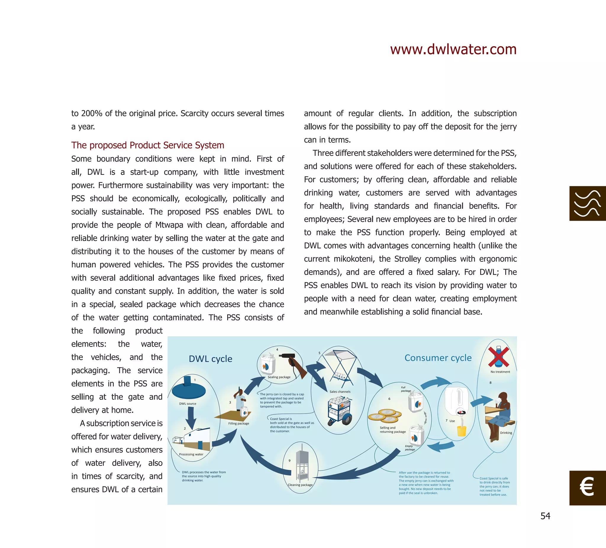 www.dwlwater.com



to 200% of the original price. Scarcity occurs several times                                                       amount of regular clients. In addition, the subscription
a year.                                                                                                            allows for the possibility to pay off the deposit for the jerry
                                                                                                                   can in terms.
The proposed Product Service System
                                                                                                                       Three different stakeholders were determined for the PSS,
Some boundary conditions were kept in mind. First of
                                                                                                                   and solutions were offered for each of these stakeholders.
all, DWL is a start-up company, with little investment
                                                                                                                   For customers; by offering clean, affordable and reliable
power. Furthermore sustainability was very important: the
                                                                                                                   drinking water, customers are served with advantages
PSS should be economically, ecologically, politically and
                                                                                                                   for health, living standards and ﬁnancial beneﬁts. For
socially sustainable. The proposed PSS enables DWL to
                                                                                                                   employees; Several new employees are to be hired in order
provide the people of Mtwapa with clean, affordable and
                                                                                                                   to make the PSS function properly. Being employed at
reliable drinking water by selling the water at the gate and
                                                                                                                   DWL comes with advantages concerning health (unlike the
distributing it to the houses of the customer by means of
                                                                                                                   current mikokoteni, the Strolley complies with ergonomic
human powered vehicles. The PSS provides the customer
                                                                                                                   demands), and are offered a ﬁxed salary. For DWL; The
with several additional advantages like ﬁxed prices, ﬁxed
                                                                                                                   PSS enables DWL to reach its vision by providing water to
quality and constant supply. In addition, the water is sold
                                                                                                                   people with a need for clean water, creating employment
in a special, sealed package which decreases the chance
                                                                                                                   and meanwhile establishing a solid ﬁnancial base.
of the water getting contaminated. The PSS consists of
the   following     product
elements:    the     water,                                                                4
                                                                                                                          5
the vehicles, and the                DWL cycle                                                                                                                 Consumer cycle
packaging. The service                                                                                                                                                                                    No treatment
                                                                                     Sealing package

elements in the PSS are
                                       1
                                                                                                                                                                                                          8
                                                                                                                                                            Full
                                                                                                                              Sales channels                package

selling at the gate and
                                                                                The jerry can is closed by a cap
                                                                                with integrated tap and sealed                                      6
                              DWL source                      3                 to prevent the package to be

delivery at home.
                                                                                tampered with.


                                                                                       Coast Special is
  A subscription service is
                                                                                                                                                                                          7 Use
                                                              Filling package          both sold at the gate as well as
                                 2                                                     distributed to the houses of                            Selling and
                                                                                       the customer.                                           returning package
offered for water delivery,
                                                                                                                                                                                                                 Drinking




which ensures customers
                                                                                                                                                               Empty
                                                                                                                                                               package
                              Processing water


of water delivery, also
                                                                                                    9


                               DWL processes the water from
in times of scarcity, and
                                                                                                                                                                                                                                 €
                                                                                                                                                           A er use the package is returned to
                               the source into high quality                                                                                                the factory to be cleaned for reuse.    Coast Special is safe
                               drinking water.                                                                                                             The empty jerry can is exchanged with   to drink directly from
                                                                                                    Cleaning package                                       a new one when new water is being
ensures DWL of a certain
                                                                                                                                                                                                   the jerry can; it does
                                                                                                                                                           bought. No new deposit needs to be      not need to be
                                                                                                                                                           paid if the seal is unbroken.           treated before use.




                                                                                                                                                                                                                            54
 