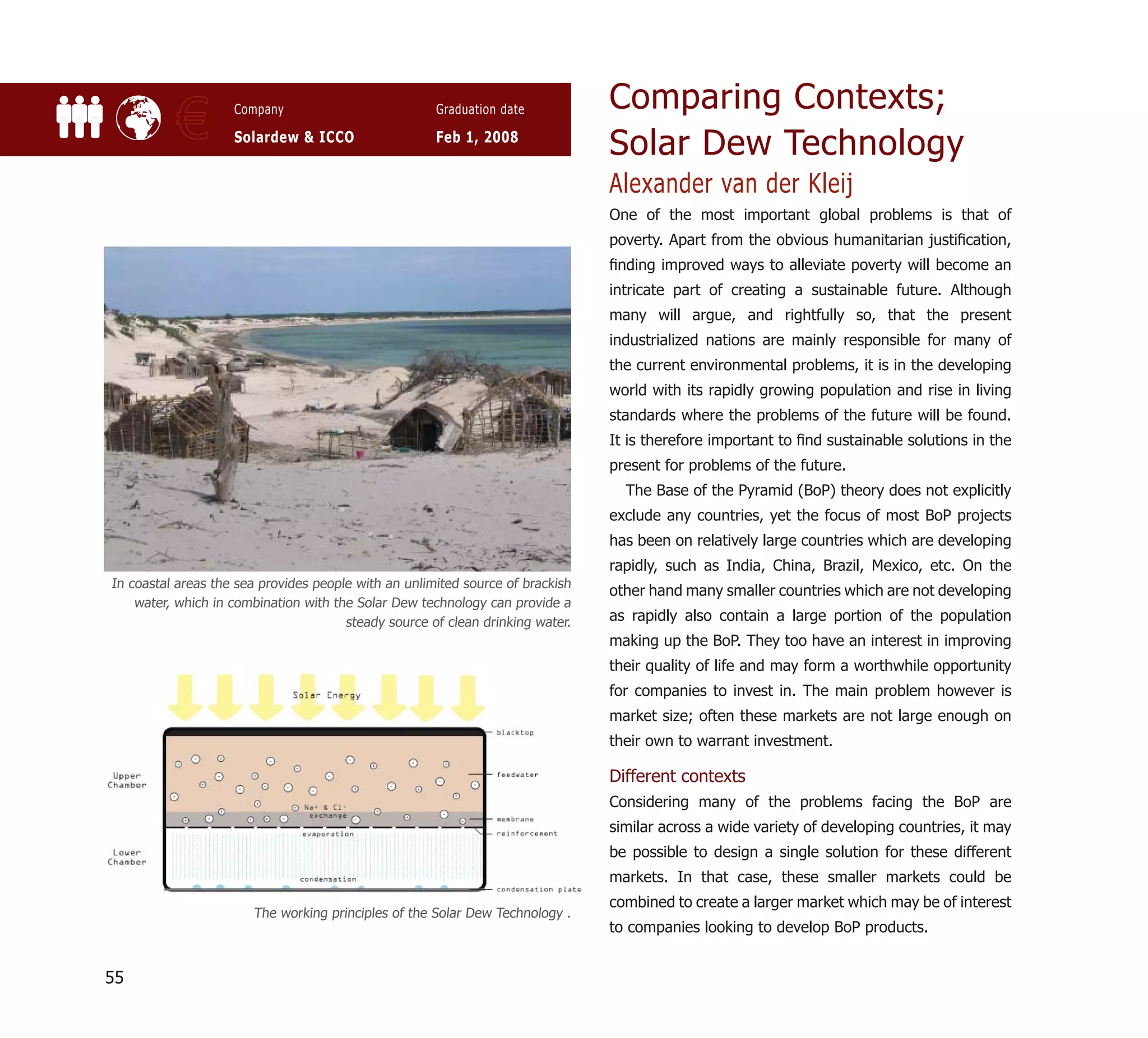 Comparing Contexts;
           €        Company

                    Solardew & ICCO
                                                      Graduation date

                                                      Feb 1, 2008
                                                                                Solar Dew Technology
                                                                                Alexander van der Kleij
                                                                                One of the most important global problems is that of
                                                                                poverty. Apart from the obvious humanitarian justiﬁcation,
                                                                                ﬁnding improved ways to alleviate poverty will become an
                                                                                intricate part of creating a sustainable future. Although
                                                                                many will argue, and rightfully so, that the present
                                                                                industrialized nations are mainly responsible for many of
                                                                                the current environmental problems, it is in the developing
                                                                                world with its rapidly growing population and rise in living
                                                                                standards where the problems of the future will be found.
                                                                                It is therefore important to ﬁnd sustainable solutions in the
                                                                                present for problems of the future.
                                                                                  The Base of the Pyramid (BoP) theory does not explicitly
                                                                                exclude any countries, yet the focus of most BoP projects
                                                                                has been on relatively large countries which are developing
                                                                                rapidly, such as India, China, Brazil, Mexico, etc. On the
In coastal areas the sea provides people with an unlimited source of brackish
                                                                                other hand many smaller countries which are not developing
    water, which in combination with the Solar Dew technology can provide a
                                       steady source of clean drinking water.   as rapidly also contain a large portion of the population
                                                                                making up the BoP. They too have an interest in improving
                                                                                their quality of life and may form a worthwhile opportunity
                                                                                for companies to invest in. The main problem however is
                                                                                market size; often these markets are not large enough on
                                                                                their own to warrant investment.

                                                                                Different contexts
                                                                                Considering many of the problems facing the BoP are
                                                                                similar across a wide variety of developing countries, it may
                                                                                be possible to design a single solution for these different
                                                                                markets. In that case, these smaller markets could be
                                                                                combined to create a larger market which may be of interest
                       The working principles of the Solar Dew Technology .
                                                                                to companies looking to develop BoP products.


55
 