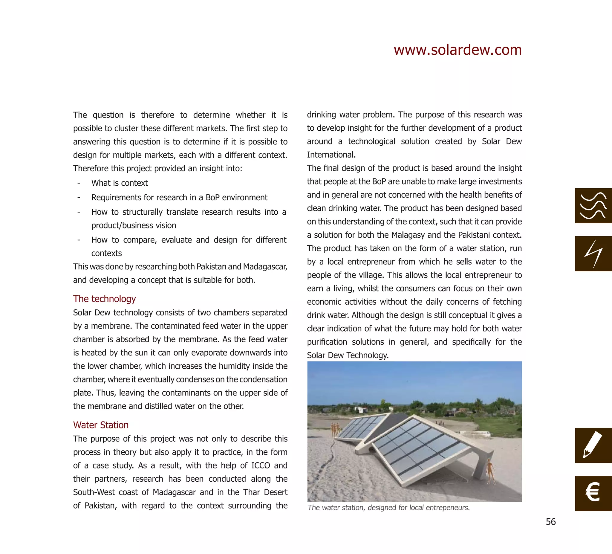 www.solardew.com



The question is therefore to determine whether it is            drinking water problem. The purpose of this research was
possible to cluster these different markets. The ﬁrst step to   to develop insight for the further development of a product
answering this question is to determine if it is possible to    around a technological solution created by Solar Dew
design for multiple markets, each with a different context.     International.
Therefore this project provided an insight into:                The ﬁnal design of the product is based around the insight
 -   What is context                                            that people at the BoP are unable to make large investments
 -   Requirements for research in a BoP environment             and in general are not concerned with the health beneﬁts of

 -   How to structurally translate research results into a      clean drinking water. The product has been designed based

     product/business vision                                    on this understanding of the context, such that it can provide
                                                                a solution for both the Malagasy and the Pakistani context.
 -   How to compare, evaluate and design for different
                                                                The product has taken on the form of a water station, run
     contexts
                                                                by a local entrepreneur from which he sells water to the
This was done by researching both Pakistan and Madagascar,
                                                                people of the village. This allows the local entrepreneur to
and developing a concept that is suitable for both.
                                                                earn a living, whilst the consumers can focus on their own
The technology                                                  economic activities without the daily concerns of fetching
Solar Dew technology consists of two chambers separated         drink water. Although the design is still conceptual it gives a
by a membrane. The contaminated feed water in the upper         clear indication of what the future may hold for both water
chamber is absorbed by the membrane. As the feed water          puriﬁcation solutions in general, and speciﬁcally for the
is heated by the sun it can only evaporate downwards into       Solar Dew Technology.
the lower chamber, which increases the humidity inside the
chamber, where it eventually condenses on the condensation
plate. Thus, leaving the contaminants on the upper side of
the membrane and distilled water on the other.

Water Station
The purpose of this project was not only to describe this
process in theory but also apply it to practice, in the form
of a case study. As a result, with the help of ICCO and
their partners, research has been conducted along the
South-West coast of Madagascar and in the Thar Desert
of Pakistan, with regard to the context surrounding the         The water station, designed for local entrepeneurs.
                                                                                                                                       €
                                                                                                                                  56
 