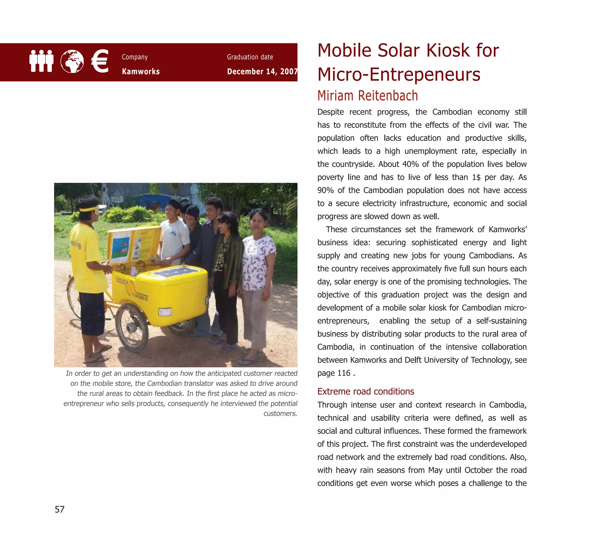 Mobile Solar Kiosk for
          €         Company

                    Kamworks
                                                      Graduation date

                                                      December 14, 2007
                                                                                 Micro-Entrepeneurs
                                                                                 Miriam Reitenbach
                                                                                 Despite recent progress, the Cambodian economy still
                                                                                 has to reconstitute from the effects of the civil war. The
                                                                                 population often lacks education and productive skills,
                                                                                 which leads to a high unemployment rate, especially in
                                                                                 the countryside. About 40% of the population lives below
                                                                                 poverty line and has to live of less than 1$ per day. As
                                                                                 90% of the Cambodian population does not have access
                                                                                 to a secure electricity infrastructure, economic and social
                                                                                 progress are slowed down as well.
                                                                                   These circumstances set the framework of Kamworks’
                                                                                 business idea: securing sophisticated energy and light
                                                                                 supply and creating new jobs for young Cambodians. As
                                                                                 the country receives approximately ﬁve full sun hours each
                                                                                 day, solar energy is one of the promising technologies. The
                                                                                 objective of this graduation project was the design and
                                                                                 development of a mobile solar kiosk for Cambodian micro-
                                                                                 entrepreneurs,   enabling the setup of a self-sustaining
                                                                                 business by distributing solar products to the rural area of
                                                                                 Cambodia, in continuation of the intensive collaboration
                                                                                 between Kamworks and Delft University of Technology, see
  In order to get an understanding on how the anticipated customer reacted       page 116 .
   on the mobile store, the Cambodian translator was asked to drive around
      the rural areas to obtain feedback. In the ﬁrst place he acted as micro-   Extreme road conditions
 entrepreneur who sells products, consequently he interviewed the potential      Through intense user and context research in Cambodia,
                                                                   customers.
                                                                                 technical and usability criteria were deﬁned, as well as
                                                                                 social and cultural inﬂuences. These formed the framework
                                                                                 of this project. The ﬁrst constraint was the underdeveloped
                                                                                 road network and the extremely bad road conditions. Also,
                                                                                 with heavy rain seasons from May until October the road
                                                                                 conditions get even worse which poses a challenge to the


57
 