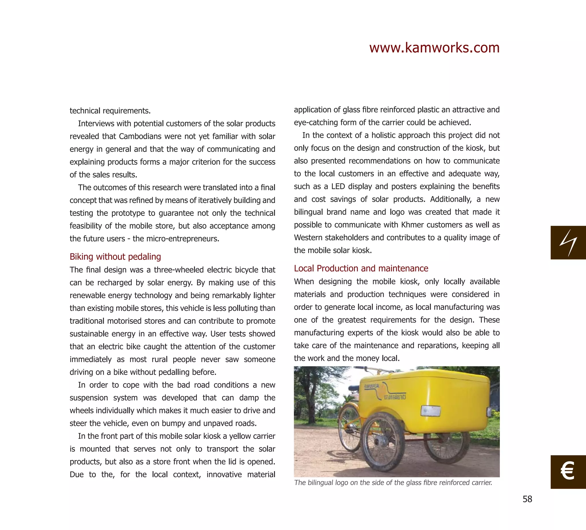 www.kamworks.com



technical requirements.                                            application of glass ﬁbre reinforced plastic an attractive and
  Interviews with potential customers of the solar products        eye-catching form of the carrier could be achieved.
revealed that Cambodians were not yet familiar with solar            In the context of a holistic approach this project did not
energy in general and that the way of communicating and            only focus on the design and construction of the kiosk, but
explaining products forms a major criterion for the success        also presented recommendations on how to communicate
of the sales results.                                              to the local customers in an effective and adequate way,
  The outcomes of this research were translated into a ﬁnal        such as a LED display and posters explaining the beneﬁts
concept that was reﬁned by means of iteratively building and       and cost savings of solar products. Additionally, a new
testing the prototype to guarantee not only the technical          bilingual brand name and logo was created that made it
feasibility of the mobile store, but also acceptance among         possible to communicate with Khmer customers as well as
the future users - the micro-entrepreneurs.                        Western stakeholders and contributes to a quality image of
                                                                   the mobile solar kiosk.
Biking without pedaling
The ﬁnal design was a three-wheeled electric bicycle that          Local Production and maintenance
can be recharged by solar energy. By making use of this            When designing the mobile kiosk, only locally available
renewable energy technology and being remarkably lighter           materials and production techniques were considered in
than existing mobile stores, this vehicle is less polluting than   order to generate local income, as local manufacturing was
traditional motorised stores and can contribute to promote         one of the greatest requirements for the design. These
sustainable energy in an effective way. User tests showed          manufacturing experts of the kiosk would also be able to
that an electric bike caught the attention of the customer         take care of the maintenance and reparations, keeping all
immediately as most rural people never saw someone                 the work and the money local.
driving on a bike without pedalling before.
  In order to cope with the bad road conditions a new
suspension system was developed that can damp the
wheels individually which makes it much easier to drive and
steer the vehicle, even on bumpy and unpaved roads.
  In the front part of this mobile solar kiosk a yellow carrier
is mounted that serves not only to transport the solar


                                                                                                                                               €
products, but also as a store front when the lid is opened.
Due to the, for the local context, innovative material
                                                                   The bilingual logo on the side of the glass ﬁbre reinforced carrier.

                                                                                                                                          58
 