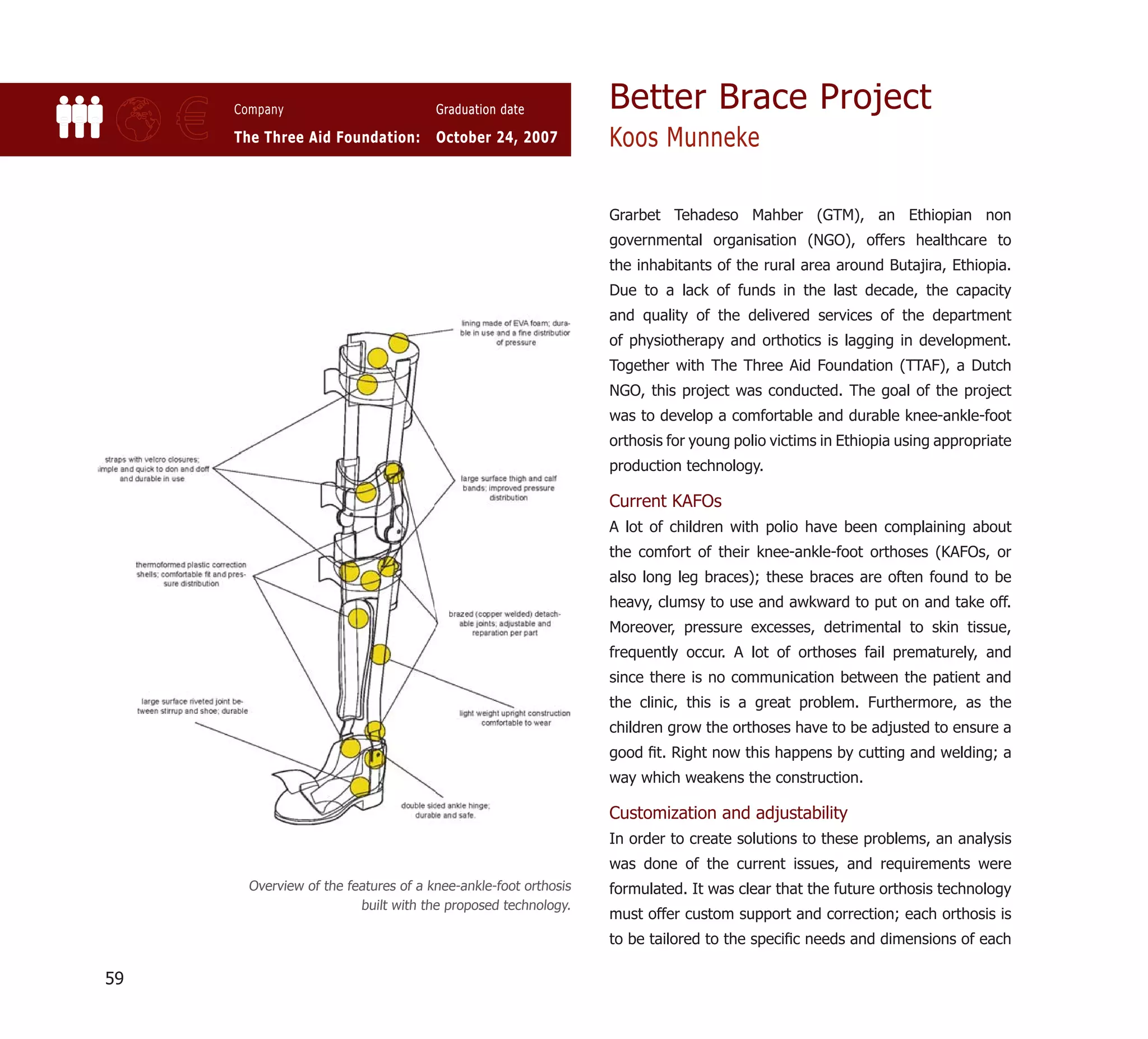 Better Brace Project
     €   Company

         The Three Aid Foundation:
                                          Graduation date

                                          October 24, 2007          Koos Munneke

                                                                    Grarbet Tehadeso Mahber (GTM), an Ethiopian non
                                                                    governmental organisation (NGO), offers healthcare to
                                                                    the inhabitants of the rural area around Butajira, Ethiopia.
                                                                    Due to a lack of funds in the last decade, the capacity
                                                                    and quality of the delivered services of the department
                                                                    of physiotherapy and orthotics is lagging in development.
                                                                    Together with The Three Aid Foundation (TTAF), a Dutch
                                                                    NGO, this project was conducted. The goal of the project
                                                                    was to develop a comfortable and durable knee-ankle-foot
                                                                    orthosis for young polio victims in Ethiopia using appropriate
                                                                    production technology.

                                                                    Current KAFOs
                                                                    A lot of children with polio have been complaining about
                                                                    the comfort of their knee-ankle-foot orthoses (KAFOs, or
                                                                    also long leg braces); these braces are often found to be
                                                                    heavy, clumsy to use and awkward to put on and take off.
                                                                    Moreover, pressure excesses, detrimental to skin tissue,
                                                                    frequently occur. A lot of orthoses fail prematurely, and
                                                                    since there is no communication between the patient and
                                                                    the clinic, this is a great problem. Furthermore, as the
                                                                    children grow the orthoses have to be adjusted to ensure a
                                                                    good ﬁt. Right now this happens by cutting and welding; a
                                                                    way which weakens the construction.

                                                                    Customization and adjustability
                                                                    In order to create solutions to these problems, an analysis
                                                                    was done of the current issues, and requirements were
           Overview of the features of a knee-ankle-foot orthosis   formulated. It was clear that the future orthosis technology
                             built with the proposed technology.
                                                                    must offer custom support and correction; each orthosis is
                                                                    to be tailored to the speciﬁc needs and dimensions of each

59
 