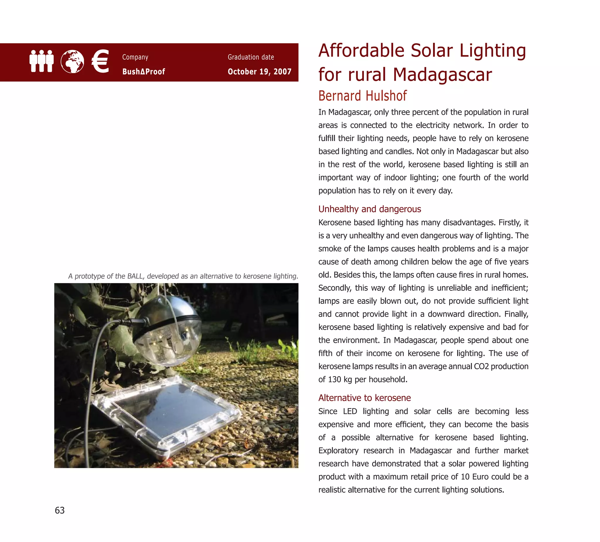 Affordable Solar Lighting
            €         Company

                      BushΔProof
                                                        Graduation date

                                                        October 19, 2007
                                                                                  for rural Madagascar
                                                                                  Bernard Hulshof
                                                                                  In Madagascar, only three percent of the population in rural
                                                                                  areas is connected to the electricity network. In order to
                                                                                  fulﬁll their lighting needs, people have to rely on kerosene
                                                                                  based lighting and candles. Not only in Madagascar but also
                                                                                  in the rest of the world, kerosene based lighting is still an
                                                                                  important way of indoor lighting; one fourth of the world
                                                                                  population has to rely on it every day.

                                                                                  Unhealthy and dangerous
                                                                                  Kerosene based lighting has many disadvantages. Firstly, it
                                                                                  is a very unhealthy and even dangerous way of lighting. The
                                                                                  smoke of the lamps causes health problems and is a major
                                                                                  cause of death among children below the age of ﬁve years
     A prototype of the BALL, developed as an alternative to kerosene lighting.   old. Besides this, the lamps often cause ﬁres in rural homes.
                                                                                  Secondly, this way of lighting is unreliable and inefﬁcient;
                                                                                  lamps are easily blown out, do not provide sufﬁcient light
                                                                                  and cannot provide light in a downward direction. Finally,
                                                                                  kerosene based lighting is relatively expensive and bad for
                                                                                  the environment. In Madagascar, people spend about one
                                                                                  ﬁfth of their income on kerosene for lighting. The use of
                                                                                  kerosene lamps results in an average annual CO2 production
                                                                                  of 130 kg per household.

                                                                                  Alternative to kerosene
                                                                                  Since LED lighting and solar cells are becoming less
                                                                                  expensive and more efﬁcient, they can become the basis
                                                                                  of a possible alternative for kerosene based lighting.
                                                                                  Exploratory research in Madagascar and further market
                                                                                  research have demonstrated that a solar powered lighting
                                                                                  product with a maximum retail price of 10 Euro could be a
                                                                                  realistic alternative for the current lighting solutions.

63
 
