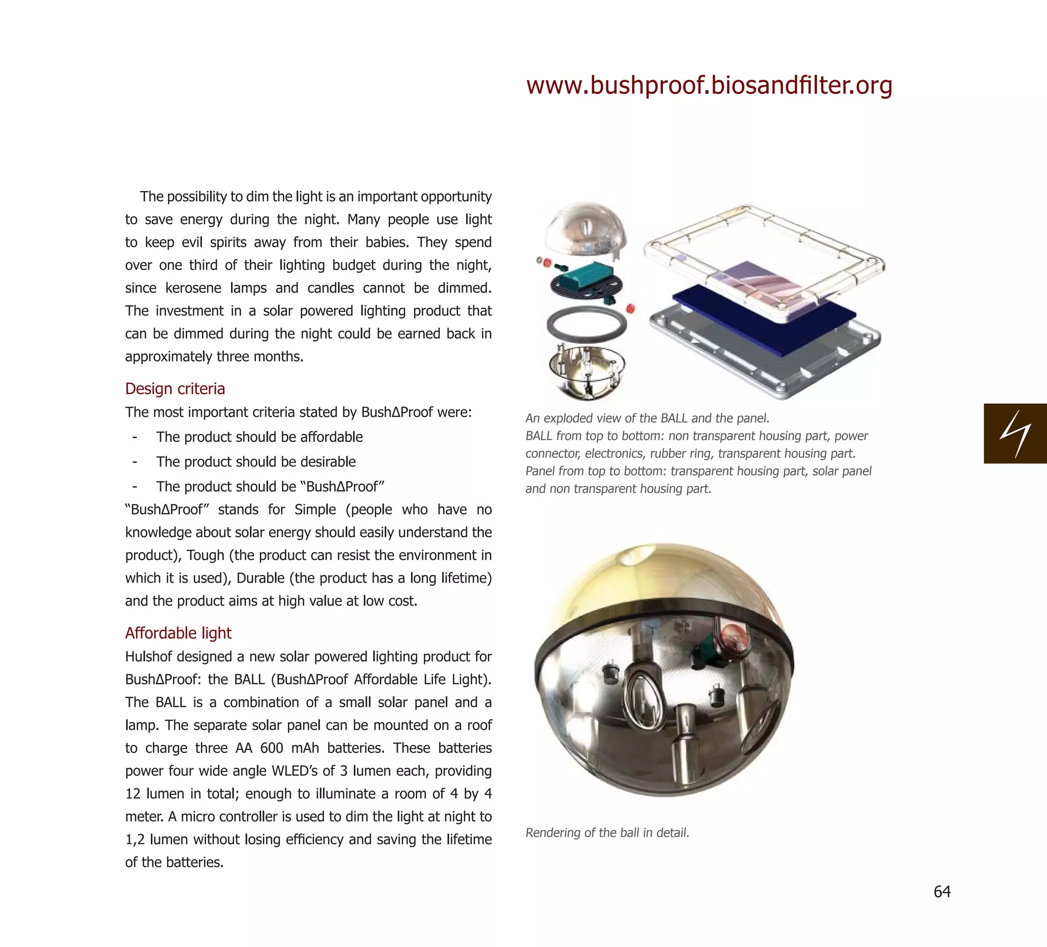 www.bushproof.biosandﬁlter.org



     The possibility to dim the light is an important opportunity
to save energy during the night. Many people use light
to keep evil spirits away from their babies. They spend
over one third of their lighting budget during the night,
since kerosene lamps and candles cannot be dimmed.
The investment in a solar powered lighting product that
can be dimmed during the night could be earned back in
approximately three months.

Design criteria
The most important criteria stated by BushΔProof were:              An exploded view of the BALL and the panel.
 -     The product should be affordable                             BALL from top to bottom: non transparent housing part, power
                                                                    connector, electronics, rubber ring, transparent housing part.
 -     The product should be desirable
                                                                    Panel from top to bottom: transparent housing part, solar panel
 -     The product should be “BushΔProof”                           and non transparent housing part.
“BushΔProof” stands for Simple (people who have no
knowledge about solar energy should easily understand the
product), Tough (the product can resist the environment in
which it is used), Durable (the product has a long lifetime)
and the product aims at high value at low cost.

Affordable light
Hulshof designed a new solar powered lighting product for
BushΔProof: the BALL (BushΔProof Affordable Life Light).
The BALL is a combination of a small solar panel and a
lamp. The separate solar panel can be mounted on a roof
to charge three AA 600 mAh batteries. These batteries
power four wide angle WLED’s of 3 lumen each, providing
12 lumen in total; enough to illuminate a room of 4 by 4
meter. A micro controller is used to dim the light at night to
                                                                    Rendering of the ball in detail.
1,2 lumen without losing efﬁciency and saving the lifetime
of the batteries.

                                                                                                                                      64
 