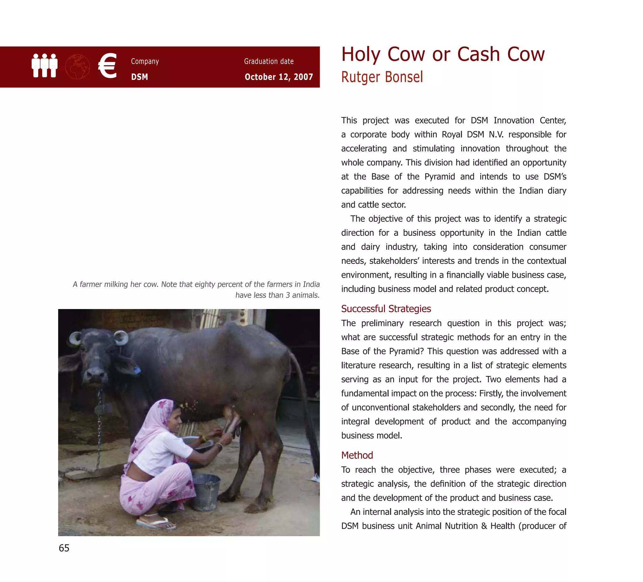 Holy Cow or Cash Cow
            €         Company

                      DSM
                                                        Graduation date

                                                        October 12, 2007          Rutger Bonsel

                                                                                  This project was executed for DSM Innovation Center,
                                                                                  a corporate body within Royal DSM N.V. responsible for
                                                                                  accelerating and stimulating innovation throughout the
                                                                                  whole company. This division had identiﬁed an opportunity
                                                                                  at the Base of the Pyramid and intends to use DSM’s
                                                                                  capabilities for addressing needs within the Indian diary
                                                                                  and cattle sector.
                                                                                    The objective of this project was to identify a strategic
                                                                                  direction for a business opportunity in the Indian cattle
                                                                                  and dairy industry, taking into consideration consumer
                                                                                  needs, stakeholders’ interests and trends in the contextual
                                                                                  environment, resulting in a ﬁnancially viable business case,
     A farmer milking her cow. Note that eighty percent of the farmers in India
                                                                                  including business model and related product concept.
                                                     have less than 3 animals.
                                                                                  Successful Strategies
                                                                                  The preliminary research question in this project was;
                                                                                  what are successful strategic methods for an entry in the
                                                                                  Base of the Pyramid? This question was addressed with a
                                                                                  literature research, resulting in a list of strategic elements
                                                                                  serving as an input for the project. Two elements had a
                                                                                  fundamental impact on the process: Firstly, the involvement
                                                                                  of unconventional stakeholders and secondly, the need for
                                                                                  integral development of product and the accompanying
                                                                                  business model.

                                                                                  Method
                                                                                  To reach the objective, three phases were executed; a
                                                                                  strategic analysis, the deﬁnition of the strategic direction
                                                                                  and the development of the product and business case.
                                                                                    An internal analysis into the strategic position of the focal
                                                                                  DSM business unit Animal Nutrition & Health (producer of

65
 