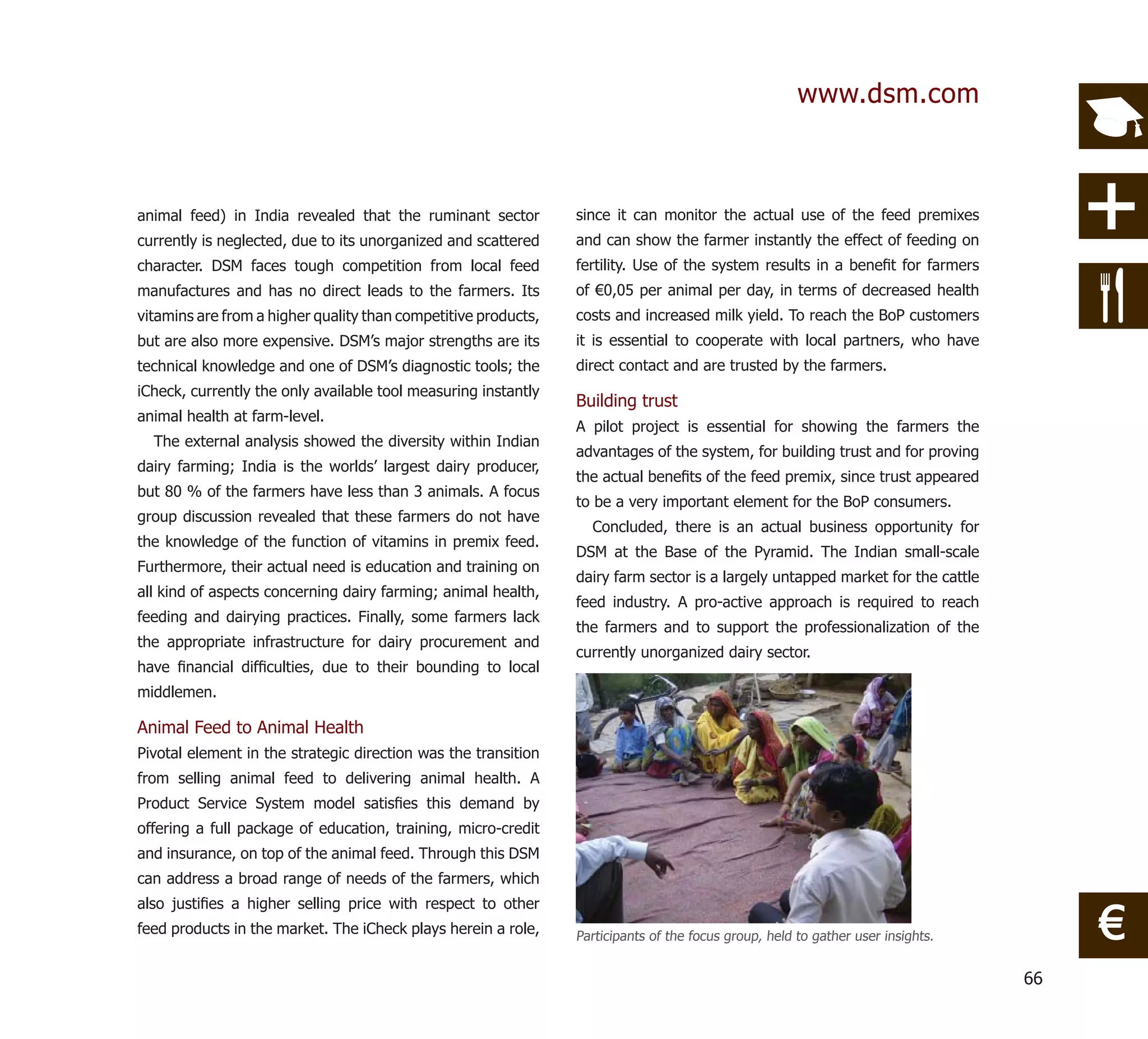 www.dsm.com



animal feed) in India revealed that the ruminant sector         since it can monitor the actual use of the feed premixes
currently is neglected, due to its unorganized and scattered    and can show the farmer instantly the effect of feeding on
character. DSM faces tough competition from local feed          fertility. Use of the system results in a beneﬁt for farmers
manufactures and has no direct leads to the farmers. Its        of €0,05 per animal per day, in terms of decreased health
vitamins are from a higher quality than competitive products,   costs and increased milk yield. To reach the BoP customers
but are also more expensive. DSM’s major strengths are its      it is essential to cooperate with local partners, who have
technical knowledge and one of DSM’s diagnostic tools; the      direct contact and are trusted by the farmers.
iCheck, currently the only available tool measuring instantly
                                                                Building trust
animal health at farm-level.
                                                                A pilot project is essential for showing the farmers the
  The external analysis showed the diversity within Indian
                                                                advantages of the system, for building trust and for proving
dairy farming; India is the worlds’ largest dairy producer,
                                                                the actual beneﬁts of the feed premix, since trust appeared
but 80 % of the farmers have less than 3 animals. A focus
                                                                to be a very important element for the BoP consumers.
group discussion revealed that these farmers do not have
                                                                  Concluded, there is an actual business opportunity for
the knowledge of the function of vitamins in premix feed.
                                                                DSM at the Base of the Pyramid. The Indian small-scale
Furthermore, their actual need is education and training on
                                                                dairy farm sector is a largely untapped market for the cattle
all kind of aspects concerning dairy farming; animal health,
                                                                feed industry. A pro-active approach is required to reach
feeding and dairying practices. Finally, some farmers lack
                                                                the farmers and to support the professionalization of the
the appropriate infrastructure for dairy procurement and
                                                                currently unorganized dairy sector.
have ﬁnancial difﬁculties, due to their bounding to local
middlemen.

Animal Feed to Animal Health
Pivotal element in the strategic direction was the transition
from selling animal feed to delivering animal health. A
Product Service System model satisﬁes this demand by
offering a full package of education, training, micro-credit
and insurance, on top of the animal feed. Through this DSM
can address a broad range of needs of the farmers, which


                                                                                                                                      €
also justiﬁes a higher selling price with respect to other
feed products in the market. The iCheck plays herein a role,    Participants of the focus group, held to gather user insights.


                                                                                                                                 66
 