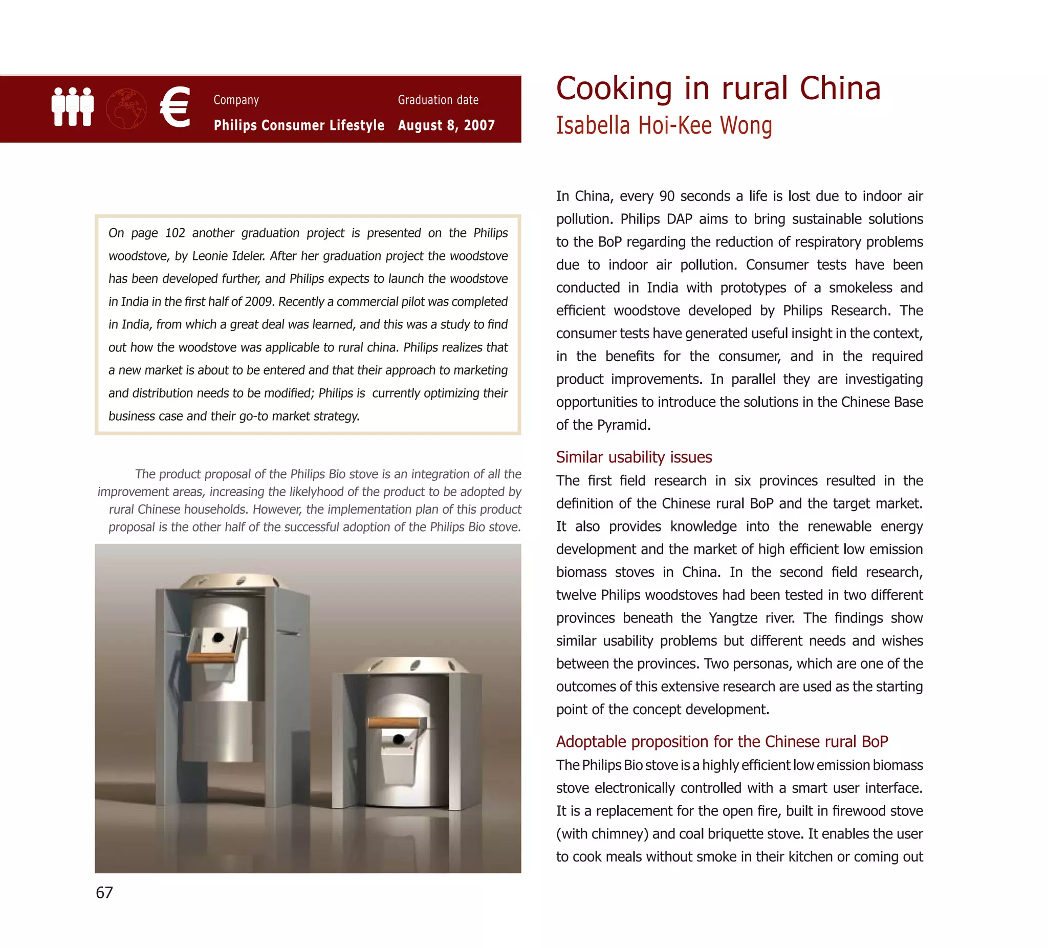 Cooking in rural China
            €         Company                            Graduation date

                      Philips Consumer Lifestyle August 8, 2007                     Isabella Hoi-Kee Wong

                                                                                    In China, every 90 seconds a life is lost due to indoor air
                                                                                    pollution. Philips DAP aims to bring sustainable solutions
  On page 102 another graduation project is presented on the Philips
                                                                                    to the BoP regarding the reduction of respiratory problems
  woodstove, by Leonie Ideler. After her graduation project the woodstove
                                                                                    due to indoor air pollution. Consumer tests have been
  has been developed further, and Philips expects to launch the woodstove
                                                                                    conducted in India with prototypes of a smokeless and
  in India in the ﬁrst half of 2009. Recently a commercial pilot was completed
                                                                                    efﬁcient woodstove developed by Philips Research. The
  in India, from which a great deal was learned, and this was a study to ﬁnd
                                                                                    consumer tests have generated useful insight in the context,
  out how the woodstove was applicable to rural china. Philips realizes that
                                                                                    in the beneﬁts for the consumer, and in the required
  a new market is about to be entered and that their approach to marketing
                                                                                    product improvements. In parallel they are investigating
  and distribution needs to be modiﬁed; Philips is currently optimizing their
                                                                                    opportunities to introduce the solutions in the Chinese Base
  business case and their go-to market strategy.
                                                                                    of the Pyramid.

                                                                                    Similar usability issues
       The product proposal of the Philips Bio stove is an integration of all the
                                                                                    The ﬁrst ﬁeld research in six provinces resulted in the
improvement areas, increasing the likelyhood of the product to be adopted by
  rural Chinese households. However, the implementation plan of this product        deﬁnition of the Chinese rural BoP and the target market.
  proposal is the other half of the successful adoption of the Philips Bio stove.   It also provides knowledge into the renewable energy
                                                                                    development and the market of high efﬁcient low emission
                                                                                    biomass stoves in China. In the second ﬁeld research,
                                                                                    twelve Philips woodstoves had been tested in two different
                                                                                    provinces beneath the Yangtze river. The ﬁndings show
                                                                                    similar usability problems but different needs and wishes
                                                                                    between the provinces. Two personas, which are one of the
                                                                                    outcomes of this extensive research are used as the starting
                                                                                    point of the concept development.

                                                                                    Adoptable proposition for the Chinese rural BoP
                                                                                    The Philips Bio stove is a highly efﬁcient low emission biomass
                                                                                    stove electronically controlled with a smart user interface.
                                                                                    It is a replacement for the open ﬁre, built in ﬁrewood stove
                                                                                    (with chimney) and coal briquette stove. It enables the user
                                                                                    to cook meals without smoke in their kitchen or coming out

67
 
