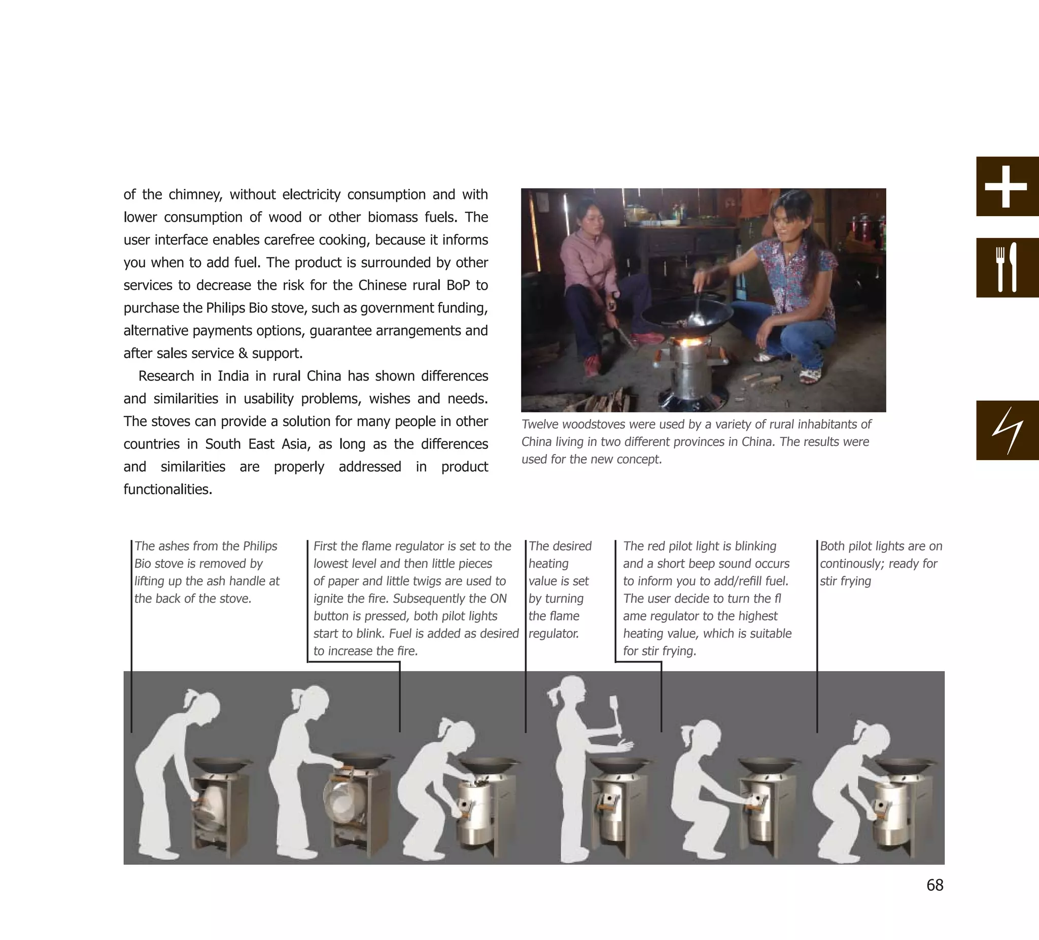 of the chimney, without electricity consumption and with
lower consumption of wood or other biomass fuels. The
user interface enables carefree cooking, because it informs
you when to add fuel. The product is surrounded by other
services to decrease the risk for the Chinese rural BoP to
purchase the Philips Bio stove, such as government funding,
alternative payments options, guarantee arrangements and
after sales service & support.
  Research in India in rural China has shown differences
and similarities in usability problems, wishes and needs.
The stoves can provide a solution for many people in other                  Twelve woodstoves were used by a variety of rural inhabitants of
countries in South East Asia, as long as the differences                    China living in two different provinces in China. The results were
                                                                            used for the new concept.
and   similarities   are   properly   addressed     in   product
functionalities.



 The ashes from the Philips      First the ﬂame regulator is set to the      The desired       The red pilot light is blinking      Both pilot lights are on
 Bio stove is removed by         lowest level and then little pieces         heating           and a short beep sound occurs        continously; ready for
 lifting up the ash handle at    of paper and little twigs are used to       value is set      to inform you to add/reﬁll fuel.     stir frying
 the back of the stove.          ignite the ﬁre. Subsequently the ON         by turning        The user decide to turn the ﬂ
                                 button is pressed, both pilot lights        the ﬂame          ame regulator to the highest
                                 start to blink. Fuel is added as desired    regulator.        heating value, which is suitable
                                 to increase the ﬁre.                                          for stir frying.




                                                                                                                                                        68
 