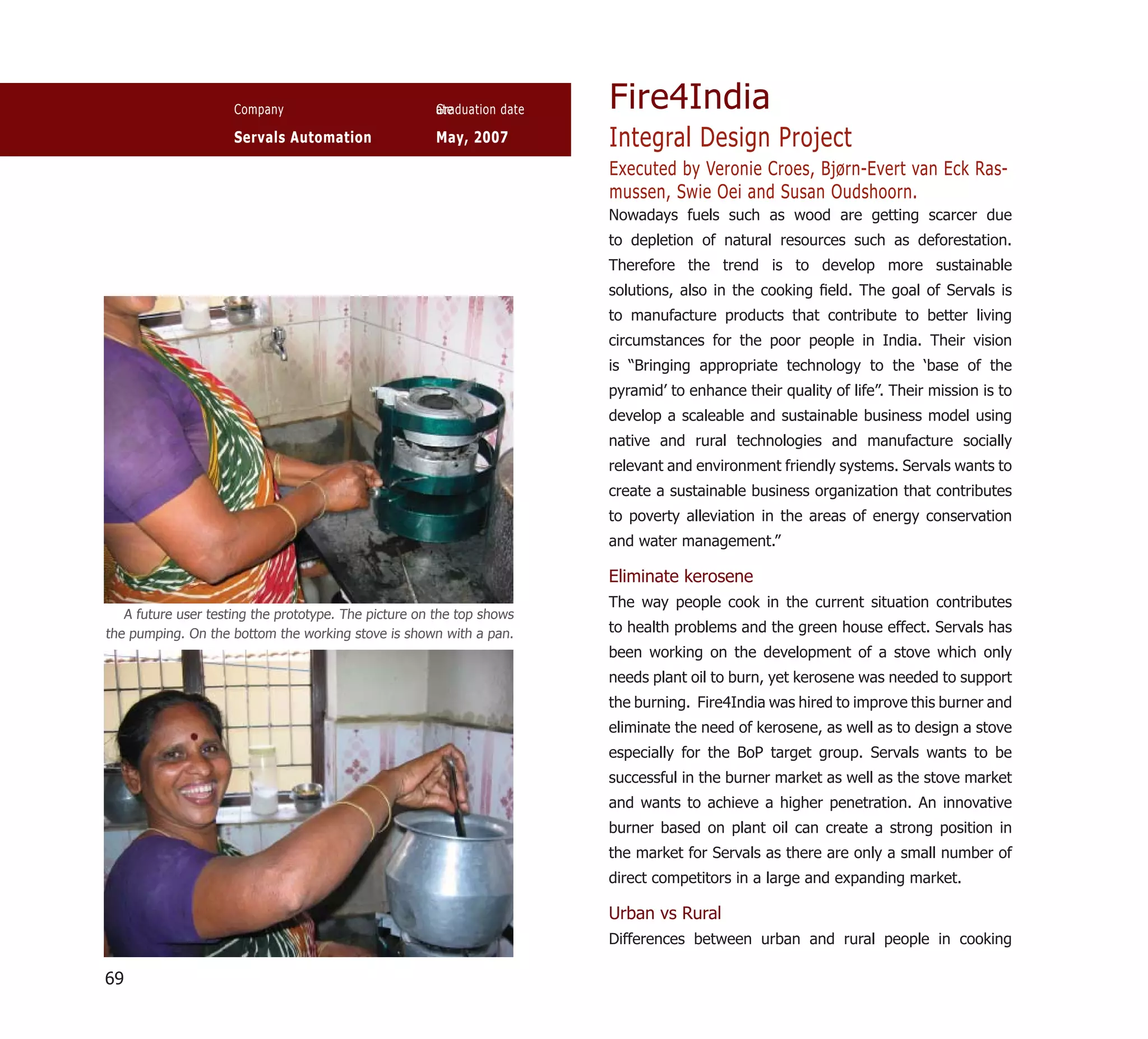 Company                           ate
                                                       Graduation date   Fire4India
                     Servals Automation                May, 2007         Integral Design Project
                                                                         Executed by Veronie Croes, Bjørn-Evert van Eck Ras-
                                                                         mussen, Swie Oei and Susan Oudshoorn.
                                                                         Nowadays fuels such as wood are getting scarcer due
                                                                         to depletion of natural resources such as deforestation.
                                                                         Therefore the trend is to develop more sustainable
                                                                         solutions, also in the cooking ﬁeld. The goal of Servals is
                                                                         to manufacture products that contribute to better living
                                                                         circumstances for the poor people in India. Their vision
                                                                         is “Bringing appropriate technology to the ‘base of the
                                                                         pyramid’ to enhance their quality of life”. Their mission is to
                                                                         develop a scaleable and sustainable business model using
                                                                         native and rural technologies and manufacture socially
                                                                         relevant and environment friendly systems. Servals wants to
                                                                         create a sustainable business organization that contributes
                                                                         to poverty alleviation in the areas of energy conservation
                                                                         and water management.”

                                                                         Eliminate kerosene
                                                                         The way people cook in the current situation contributes
   A future user testing the prototype. The picture on the top shows
the pumping. On the bottom the working stove is shown with a pan.        to health problems and the green house effect. Servals has
                                                                         been working on the development of a stove which only
                                                                         needs plant oil to burn, yet kerosene was needed to support
                                                                         the burning. Fire4India was hired to improve this burner and
                                                                         eliminate the need of kerosene, as well as to design a stove
                                                                         especially for the BoP target group. Servals wants to be
                                                                         successful in the burner market as well as the stove market
                                                                         and wants to achieve a higher penetration. An innovative
                                                                         burner based on plant oil can create a strong position in
                                                                         the market for Servals as there are only a small number of
                                                                         direct competitors in a large and expanding market.

                                                                         Urban vs Rural
                                                                         Differences between urban and rural people in cooking

69
 