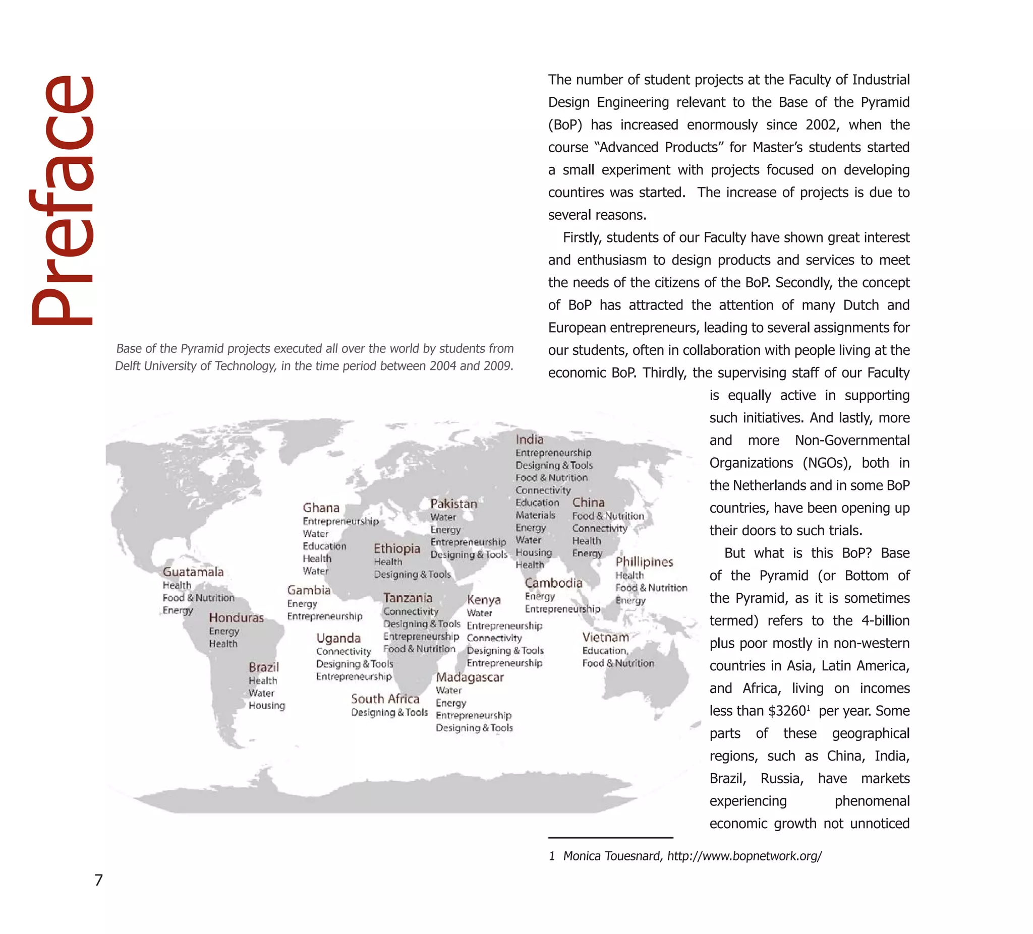 The number of student projects at the Faculty of Industrial
Preface                                                                               Design Engineering relevant to the Base of the Pyramid
                                                                                      (BoP) has increased enormously since 2002, when the
                                                                                      course “Advanced Products” for Master’s students started
                                                                                      a small experiment with projects focused on developing
                                                                                      countires was started. The increase of projects is due to
                                                                                      several reasons.
                                                                                        Firstly, students of our Faculty have shown great interest
                                                                                      and enthusiasm to design products and services to meet
                                                                                      the needs of the citizens of the BoP. Secondly, the concept
                                                                                      of BoP has attracted the attention of many Dutch and
                                                                                      European entrepreneurs, leading to several assignments for
          Base of the Pyramid projects executed all over the world by students from   our students, often in collaboration with people living at the
          Delft University of Technology, in the time period between 2004 and 2009.
                                                                                      economic BoP. Thirdly, the supervising staff of our Faculty
                                                                                                                 is equally active in supporting
                                                                                                                 such initiatives. And lastly, more
                                                                                                                 and       more    Non-Governmental
                                                                                                                 Organizations (NGOs), both in
                                                                                                                 the Netherlands and in some BoP
                                                                                                                 countries, have been opening up
                                                                                                                 their doors to such trials.
                                                                                                                    But what is this BoP? Base
                                                                                                                 of the Pyramid (or Bottom of
                                                                                                                 the Pyramid, as it is sometimes
                                                                                                                 termed) refers to the 4-billion
                                                                                                                 plus poor mostly in non-western
                                                                                                                 countries in Asia, Latin America,
                                                                                                                 and Africa, living on incomes
                                                                                                                 less than $32601 per year. Some
                                                                                                                 parts      of    these    geographical
                                                                                                                 regions, such as China, India,
                                                                                                                 Brazil,    Russia,       have   markets
                                                                                                                 experiencing               phenomenal
                                                                                                                 economic growth not unnoticed

                                                                                      1 Monica Touesnard, http://www.bopnetwork.org/

     7
 