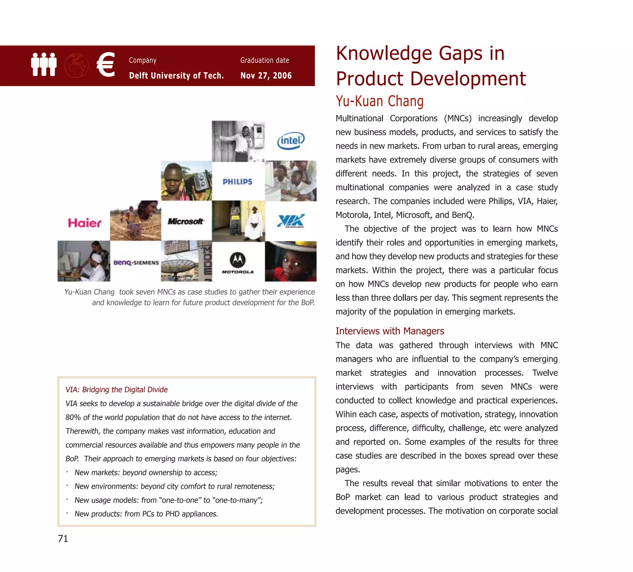 Knowledge Gaps in
           €        Company

                    Delft University of Tech.
                                                       Graduation date

                                                       Nov 27, 2006
                                                                             Product Development
                                                                             Yu-Kuan Chang
                                                                             Multinational Corporations (MNCs) increasingly develop
                                                                             new business models, products, and services to satisfy the
                                                                             needs in new markets. From urban to rural areas, emerging
                                                                             markets have extremely diverse groups of consumers with
                                                                             different needs. In this project, the strategies of seven
                                                                             multinational companies were analyzed in a case study
                                                                             research. The companies included were Philips, VIA, Haier,
                                                                             Motorola, Intel, Microsoft, and BenQ.
                                                                               The objective of the project was to learn how MNCs
                                                                             identify their roles and opportunities in emerging markets,
                                                                             and how they develop new products and strategies for these
                                                                             markets. Within the project, there was a particular focus
                                                                             on how MNCs develop new products for people who earn
 Yu-Kuan Chang took seven MNCs as case studies to gather their experience
                                                                             less than three dollars per day. This segment represents the
        and knowledge to learn for future product development for the BoP.
                                                                             majority of the population in emerging markets.

                                                                             Interviews with Managers
                                                                             The data was gathered through interviews with MNC
                                                                             managers who are inﬂuential to the company’s emerging
                                                                             market strategies and innovation processes. Twelve
 VIA: Bridging the Digital Divide                                            interviews with participants from seven MNCs were
 VIA seeks to develop a sustainable bridge over the digital divide of the    conducted to collect knowledge and practical experiences.
 80% of the world population that do not have access to the internet.        Wihin each case, aspects of motivation, strategy, innovation
 Therewith, the company makes vast information, education and                process, difference, difﬁculty, challenge, etc were analyzed
 commercial resources available and thus empowers many people in the         and reported on. Some examples of the results for three
 BoP. Their approach to emerging markets is based on four objectives:        case studies are described in the boxes spread over these
 · New markets: beyond ownership to access;                                  pages.
 · New environments: beyond city comfort to rural remoteness;                  The results reveal that similar motivations to enter the
 · New usage models: from “one-to-one” to “one-to-many”;                     BoP market can lead to various product strategies and
 · New products: from PCs to PHD appliances.                                 development processes. The motivation on corporate social


71
 