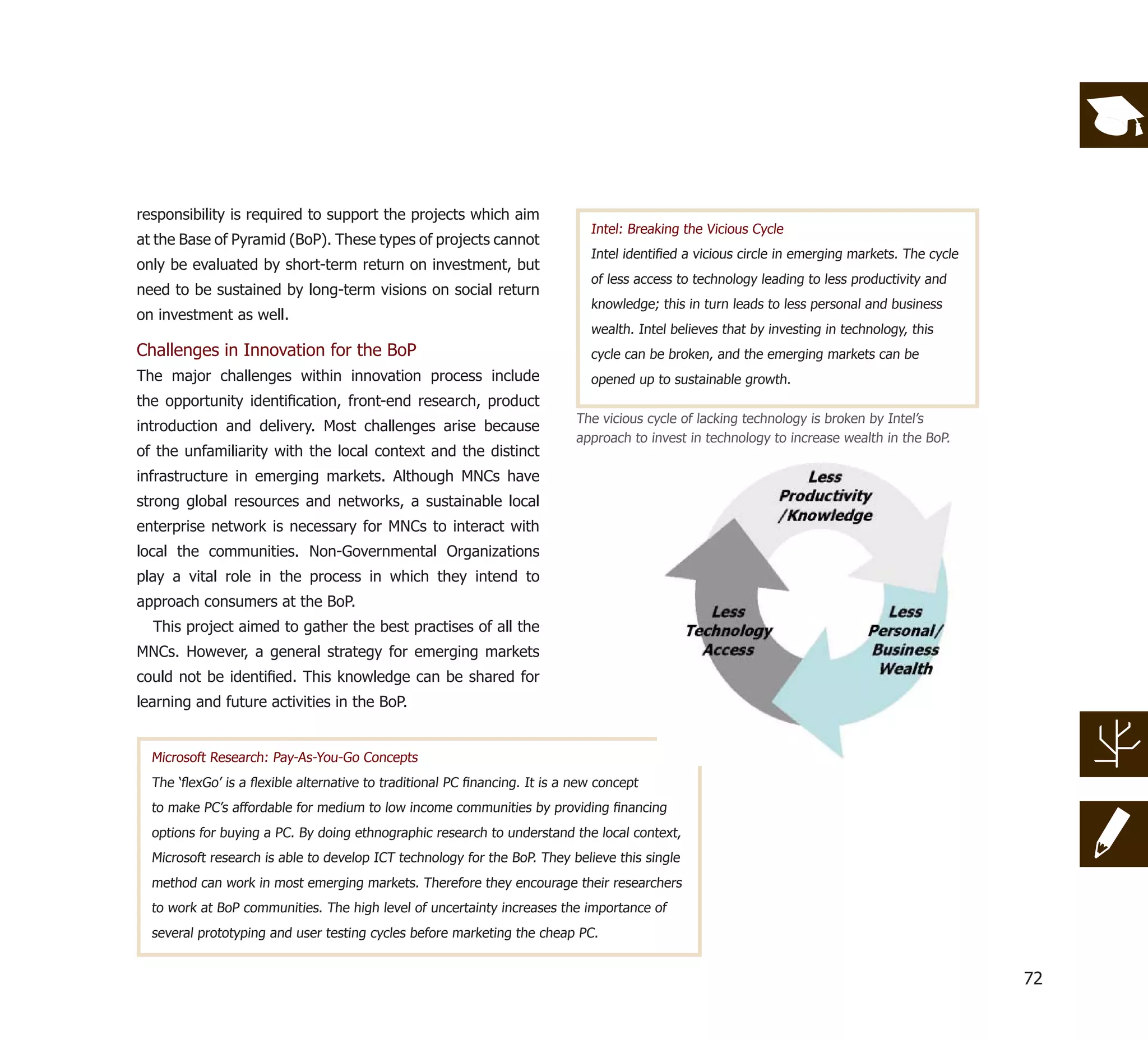 responsibility is required to support the projects which aim
                                                                             Intel: Breaking the Vicious Cycle
at the Base of Pyramid (BoP). These types of projects cannot
                                                                             Intel identiﬁed a vicious circle in emerging markets. The cycle
only be evaluated by short-term return on investment, but
                                                                             of less access to technology leading to less productivity and
need to be sustained by long-term visions on social return
                                                                             knowledge; this in turn leads to less personal and business
on investment as well.
                                                                             wealth. Intel believes that by investing in technology, this
Challenges in Innovation for the BoP                                         cycle can be broken, and the emerging markets can be
The major challenges within innovation process include                       opened up to sustainable growth.
the opportunity identiﬁcation, front-end research, product
                                                                           The vicious cycle of lacking technology is broken by Intel’s
introduction and delivery. Most challenges arise because
                                                                           approach to invest in technology to increase wealth in the BoP.
of the unfamiliarity with the local context and the distinct
infrastructure in emerging markets. Although MNCs have
strong global resources and networks, a sustainable local
enterprise network is necessary for MNCs to interact with
local the communities. Non-Governmental Organizations
play a vital role in the process in which they intend to
approach consumers at the BoP.
  This project aimed to gather the best practises of all the
MNCs. However, a general strategy for emerging markets
could not be identiﬁed. This knowledge can be shared for
learning and future activities in the BoP.


  Microsoft Research: Pay-As-You-Go Concepts
  The ‘ﬂexGo’ is a ﬂexible alternative to traditional PC ﬁnancing. It is a new concept
  to make PC’s affordable for medium to low income communities by providing ﬁnancing
  options for buying a PC. By doing ethnographic research to understand the local context,
  Microsoft research is able to develop ICT technology for the BoP. They believe this single
  method can work in most emerging markets. Therefore they encourage their researchers
  to work at BoP communities. The high level of uncertainty increases the importance of
  several prototyping and user testing cycles before marketing the cheap PC.


                                                                                                                                               72
 