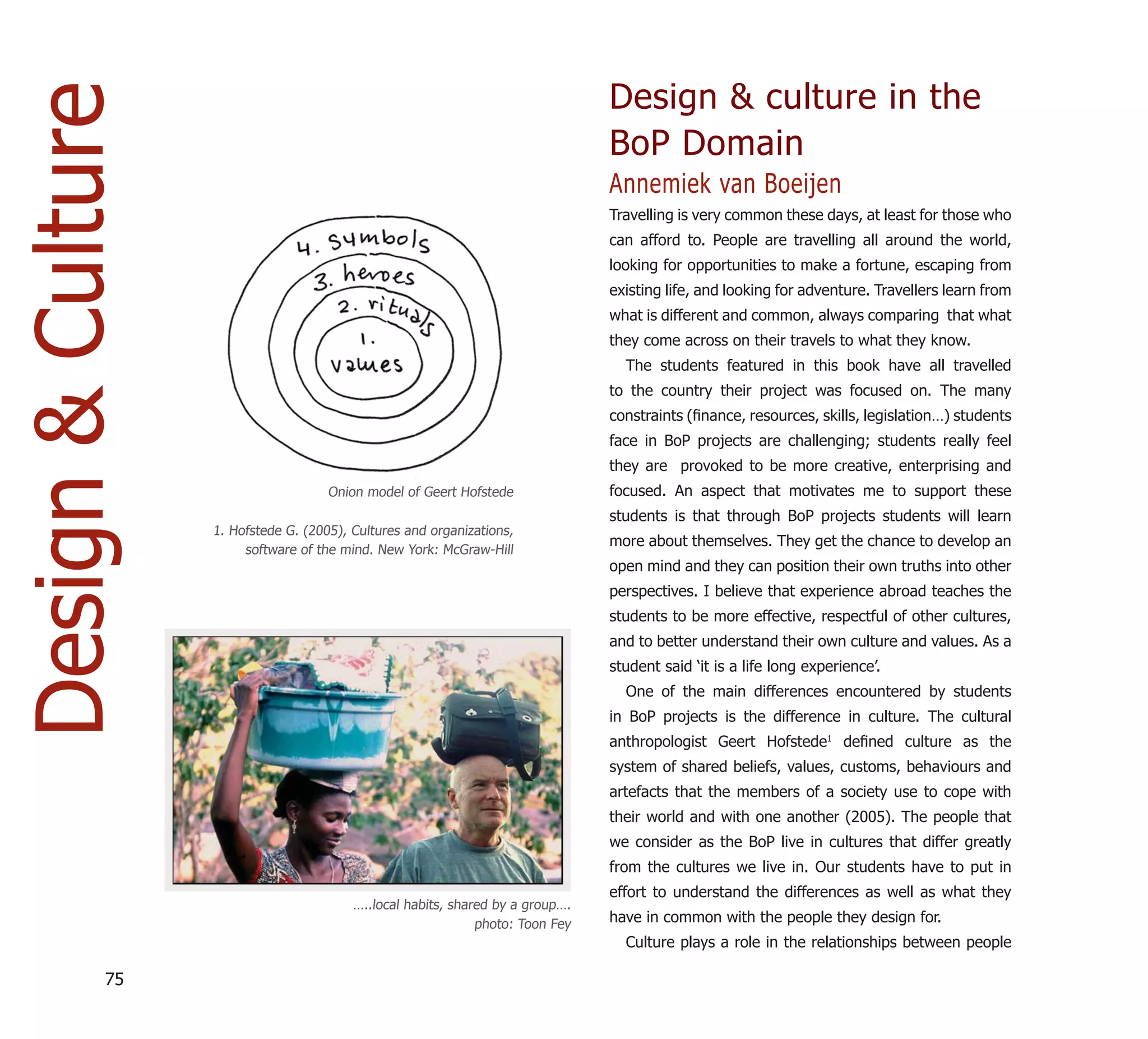 Design & Culture                                                                 Design & culture in the
                                                                                 BoP Domain
                                                                                 Annemiek van Boeijen
                                                                                 Travelling is very common these days, at least for those who
                                                                                 can afford to. People are travelling all around the world,
                                                                                 looking for opportunities to make a fortune, escaping from
                                                                                 existing life, and looking for adventure. Travellers learn from
                                                                                 what is different and common, always comparing that what
                                                                                 they come across on their travels to what they know.
                                                                                   The students featured in this book have all travelled
                                                                                 to the country their project was focused on. The many
                                                                                 constraints (ﬁnance, resources, skills, legislation…) students
                                                                                 face in BoP projects are challenging; students really feel
                                                                                 they are provoked to be more creative, enterprising and
                                      Onion model of Geert Hofstede              focused. An aspect that motivates me to support these
                                                                                 students is that through BoP projects students will learn
                   1. Hofstede G. (2005), Cultures and organizations,
                                                                                 more about themselves. They get the chance to develop an
                        software of the mind. New York: McGraw-Hill
                                                                                 open mind and they can position their own truths into other
                                                                                 perspectives. I believe that experience abroad teaches the
                                                                                 students to be more effective, respectful of other cultures,
                                                                                 and to better understand their own culture and values. As a
                                                                                 student said ‘it is a life long experience’.
                                                                                   One of the main differences encountered by students
                                                                                 in BoP projects is the difference in culture. The cultural
                                                                                 anthropologist Geert Hofstede1 deﬁned culture as the
                                                                                 system of shared beliefs, values, customs, behaviours and
                                                                                 artefacts that the members of a society use to cope with
                                                                                 their world and with one another (2005). The people that
                                                                                 we consider as the BoP live in cultures that differ greatly
                                                                                 from the cultures we live in. Our students have to put in
                                                                                 effort to understand the differences as well as what they
                                          …..local habits, shared by a group….
                                                               photo: Toon Fey   have in common with the people they design for.
                                                                                   Culture plays a role in the relationships between people

             75
 