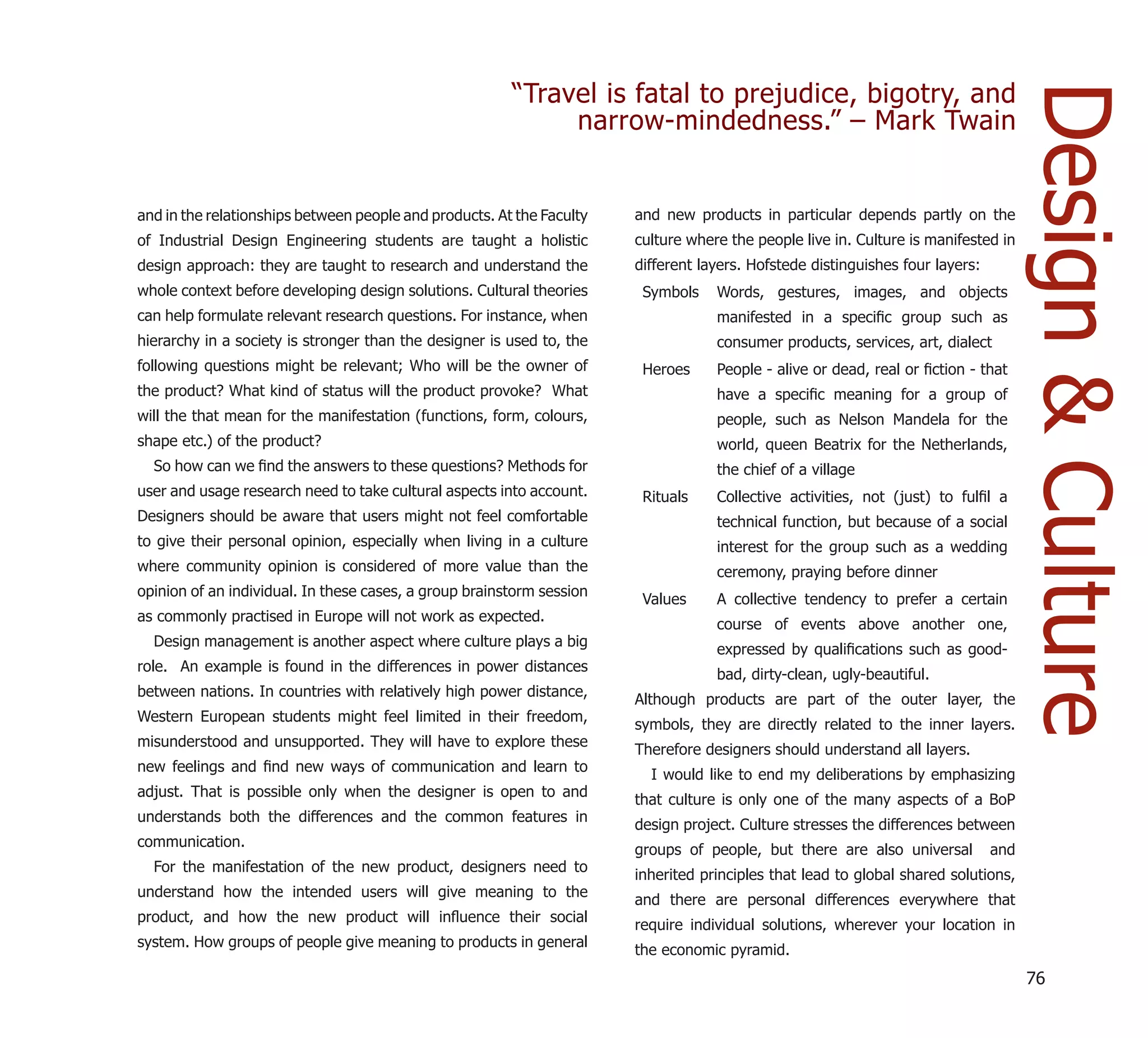 “Travel is fatal to prejudice, bigotry, and




                                                                                                                                     Design & Culture
                                                             narrow-mindedness.” – Mark Twain


and in the relationships between people and products. At the Faculty   and new products in particular depends partly on the
of Industrial Design Engineering students are taught a holistic        culture where the people live in. Culture is manifested in
design approach: they are taught to research and understand the        different layers. Hofstede distinguishes four layers:
whole context before developing design solutions. Cultural theories     Symbols    Words, gestures, images, and objects
can help formulate relevant research questions. For instance, when                 manifested in a speciﬁc group such as
hierarchy in a society is stronger than the designer is used to, the               consumer products, services, art, dialect
following questions might be relevant; Who will be the owner of         Heroes     People - alive or dead, real or ﬁction - that
the product? What kind of status will the product provoke? What                    have a speciﬁc meaning for a group of
will the that mean for the manifestation (functions, form, colours,                people, such as Nelson Mandela for the
shape etc.) of the product?                                                        world, queen Beatrix for the Netherlands,
  So how can we ﬁnd the answers to these questions? Methods for                    the chief of a village
user and usage research need to take cultural aspects into account.     Rituals    Collective activities, not (just) to fulﬁl a
Designers should be aware that users might not feel comfortable                    technical function, but because of a social
to give their personal opinion, especially when living in a culture                interest for the group such as a wedding
where community opinion is considered of more value than the                       ceremony, praying before dinner
opinion of an individual. In these cases, a group brainstorm session
                                                                        Values     A collective tendency to prefer a certain
as commonly practised in Europe will not work as expected.
                                                                                   course of events above another one,
  Design management is another aspect where culture plays a big
                                                                                   expressed by qualiﬁcations such as good-
role. An example is found in the differences in power distances
                                                                                   bad, dirty-clean, ugly-beautiful.
between nations. In countries with relatively high power distance,
                                                                       Although products are part of the outer layer, the
Western European students might feel limited in their freedom,
                                                                       symbols, they are directly related to the inner layers.
misunderstood and unsupported. They will have to explore these
                                                                       Therefore designers should understand all layers.
new feelings and ﬁnd new ways of communication and learn to
                                                                         I would like to end my deliberations by emphasizing
adjust. That is possible only when the designer is open to and
                                                                       that culture is only one of the many aspects of a BoP
understands both the differences and the common features in
                                                                       design project. Culture stresses the differences between
communication.
                                                                       groups of people, but there are also universal          and
  For the manifestation of the new product, designers need to
                                                                       inherited principles that lead to global shared solutions,
understand how the intended users will give meaning to the
                                                                       and there are personal differences everywhere that
product, and how the new product will inﬂuence their social
                                                                       require individual solutions, wherever your location in
system. How groups of people give meaning to products in general
                                                                       the economic pyramid.
                                                                                                                                     76
 
