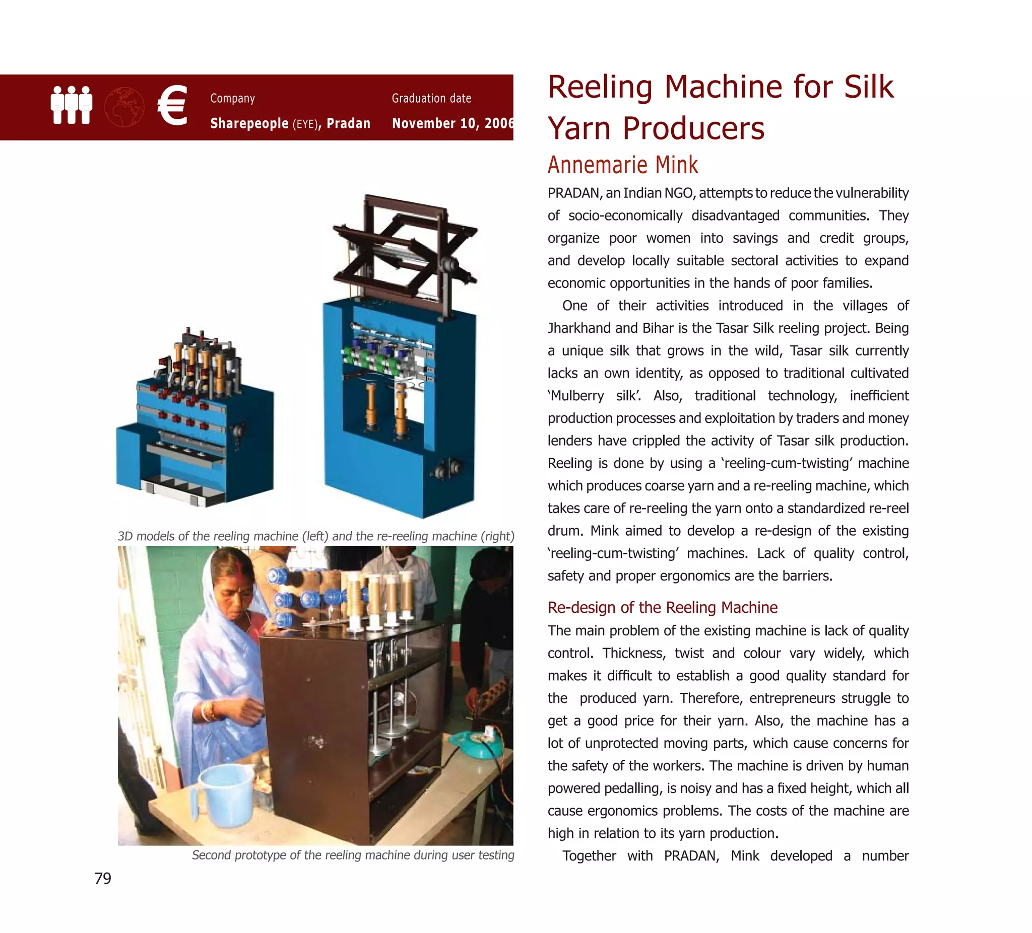 Reeling Machine for Silk
            €         Company

                      Sharepeople (EYE) , Pradan
                                                        Graduation date

                                                        November 10, 2006
                                                                                  Yarn Producers
                                                                                  Annemarie Mink
                                                                                  PRADAN, an Indian NGO, attempts to reduce the vulnerability
                                                                                  of socio-economically disadvantaged communities. They
                                                                                  organize poor women into savings and credit groups,
                                                                                  and develop locally suitable sectoral activities to expand
                                                                                  economic opportunities in the hands of poor families.
                                                                                    One of their activities introduced in the villages of
                                                                                  Jharkhand and Bihar is the Tasar Silk reeling project. Being
                                                                                  a unique silk that grows in the wild, Tasar silk currently
                                                                                  lacks an own identity, as opposed to traditional cultivated
                                                                                  ‘Mulberry silk’. Also, traditional technology, inefﬁcient
                                                                                  production processes and exploitation by traders and money
                                                                                  lenders have crippled the activity of Tasar silk production.
                                                                                  Reeling is done by using a ‘reeling-cum-twisting’ machine
                                                                                  which produces coarse yarn and a re-reeling machine, which
                                                                                  takes care of re-reeling the yarn onto a standardized re-reel
     3D models of the reeling machine (left) and the re-reeling machine (right)   drum. Mink aimed to develop a re-design of the existing
                                                                                  ‘reeling-cum-twisting’ machines. Lack of quality control,
                                                                                  safety and proper ergonomics are the barriers.

                                                                                  Re-design of the Reeling Machine
                                                                                  The main problem of the existing machine is lack of quality
                                                                                  control. Thickness, twist and colour vary widely, which
                                                                                  makes it difﬁcult to establish a good quality standard for
                                                                                  the produced yarn. Therefore, entrepreneurs struggle to
                                                                                  get a good price for their yarn. Also, the machine has a
                                                                                  lot of unprotected moving parts, which cause concerns for
                                                                                  the safety of the workers. The machine is driven by human
                                                                                  powered pedalling, is noisy and has a ﬁxed height, which all
                                                                                  cause ergonomics problems. The costs of the machine are
                                                                                  high in relation to its yarn production.
                  Second prototype of the reeling machine during user testing       Together with PRADAN, Mink developed a number
79
 