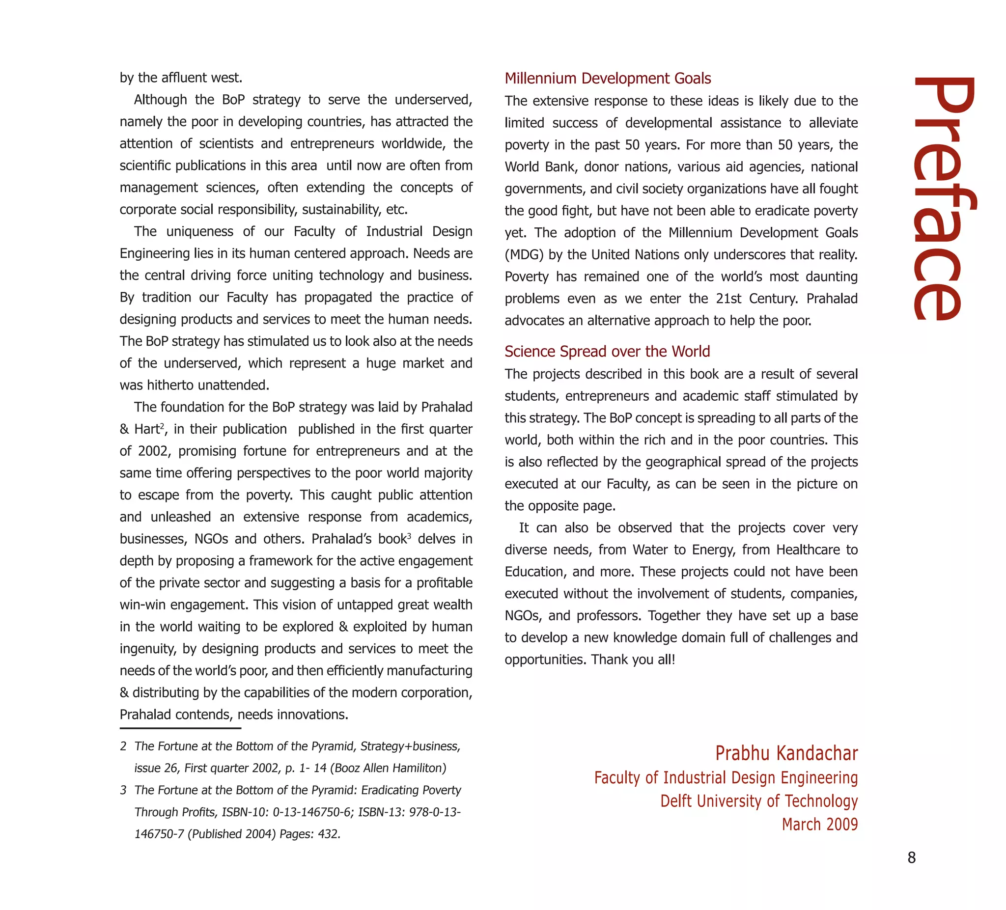 by the afﬂuent west.                                              Millennium Development Goals




                                                                                                                                    Preface
  Although the BoP strategy to serve the underserved,             The extensive response to these ideas is likely due to the
namely the poor in developing countries, has attracted the        limited success of developmental assistance to alleviate
attention of scientists and entrepreneurs worldwide, the          poverty in the past 50 years. For more than 50 years, the
scientiﬁc publications in this area until now are often from      World Bank, donor nations, various aid agencies, national
management sciences, often extending the concepts of              governments, and civil society organizations have all fought
corporate social responsibility, sustainability, etc.             the good ﬁght, but have not been able to eradicate poverty
  The uniqueness of our Faculty of Industrial Design              yet. The adoption of the Millennium Development Goals
Engineering lies in its human centered approach. Needs are        (MDG) by the United Nations only underscores that reality.
the central driving force uniting technology and business.        Poverty has remained one of the world’s most daunting
By tradition our Faculty has propagated the practice of           problems even as we enter the 21st Century. Prahalad
designing products and services to meet the human needs.          advocates an alternative approach to help the poor.
The BoP strategy has stimulated us to look also at the needs
                                                                  Science Spread over the World
of the underserved, which represent a huge market and
                                                                  The projects described in this book are a result of several
was hitherto unattended.
                                                                  students, entrepreneurs and academic staff stimulated by
  The foundation for the BoP strategy was laid by Prahalad
                                                                  this strategy. The BoP concept is spreading to all parts of the
& Hart2, in their publication published in the ﬁrst quarter
                                                                  world, both within the rich and in the poor countries. This
of 2002, promising fortune for entrepreneurs and at the
                                                                  is also reﬂected by the geographical spread of the projects
same time offering perspectives to the poor world majority
                                                                  executed at our Faculty, as can be seen in the picture on
to escape from the poverty. This caught public attention
                                                                  the opposite page.
and unleashed an extensive response from academics,
                                                                    It can also be observed that the projects cover very
businesses, NGOs and others. Prahalad’s book3 delves in
                                                                  diverse needs, from Water to Energy, from Healthcare to
depth by proposing a framework for the active engagement
                                                                  Education, and more. These projects could not have been
of the private sector and suggesting a basis for a proﬁtable
                                                                  executed without the involvement of students, companies,
win-win engagement. This vision of untapped great wealth
                                                                  NGOs, and professors. Together they have set up a base
in the world waiting to be explored & exploited by human
                                                                  to develop a new knowledge domain full of challenges and
ingenuity, by designing products and services to meet the
                                                                  opportunities. Thank you all!
needs of the world’s poor, and then efﬁciently manufacturing
& distributing by the capabilities of the modern corporation,
Prahalad contends, needs innovations.

2 The Fortune at the Bottom of the Pyramid, Strategy+business,
                                                                                                       Prabhu Kandachar
  issue 26, First quarter 2002, p. 1- 14 (Booz Allen Hamiliton)
                                                                                 Faculty of Industrial Design Engineering
3 The Fortune at the Bottom of the Pyramid: Eradicating Poverty
                                                                                           Delft University of Technology
  Through Proﬁts, ISBN-10: 0-13-146750-6; ISBN-13: 978-0-13-
  146750-7 (Published 2004) Pages: 432.
                                                                                                              March 2009
                                                                                                                                    8
 