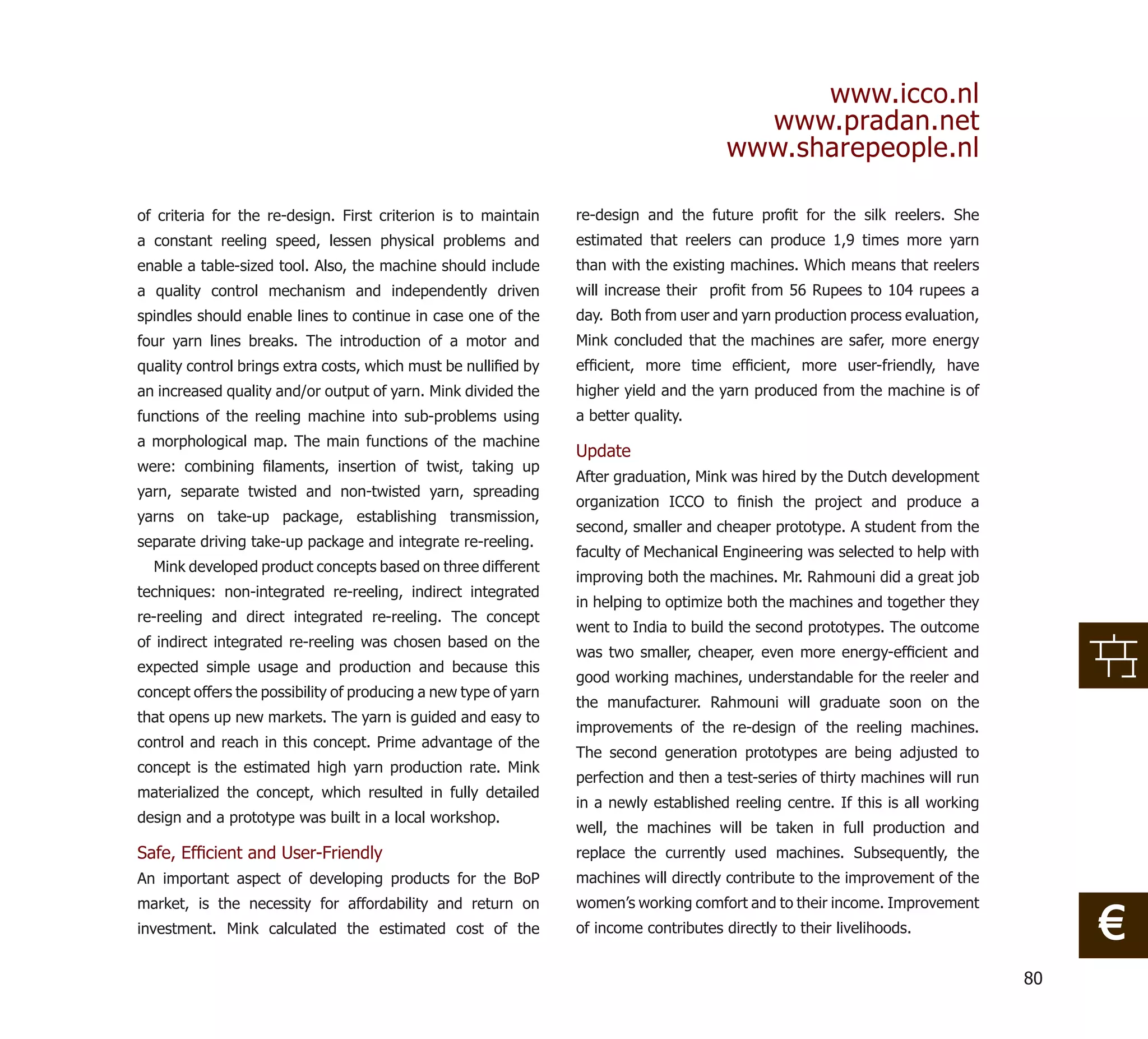 www.icco.nl
                                                                                          www.pradan.net
                                                                                        www.sharepeople.nl

of criteria for the re-design. First criterion is to maintain    re-design and the future proﬁt for the silk reelers. She
a constant reeling speed, lessen physical problems and           estimated that reelers can produce 1,9 times more yarn
enable a table-sized tool. Also, the machine should include      than with the existing machines. Which means that reelers
a quality control mechanism and independently driven             will increase their proﬁt from 56 Rupees to 104 rupees a
spindles should enable lines to continue in case one of the      day. Both from user and yarn production process evaluation,
four yarn lines breaks. The introduction of a motor and          Mink concluded that the machines are safer, more energy
quality control brings extra costs, which must be nulliﬁed by    efﬁcient, more time efﬁcient, more user-friendly, have
an increased quality and/or output of yarn. Mink divided the     higher yield and the yarn produced from the machine is of
functions of the reeling machine into sub-problems using         a better quality.
a morphological map. The main functions of the machine
                                                                 Update
were: combining ﬁlaments, insertion of twist, taking up
                                                                 After graduation, Mink was hired by the Dutch development
yarn, separate twisted and non-twisted yarn, spreading
                                                                 organization ICCO to ﬁnish the project and produce a
yarns on take-up package, establishing transmission,
                                                                 second, smaller and cheaper prototype. A student from the
separate driving take-up package and integrate re-reeling.
                                                                 faculty of Mechanical Engineering was selected to help with
  Mink developed product concepts based on three different
                                                                 improving both the machines. Mr. Rahmouni did a great job
techniques: non-integrated re-reeling, indirect integrated
                                                                 in helping to optimize both the machines and together they
re-reeling and direct integrated re-reeling. The concept
                                                                 went to India to build the second prototypes. The outcome
of indirect integrated re-reeling was chosen based on the
                                                                 was two smaller, cheaper, even more energy-efﬁcient and
expected simple usage and production and because this
                                                                 good working machines, understandable for the reeler and
concept offers the possibility of producing a new type of yarn
                                                                 the manufacturer. Rahmouni will graduate soon on the
that opens up new markets. The yarn is guided and easy to
                                                                 improvements of the re-design of the reeling machines.
control and reach in this concept. Prime advantage of the
                                                                 The second generation prototypes are being adjusted to
concept is the estimated high yarn production rate. Mink
                                                                 perfection and then a test-series of thirty machines will run
materialized the concept, which resulted in fully detailed
                                                                 in a newly established reeling centre. If this is all working
design and a prototype was built in a local workshop.
                                                                 well, the machines will be taken in full production and
Safe, Efﬁcient and User-Friendly                                 replace the currently used machines. Subsequently, the
An important aspect of developing products for the BoP           machines will directly contribute to the improvement of the
                                                                 women’s working comfort and to their income. Improvement
                                                                                                                                      €
market, is the necessity for affordability and return on
investment. Mink calculated the estimated cost of the            of income contributes directly to their livelihoods.


                                                                                                                                 80
 